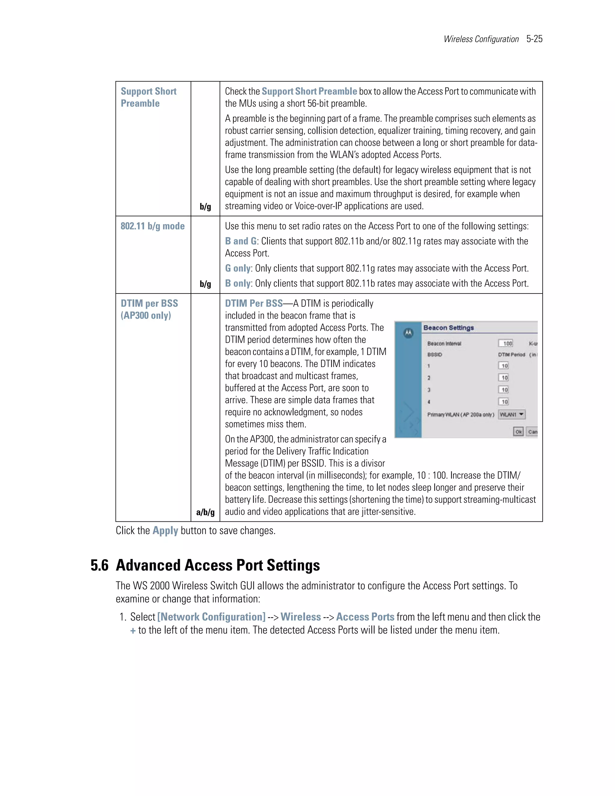 Wireless Configuration 5-25




    Support Short             Check the Support Short Preamble box to allow the Access Port to communicate with
    Preamble                  the MUs using a short 56-bit preamble.
                              A preamble is the beginning part of a frame. The preamble comprises such elements as
                              robust carrier sensing, collision detection, equalizer training, timing recovery, and gain
                              adjustment. The administration can choose between a long or short preamble for data-
                              frame transmission from the WLAN’s adopted Access Ports.
                              Use the long preamble setting (the default) for legacy wireless equipment that is not
                              capable of dealing with short preambles. Use the short preamble setting where legacy
                              equipment is not an issue and maximum throughput is desired, for example when
                       b/g    streaming video or Voice-over-IP applications are used.

    802.11 b/g mode           Use this menu to set radio rates on the Access Port to one of the following settings:
                              B and G: Clients that support 802.11b and/or 802.11g rates may associate with the
                              Access Port.
                              G only: Only clients that support 802.11g rates may associate with the Access Port.
                       b/g    B only: Only clients that support 802.11b rates may associate with the Access Port.

    DTIM per BSS              DTIM Per BSS—A DTIM is periodically
    (AP300 only)              included in the beacon frame that is
                              transmitted from adopted Access Ports. The
                              DTIM period determines how often the
                              beacon contains a DTIM, for example, 1 DTIM
                              for every 10 beacons. The DTIM indicates
                              that broadcast and multicast frames,
                              buffered at the Access Port, are soon to
                              arrive. These are simple data frames that
                              require no acknowledgment, so nodes
                              sometimes miss them.
                              On the AP300, the administrator can specify a
                              period for the Delivery Traffic Indication
                              Message (DTIM) per BSSID. This is a divisor
                              of the beacon interval (in milliseconds); for example, 10 : 100. Increase the DTIM/
                              beacon settings, lengthening the time, to let nodes sleep longer and preserve their
                              battery life. Decrease this settings (shortening the time) to support streaming-multicast
                      a/b/g   audio and video applications that are jitter-sensitive.
   Click the Apply button to save changes.


5.6 Advanced Access Port Settings
   The WS 2000 Wireless Switch GUI allows the administrator to configure the Access Port settings. To
   examine or change that information:
    1. Select [Network Configuration] --> Wireless --> Access Ports from the left menu and then click the
       + to the left of the menu item. The detected Access Ports will be listed under the menu item.
 