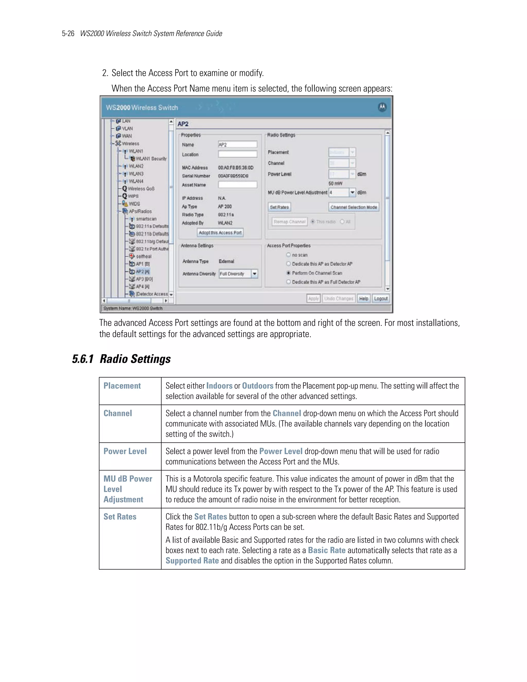5-26 WS2000 Wireless Switch System Reference Guide




            2. Select the Access Port to examine or modify.
               When the Access Port Name menu item is selected, the following screen appears:




           The advanced Access Port settings are found at the bottom and right of the screen. For most installations,
           the default settings for the advanced settings are appropriate.

   5.6.1 Radio Settings

            Placement           Select either Indoors or Outdoors from the Placement pop-up menu. The setting will affect the
                                selection available for several of the other advanced settings.

            Channel             Select a channel number from the Channel drop-down menu on which the Access Port should
                                communicate with associated MUs. (The available channels vary depending on the location
                                setting of the switch.)

            Power Level         Select a power level from the Power Level drop-down menu that will be used for radio
                                communications between the Access Port and the MUs.

            MU dB Power         This is a Motorola specific feature. This value indicates the amount of power in dBm that the
            Level               MU should reduce its Tx power by with respect to the Tx power of the AP. This feature is used
            Adjustment          to reduce the amount of radio noise in the environment for better reception.

            Set Rates           Click the Set Rates button to open a sub-screen where the default Basic Rates and Supported
                                Rates for 802.11b/g Access Ports can be set.
                                A list of available Basic and Supported rates for the radio are listed in two columns with check
                                boxes next to each rate. Selecting a rate as a Basic Rate automatically selects that rate as a
                                Supported Rate and disables the option in the Supported Rates column.
 