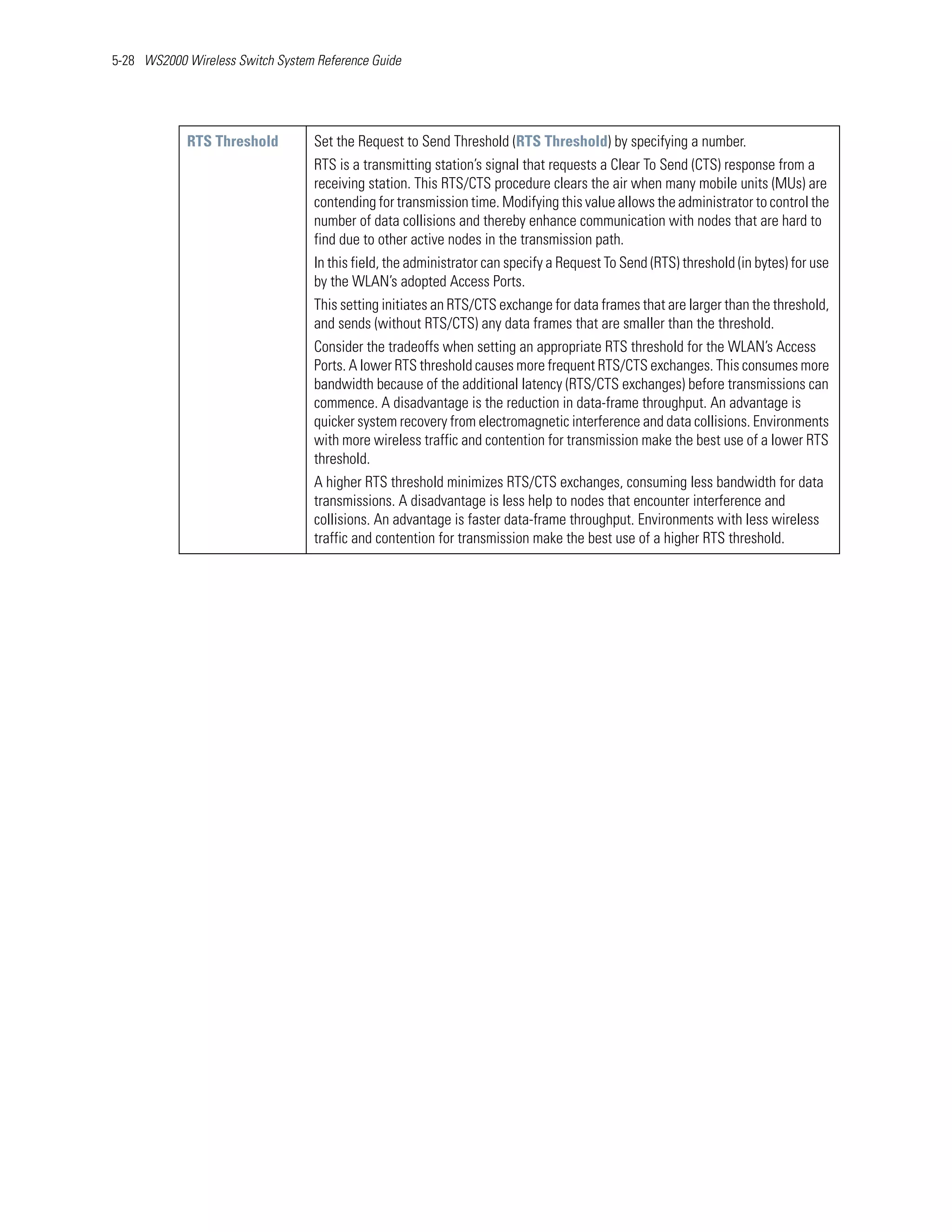 5-28 WS2000 Wireless Switch System Reference Guide




            RTS Threshold         Set the Request to Send Threshold (RTS Threshold) by specifying a number.
                                  RTS is a transmitting station’s signal that requests a Clear To Send (CTS) response from a
                                  receiving station. This RTS/CTS procedure clears the air when many mobile units (MUs) are
                                  contending for transmission time. Modifying this value allows the administrator to control the
                                  number of data collisions and thereby enhance communication with nodes that are hard to
                                  find due to other active nodes in the transmission path.
                                  In this field, the administrator can specify a Request To Send (RTS) threshold (in bytes) for use
                                  by the WLAN’s adopted Access Ports.
                                  This setting initiates an RTS/CTS exchange for data frames that are larger than the threshold,
                                  and sends (without RTS/CTS) any data frames that are smaller than the threshold.
                                  Consider the tradeoffs when setting an appropriate RTS threshold for the WLAN’s Access
                                  Ports. A lower RTS threshold causes more frequent RTS/CTS exchanges. This consumes more
                                  bandwidth because of the additional latency (RTS/CTS exchanges) before transmissions can
                                  commence. A disadvantage is the reduction in data-frame throughput. An advantage is
                                  quicker system recovery from electromagnetic interference and data collisions. Environments
                                  with more wireless traffic and contention for transmission make the best use of a lower RTS
                                  threshold.
                                  A higher RTS threshold minimizes RTS/CTS exchanges, consuming less bandwidth for data
                                  transmissions. A disadvantage is less help to nodes that encounter interference and
                                  collisions. An advantage is faster data-frame throughput. Environments with less wireless
                                  traffic and contention for transmission make the best use of a higher RTS threshold.
 