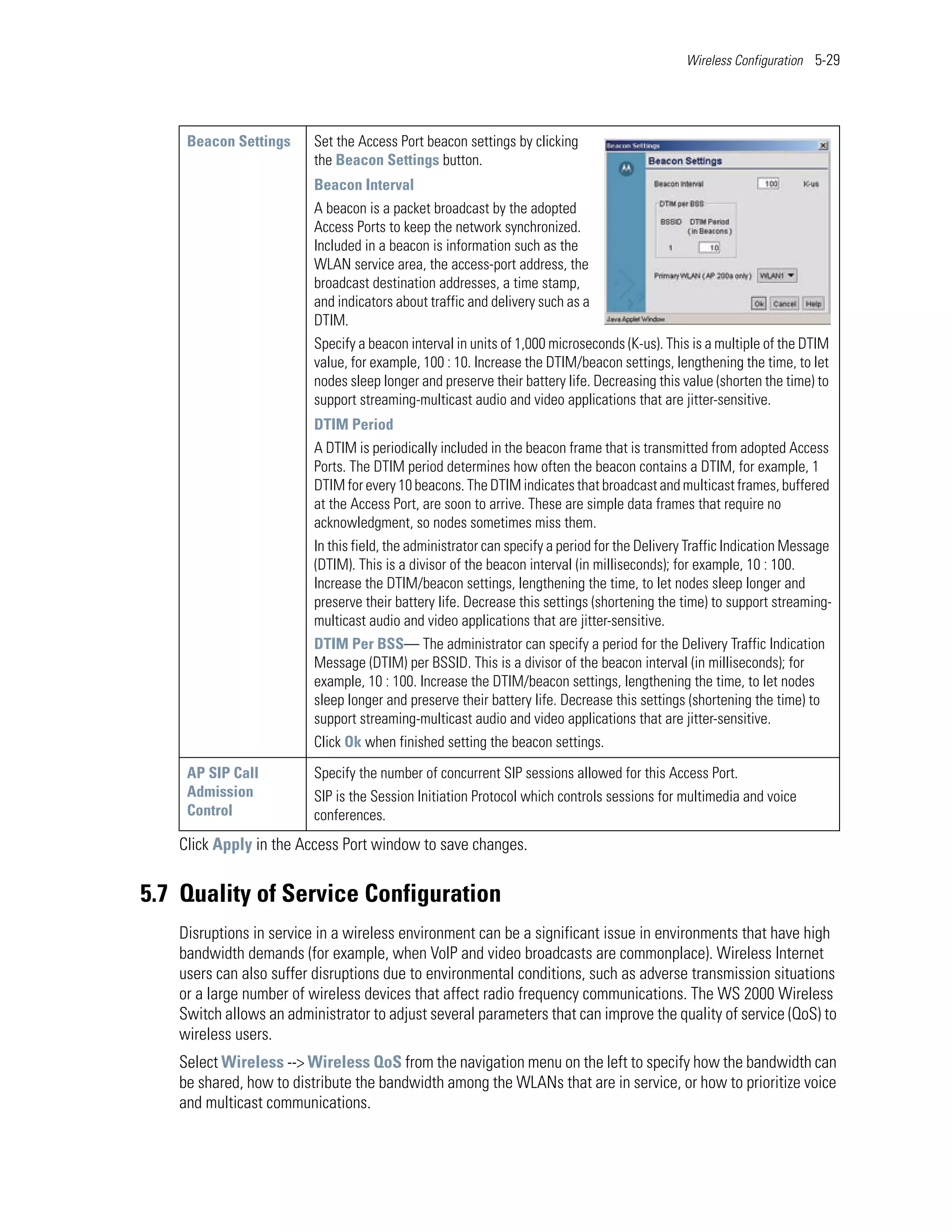 Wireless Configuration 5-29




    Beacon Settings      Set the Access Port beacon settings by clicking
                         the Beacon Settings button.
                         Beacon Interval
                         A beacon is a packet broadcast by the adopted
                         Access Ports to keep the network synchronized.
                         Included in a beacon is information such as the
                         WLAN service area, the access-port address, the
                         broadcast destination addresses, a time stamp,
                         and indicators about traffic and delivery such as a
                         DTIM.
                         Specify a beacon interval in units of 1,000 microseconds (K-us). This is a multiple of the DTIM
                         value, for example, 100 : 10. Increase the DTIM/beacon settings, lengthening the time, to let
                         nodes sleep longer and preserve their battery life. Decreasing this value (shorten the time) to
                         support streaming-multicast audio and video applications that are jitter-sensitive.
                         DTIM Period
                         A DTIM is periodically included in the beacon frame that is transmitted from adopted Access
                         Ports. The DTIM period determines how often the beacon contains a DTIM, for example, 1
                         DTIM for every 10 beacons. The DTIM indicates that broadcast and multicast frames, buffered
                         at the Access Port, are soon to arrive. These are simple data frames that require no
                         acknowledgment, so nodes sometimes miss them.
                         In this field, the administrator can specify a period for the Delivery Traffic Indication Message
                         (DTIM). This is a divisor of the beacon interval (in milliseconds); for example, 10 : 100.
                         Increase the DTIM/beacon settings, lengthening the time, to let nodes sleep longer and
                         preserve their battery life. Decrease this settings (shortening the time) to support streaming-
                         multicast audio and video applications that are jitter-sensitive.
                         DTIM Per BSS— The administrator can specify a period for the Delivery Traffic Indication
                         Message (DTIM) per BSSID. This is a divisor of the beacon interval (in milliseconds); for
                         example, 10 : 100. Increase the DTIM/beacon settings, lengthening the time, to let nodes
                         sleep longer and preserve their battery life. Decrease this settings (shortening the time) to
                         support streaming-multicast audio and video applications that are jitter-sensitive.
                         Click Ok when finished setting the beacon settings.

    AP SIP Call          Specify the number of concurrent SIP sessions allowed for this Access Port.
    Admission            SIP is the Session Initiation Protocol which controls sessions for multimedia and voice
    Control              conferences.
   Click Apply in the Access Port window to save changes.


5.7 Quality of Service Configuration
   Disruptions in service in a wireless environment can be a significant issue in environments that have high
   bandwidth demands (for example, when VoIP and video broadcasts are commonplace). Wireless Internet
   users can also suffer disruptions due to environmental conditions, such as adverse transmission situations
   or a large number of wireless devices that affect radio frequency communications. The WS 2000 Wireless
   Switch allows an administrator to adjust several parameters that can improve the quality of service (QoS) to
   wireless users.
   Select Wireless --> Wireless QoS from the navigation menu on the left to specify how the bandwidth can
   be shared, how to distribute the bandwidth among the WLANs that are in service, or how to prioritize voice
   and multicast communications.
 