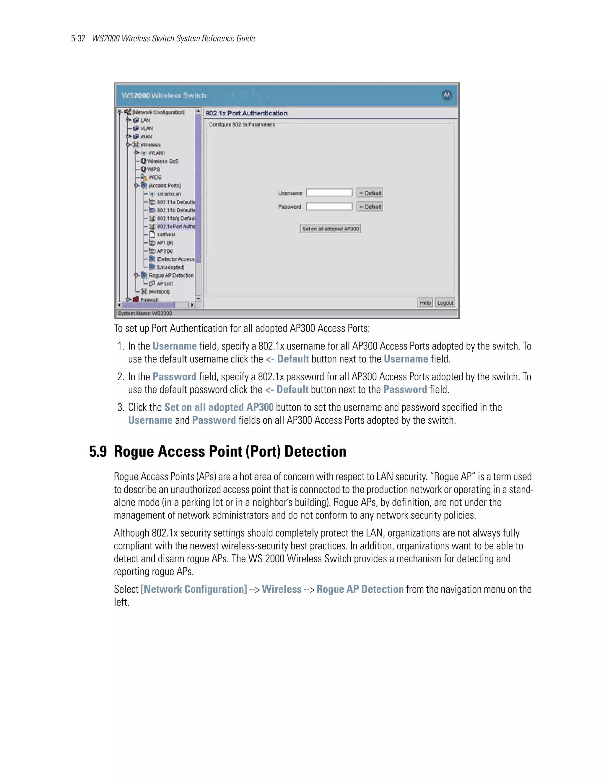 5-32 WS2000 Wireless Switch System Reference Guide




           To set up Port Authentication for all adopted AP300 Access Ports:
            1. In the Username field, specify a 802.1x username for all AP300 Access Ports adopted by the switch. To
               use the default username click the <- Default button next to the Username field.
            2. In the Password field, specify a 802.1x password for all AP300 Access Ports adopted by the switch. To
               use the default password click the <- Default button next to the Password field.
            3. Click the Set on all adopted AP300 button to set the username and password specified in the
               Username and Password fields on all AP300 Access Ports adopted by the switch.


    5.9 Rogue Access Point (Port) Detection
           Rogue Access Points (APs) are a hot area of concern with respect to LAN security. “Rogue AP” is a term used
           to describe an unauthorized access point that is connected to the production network or operating in a stand-
           alone mode (in a parking lot or in a neighbor’s building). Rogue APs, by definition, are not under the
           management of network administrators and do not conform to any network security policies.
           Although 802.1x security settings should completely protect the LAN, organizations are not always fully
           compliant with the newest wireless-security best practices. In addition, organizations want to be able to
           detect and disarm rogue APs. The WS 2000 Wireless Switch provides a mechanism for detecting and
           reporting rogue APs.
           Select [Network Configuration] --> Wireless --> Rogue AP Detection from the navigation menu on the
           left.
 