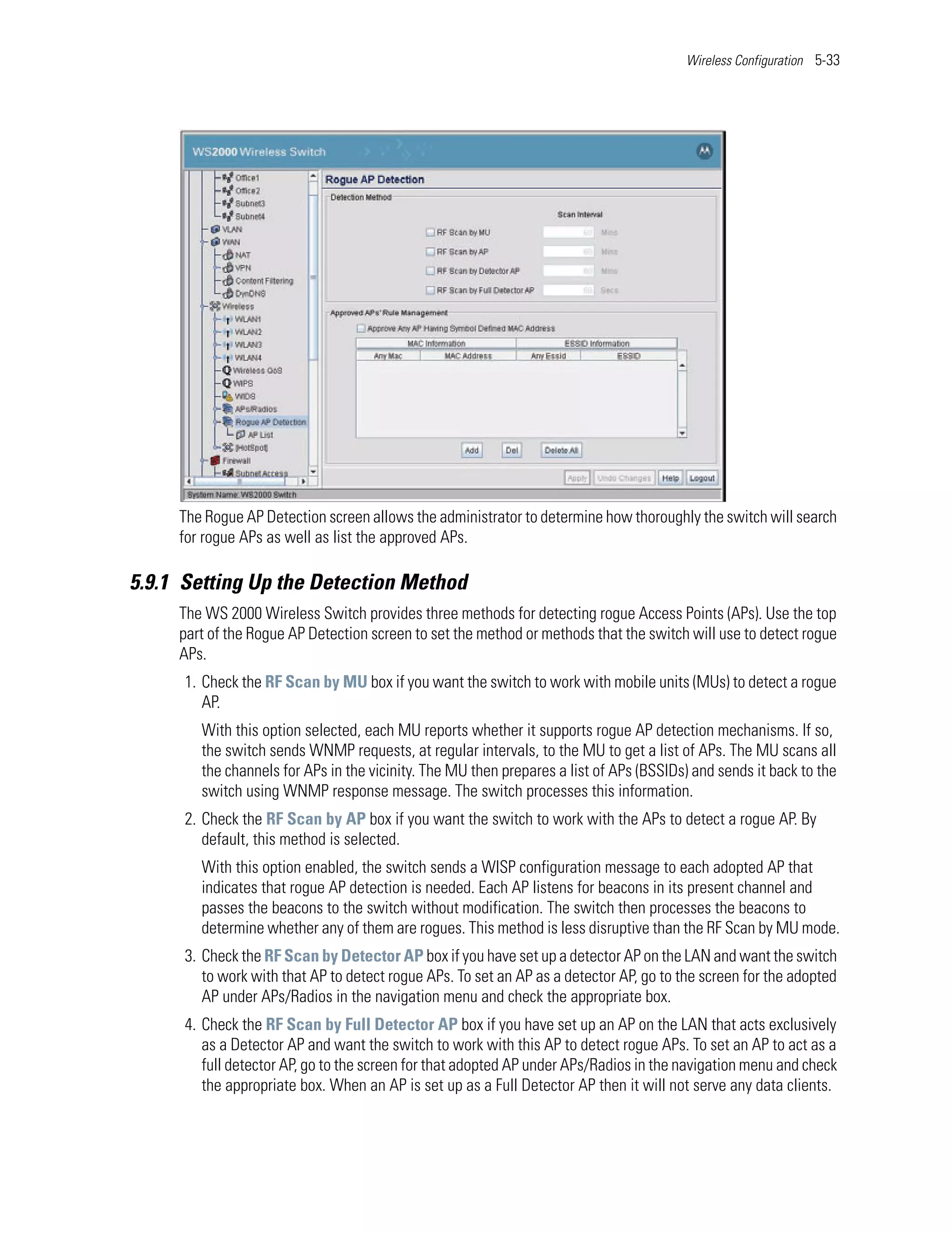 Wireless Configuration 5-33




     The Rogue AP Detection screen allows the administrator to determine how thoroughly the switch will search
     for rogue APs as well as list the approved APs.

5.9.1 Setting Up the Detection Method
     The WS 2000 Wireless Switch provides three methods for detecting rogue Access Points (APs). Use the top
     part of the Rogue AP Detection screen to set the method or methods that the switch will use to detect rogue
     APs.
      1. Check the RF Scan by MU box if you want the switch to work with mobile units (MUs) to detect a rogue
         AP.
        With this option selected, each MU reports whether it supports rogue AP detection mechanisms. If so,
        the switch sends WNMP requests, at regular intervals, to the MU to get a list of APs. The MU scans all
        the channels for APs in the vicinity. The MU then prepares a list of APs (BSSIDs) and sends it back to the
        switch using WNMP response message. The switch processes this information.
      2. Check the RF Scan by AP box if you want the switch to work with the APs to detect a rogue AP. By
         default, this method is selected.
        With this option enabled, the switch sends a WISP configuration message to each adopted AP that
        indicates that rogue AP detection is needed. Each AP listens for beacons in its present channel and
        passes the beacons to the switch without modification. The switch then processes the beacons to
        determine whether any of them are rogues. This method is less disruptive than the RF Scan by MU mode.
      3. Check the RF Scan by Detector AP box if you have set up a detector AP on the LAN and want the switch
         to work with that AP to detect rogue APs. To set an AP as a detector AP, go to the screen for the adopted
         AP under APs/Radios in the navigation menu and check the appropriate box.
      4. Check the RF Scan by Full Detector AP box if you have set up an AP on the LAN that acts exclusively
         as a Detector AP and want the switch to work with this AP to detect rogue APs. To set an AP to act as a
         full detector AP, go to the screen for that adopted AP under APs/Radios in the navigation menu and check
         the appropriate box. When an AP is set up as a Full Detector AP then it will not serve any data clients.
 