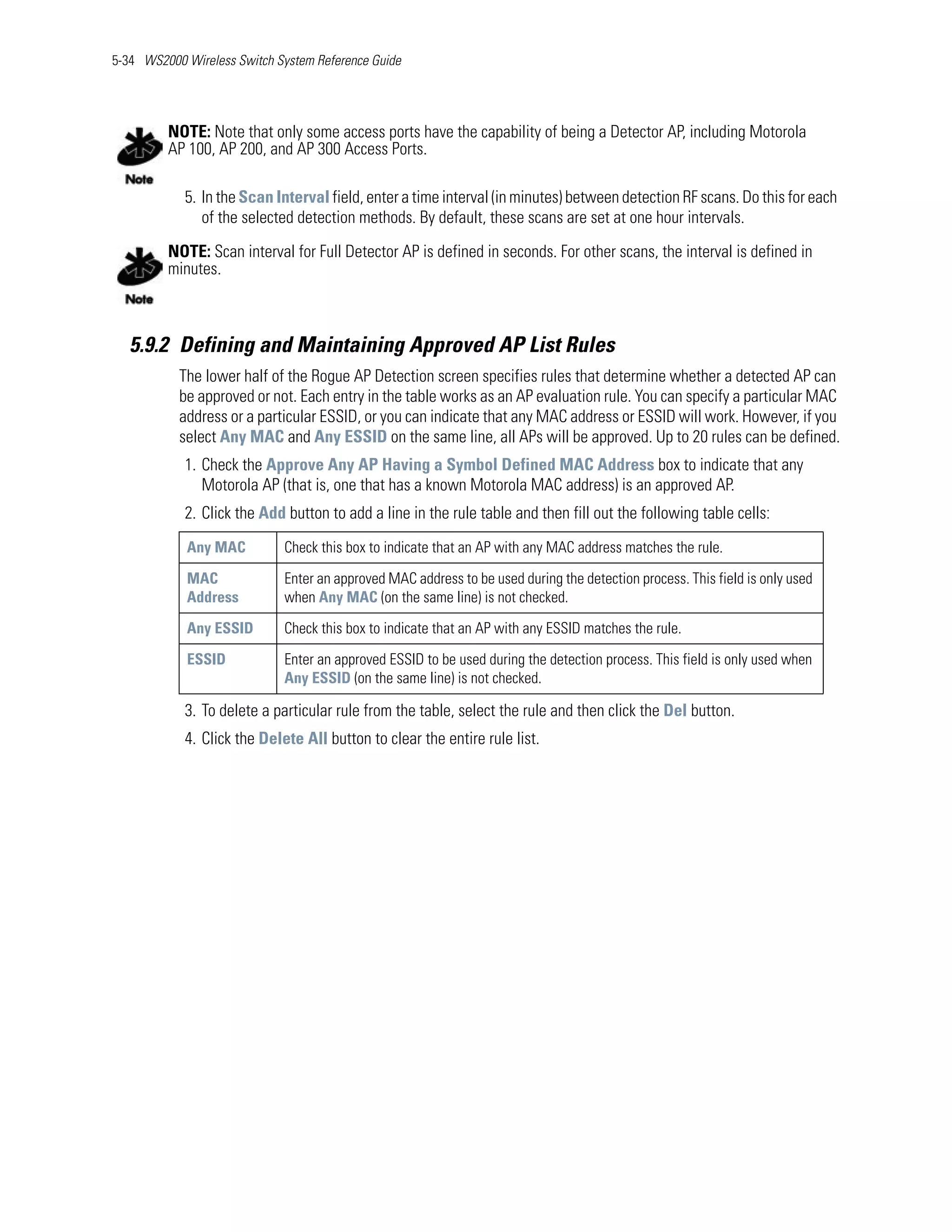 5-34 WS2000 Wireless Switch System Reference Guide




         NOTE: Note that only some access ports have the capability of being a Detector AP, including Motorola
         AP 100, AP 200, and AP 300 Access Ports.

            5. In the Scan Interval field, enter a time interval (in minutes) between detection RF scans. Do this for each
               of the selected detection methods. By default, these scans are set at one hour intervals.

         NOTE: Scan interval for Full Detector AP is defined in seconds. For other scans, the interval is defined in
         minutes.



   5.9.2 Defining and Maintaining Approved AP List Rules
           The lower half of the Rogue AP Detection screen specifies rules that determine whether a detected AP can
           be approved or not. Each entry in the table works as an AP evaluation rule. You can specify a particular MAC
           address or a particular ESSID, or you can indicate that any MAC address or ESSID will work. However, if you
           select Any MAC and Any ESSID on the same line, all APs will be approved. Up to 20 rules can be defined.
            1. Check the Approve Any AP Having a Symbol Defined MAC Address box to indicate that any
               Motorola AP (that is, one that has a known Motorola MAC address) is an approved AP.
            2. Click the Add button to add a line in the rule table and then fill out the following table cells:
            Any MAC          Check this box to indicate that an AP with any MAC address matches the rule.

            MAC              Enter an approved MAC address to be used during the detection process. This field is only used
            Address          when Any MAC (on the same line) is not checked.

            Any ESSID        Check this box to indicate that an AP with any ESSID matches the rule.

            ESSID            Enter an approved ESSID to be used during the detection process. This field is only used when
                             Any ESSID (on the same line) is not checked.

            3. To delete a particular rule from the table, select the rule and then click the Del button.
            4. Click the Delete All button to clear the entire rule list.
 