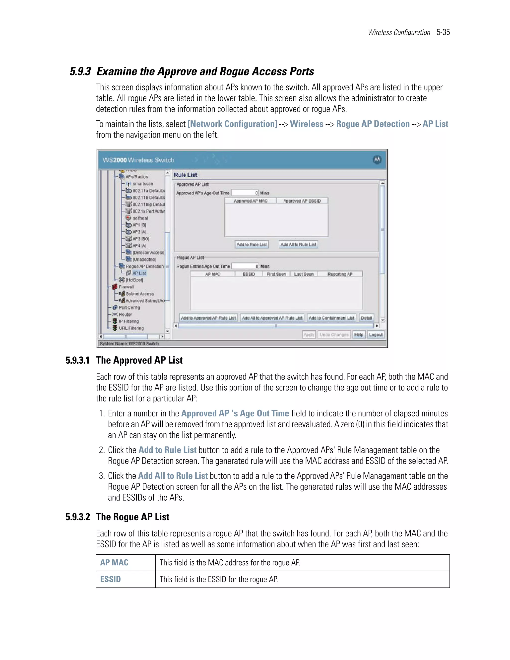 Wireless Configuration 5-35




5.9.3 Examine the Approve and Rogue Access Ports
       This screen displays information about APs known to the switch. All approved APs are listed in the upper
       table. All rogue APs are listed in the lower table. This screen also allows the administrator to create
       detection rules from the information collected about approved or rogue APs.
       To maintain the lists, select [Network Configuration] --> Wireless --> Rogue AP Detection --> AP List
       from the navigation menu on the left.




5.9.3.1 The Approved AP List
       Each row of this table represents an approved AP that the switch has found. For each AP, both the MAC and
       the ESSID for the AP are listed. Use this portion of the screen to change the age out time or to add a rule to
       the rule list for a particular AP:
        1. Enter a number in the Approved AP 's Age Out Time field to indicate the number of elapsed minutes
           before an AP will be removed from the approved list and reevaluated. A zero (0) in this field indicates that
           an AP can stay on the list permanently.
        2. Click the Add to Rule List button to add a rule to the Approved APs' Rule Management table on the
           Rogue AP Detection screen. The generated rule will use the MAC address and ESSID of the selected AP.
        3. Click the Add All to Rule List button to add a rule to the Approved APs' Rule Management table on the
           Rogue AP Detection screen for all the APs on the list. The generated rules will use the MAC addresses
           and ESSIDs of the APs.

5.9.3.2 The Rogue AP List
       Each row of this table represents a rogue AP that the switch has found. For each AP, both the MAC and the
       ESSID for the AP is listed as well as some information about when the AP was first and last seen:
        AP MAC             This field is the MAC address for the rogue AP.

        ESSID              This field is the ESSID for the rogue AP.
 