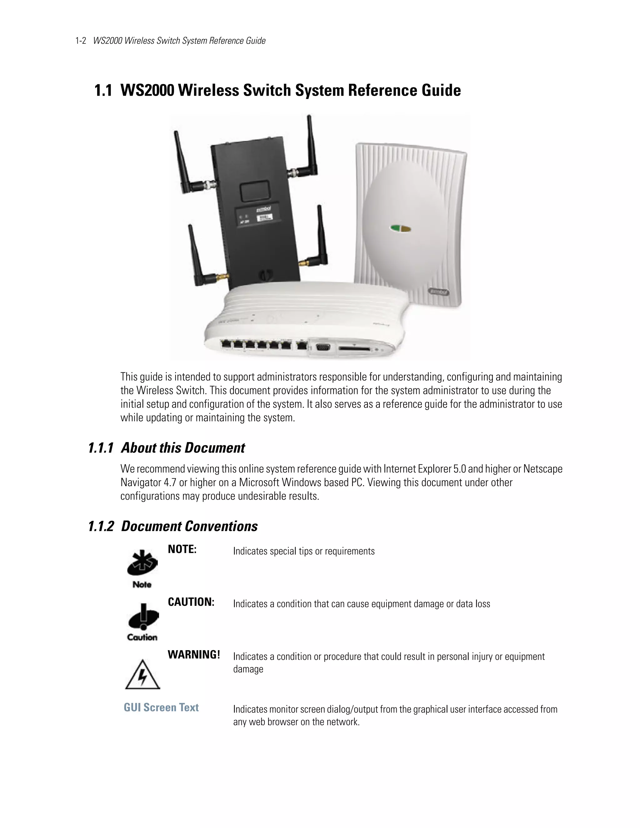 1-2 WS2000 Wireless Switch System Reference Guide




    1.1 WS2000 Wireless Switch System Reference Guide




           This guide is intended to support administrators responsible for understanding, configuring and maintaining
           the Wireless Switch. This document provides information for the system administrator to use during the
           initial setup and configuration of the system. It also serves as a reference guide for the administrator to use
           while updating or maintaining the system.

   1.1.1 About this Document
           We recommend viewing this online system reference guide with Internet Explorer 5.0 and higher or Netscape
           Navigator 4.7 or higher on a Microsoft Windows based PC. Viewing this document under other
           configurations may produce undesirable results.

   1.1.2 Document Conventions
                       NOTE:            Indicates special tips or requirements



                       CAUTION:         Indicates a condition that can cause equipment damage or data loss



                       WARNING!         Indicates a condition or procedure that could result in personal injury or equipment
                                        damage


            GUI Screen Text             Indicates monitor screen dialog/output from the graphical user interface accessed from
                                        any web browser on the network.
 
