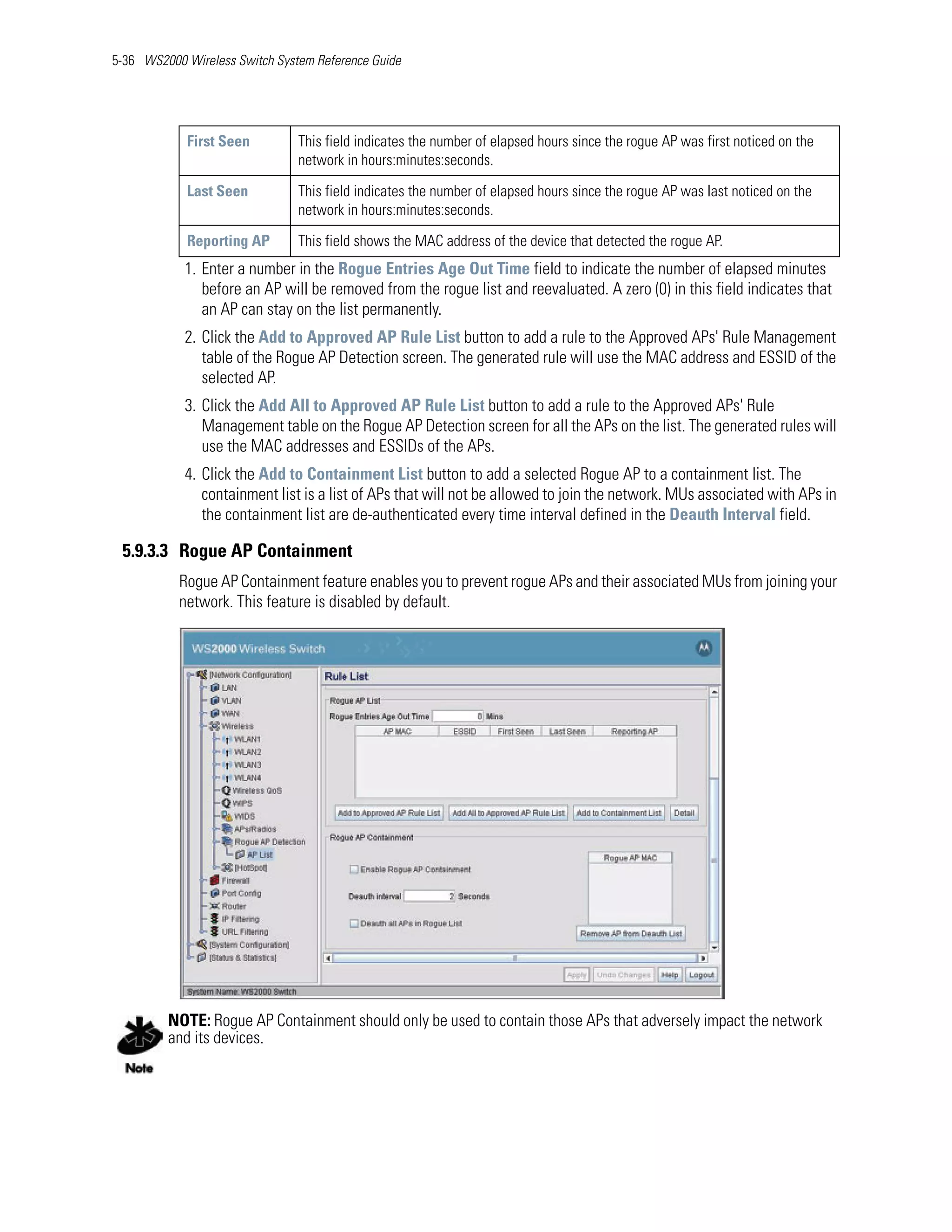 5-36 WS2000 Wireless Switch System Reference Guide




            First Seen          This field indicates the number of elapsed hours since the rogue AP was first noticed on the
                                network in hours:minutes:seconds.

            Last Seen           This field indicates the number of elapsed hours since the rogue AP was last noticed on the
                                network in hours:minutes:seconds.

            Reporting AP        This field shows the MAC address of the device that detected the rogue AP.
            1. Enter a number in the Rogue Entries Age Out Time field to indicate the number of elapsed minutes
               before an AP will be removed from the rogue list and reevaluated. A zero (0) in this field indicates that
               an AP can stay on the list permanently.
            2. Click the Add to Approved AP Rule List button to add a rule to the Approved APs' Rule Management
               table of the Rogue AP Detection screen. The generated rule will use the MAC address and ESSID of the
               selected AP.
            3. Click the Add All to Approved AP Rule List button to add a rule to the Approved APs' Rule
               Management table on the Rogue AP Detection screen for all the APs on the list. The generated rules will
               use the MAC addresses and ESSIDs of the APs.
            4. Click the Add to Containment List button to add a selected Rogue AP to a containment list. The
               containment list is a list of APs that will not be allowed to join the network. MUs associated with APs in
               the containment list are de-authenticated every time interval defined in the Deauth Interval field.

 5.9.3.3 Rogue AP Containment
           Rogue AP Containment feature enables you to prevent rogue APs and their associated MUs from joining your
           network. This feature is disabled by default.




         NOTE: Rogue AP Containment should only be used to contain those APs that adversely impact the network
         and its devices.
 