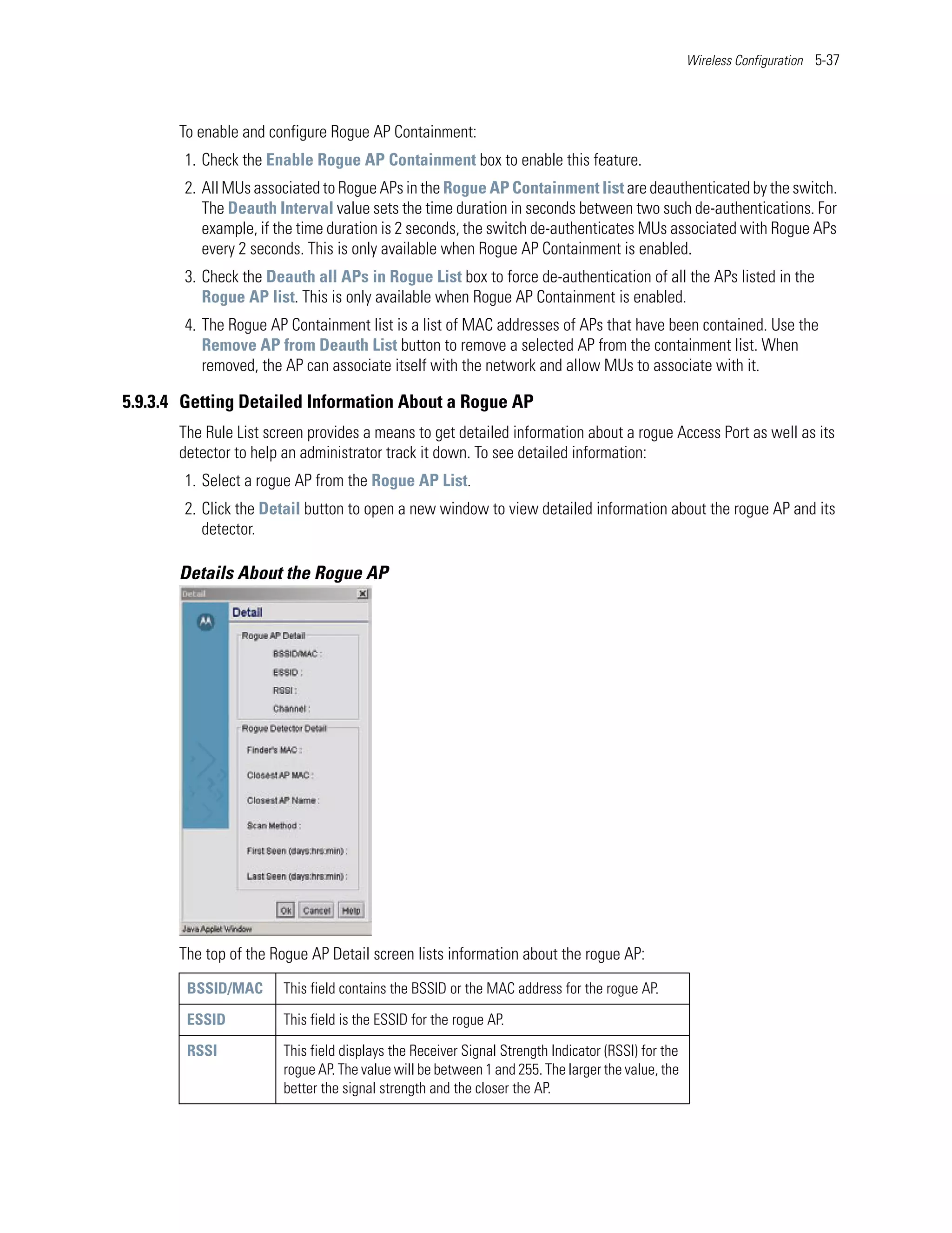 Wireless Configuration 5-37




       To enable and configure Rogue AP Containment:
        1. Check the Enable Rogue AP Containment box to enable this feature.
        2. All MUs associated to Rogue APs in the Rogue AP Containment list are deauthenticated by the switch.
           The Deauth Interval value sets the time duration in seconds between two such de-authentications. For
           example, if the time duration is 2 seconds, the switch de-authenticates MUs associated with Rogue APs
           every 2 seconds. This is only available when Rogue AP Containment is enabled.
        3. Check the Deauth all APs in Rogue List box to force de-authentication of all the APs listed in the
           Rogue AP list. This is only available when Rogue AP Containment is enabled.
        4. The Rogue AP Containment list is a list of MAC addresses of APs that have been contained. Use the
           Remove AP from Deauth List button to remove a selected AP from the containment list. When
           removed, the AP can associate itself with the network and allow MUs to associate with it.

5.9.3.4 Getting Detailed Information About a Rogue AP
       The Rule List screen provides a means to get detailed information about a rogue Access Port as well as its
       detector to help an administrator track it down. To see detailed information:
        1. Select a rogue AP from the Rogue AP List.
        2. Click the Detail button to open a new window to view detailed information about the rogue AP and its
           detector.

       Details About the Rogue AP




       The top of the Rogue AP Detail screen lists information about the rogue AP:
        BSSID/MAC      This field contains the BSSID or the MAC address for the rogue AP.

        ESSID          This field is the ESSID for the rogue AP.

        RSSI           This field displays the Receiver Signal Strength Indicator (RSSI) for the
                       rogue AP. The value will be between 1 and 255. The larger the value, the
                       better the signal strength and the closer the AP.
 