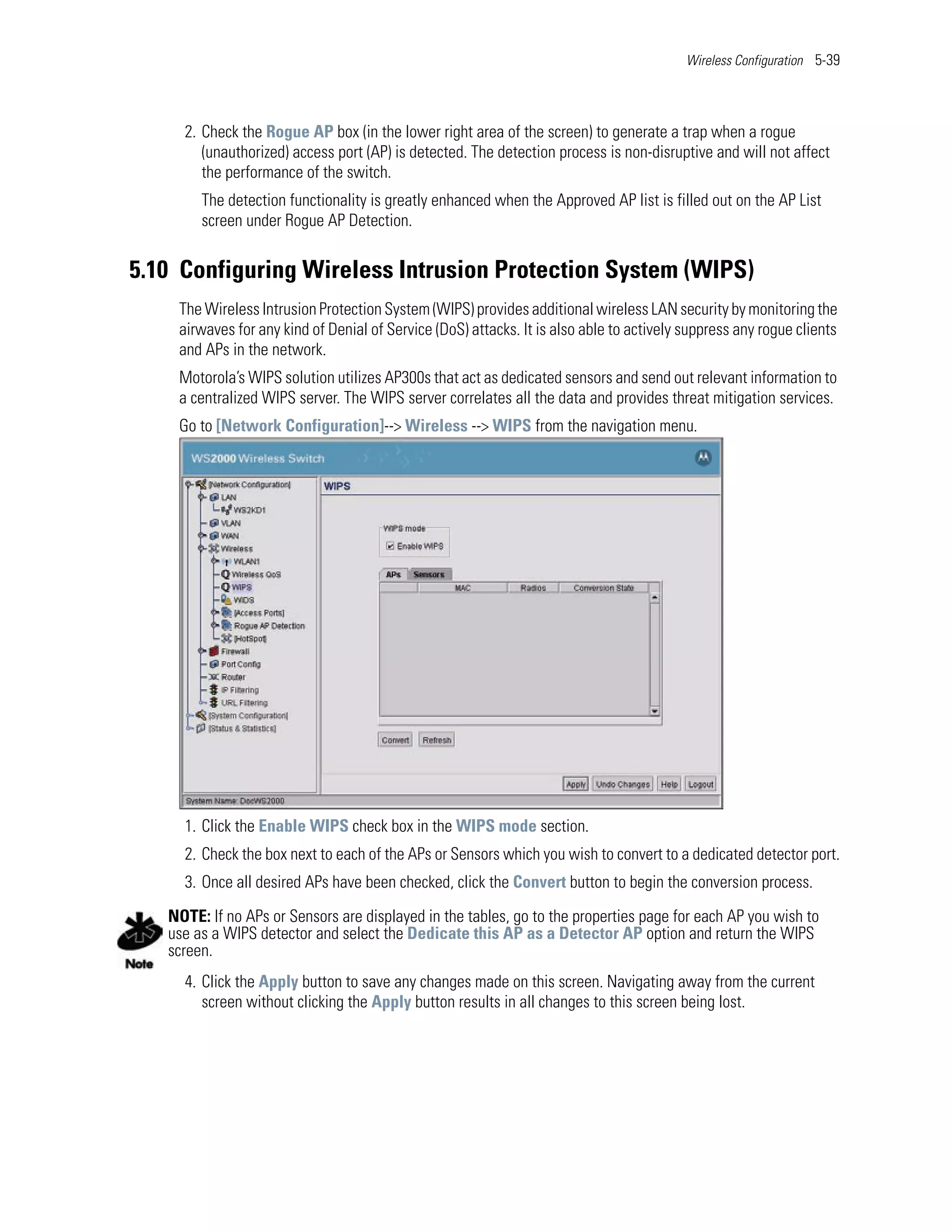 Wireless Configuration 5-39




     2. Check the Rogue AP box (in the lower right area of the screen) to generate a trap when a rogue
        (unauthorized) access port (AP) is detected. The detection process is non-disruptive and will not affect
        the performance of the switch.
        The detection functionality is greatly enhanced when the Approved AP list is filled out on the AP List
        screen under Rogue AP Detection.


5.10 Configuring Wireless Intrusion Protection System (WIPS)
    The Wireless Intrusion Protection System (WIPS) provides additional wireless LAN security by monitoring the
    airwaves for any kind of Denial of Service (DoS) attacks. It is also able to actively suppress any rogue clients
    and APs in the network.
    Motorola’s WIPS solution utilizes AP300s that act as dedicated sensors and send out relevant information to
    a centralized WIPS server. The WIPS server correlates all the data and provides threat mitigation services.
    Go to [Network Configuration]--> Wireless --> WIPS from the navigation menu.




     1. Click the Enable WIPS check box in the WIPS mode section.
     2. Check the box next to each of the APs or Sensors which you wish to convert to a dedicated detector port.
     3. Once all desired APs have been checked, click the Convert button to begin the conversion process.

   NOTE: If no APs or Sensors are displayed in the tables, go to the properties page for each AP you wish to
   use as a WIPS detector and select the Dedicate this AP as a Detector AP option and return the WIPS
   screen.
     4. Click the Apply button to save any changes made on this screen. Navigating away from the current
        screen without clicking the Apply button results in all changes to this screen being lost.
 