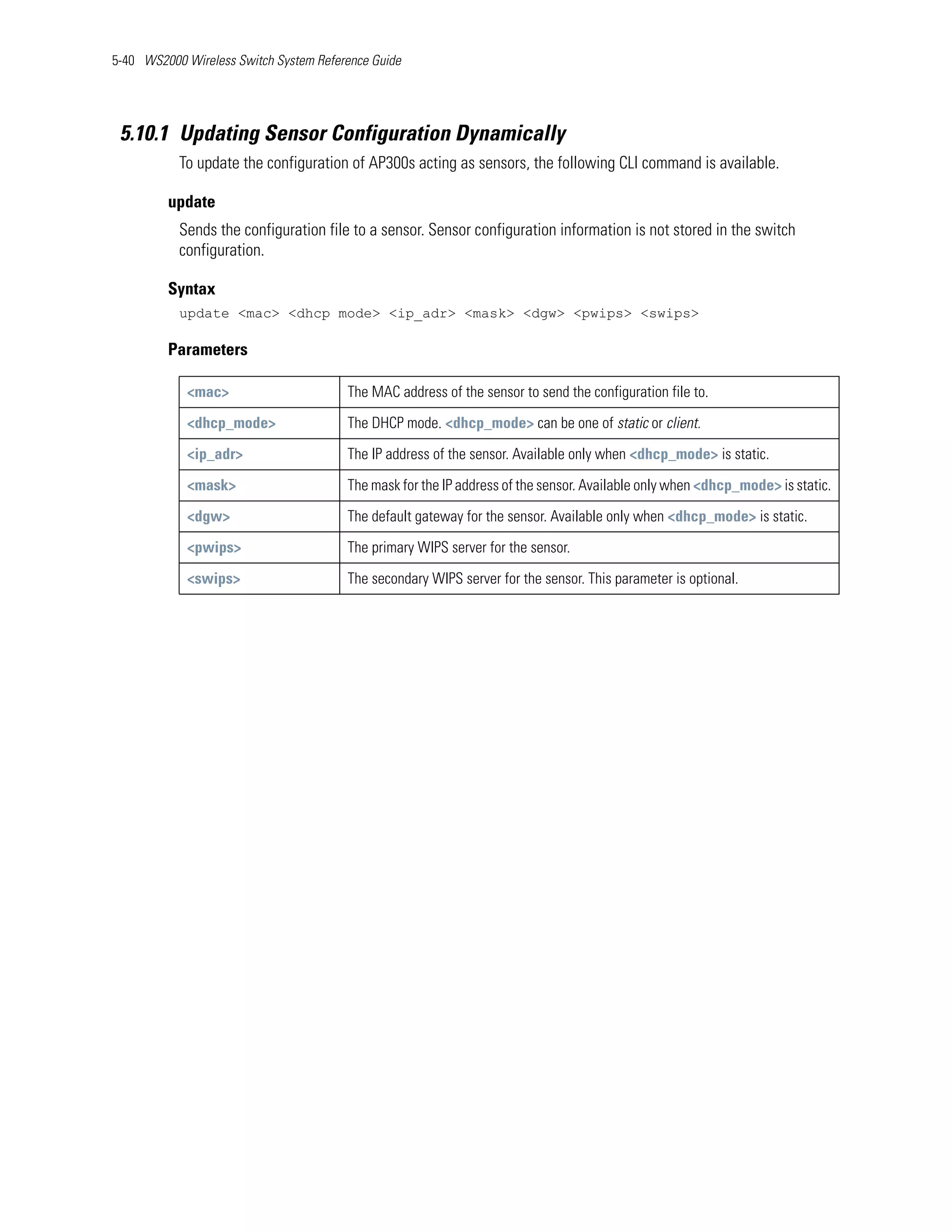5-40 WS2000 Wireless Switch System Reference Guide




 5.10.1 Updating Sensor Configuration Dynamically
           To update the configuration of AP300s acting as sensors, the following CLI command is available.

         update
           Sends the configuration file to a sensor. Sensor configuration information is not stored in the switch
           configuration.

         Syntax
           update <mac> <dhcp mode> <ip_adr> <mask> <dgw> <pwips> <swips>

         Parameters

            <mac>                       The MAC address of the sensor to send the configuration file to.

            <dhcp_mode>                 The DHCP mode. <dhcp_mode> can be one of static or client.

            <ip_adr>                    The IP address of the sensor. Available only when <dhcp_mode> is static.

            <mask>                      The mask for the IP address of the sensor. Available only when <dhcp_mode> is static.

            <dgw>                       The default gateway for the sensor. Available only when <dhcp_mode> is static.

            <pwips>                     The primary WIPS server for the sensor.

            <swips>                     The secondary WIPS server for the sensor. This parameter is optional.
 