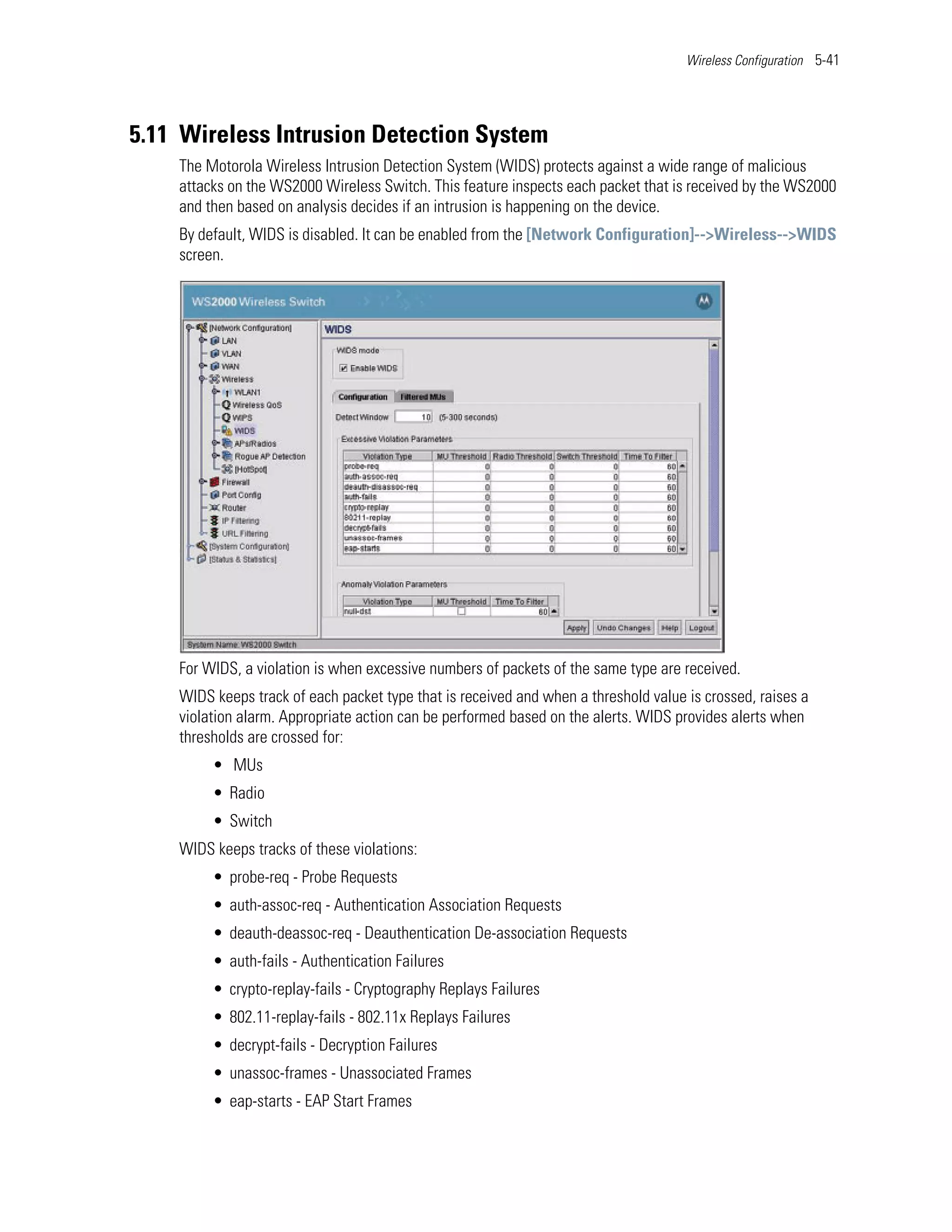 Wireless Configuration 5-41




5.11 Wireless Intrusion Detection System
    The Motorola Wireless Intrusion Detection System (WIDS) protects against a wide range of malicious
    attacks on the WS2000 Wireless Switch. This feature inspects each packet that is received by the WS2000
    and then based on analysis decides if an intrusion is happening on the device.
    By default, WIDS is disabled. It can be enabled from the [Network Configuration]-->Wireless-->WIDS
    screen.




    For WIDS, a violation is when excessive numbers of packets of the same type are received.
    WIDS keeps track of each packet type that is received and when a threshold value is crossed, raises a
    violation alarm. Appropriate action can be performed based on the alerts. WIDS provides alerts when
    thresholds are crossed for:
         • MUs
         • Radio
         • Switch
    WIDS keeps tracks of these violations:
         • probe-req - Probe Requests
         • auth-assoc-req - Authentication Association Requests
         • deauth-deassoc-req - Deauthentication De-association Requests
         • auth-fails - Authentication Failures
         • crypto-replay-fails - Cryptography Replays Failures
         • 802.11-replay-fails - 802.11x Replays Failures
         • decrypt-fails - Decryption Failures
         • unassoc-frames - Unassociated Frames
         • eap-starts - EAP Start Frames
 