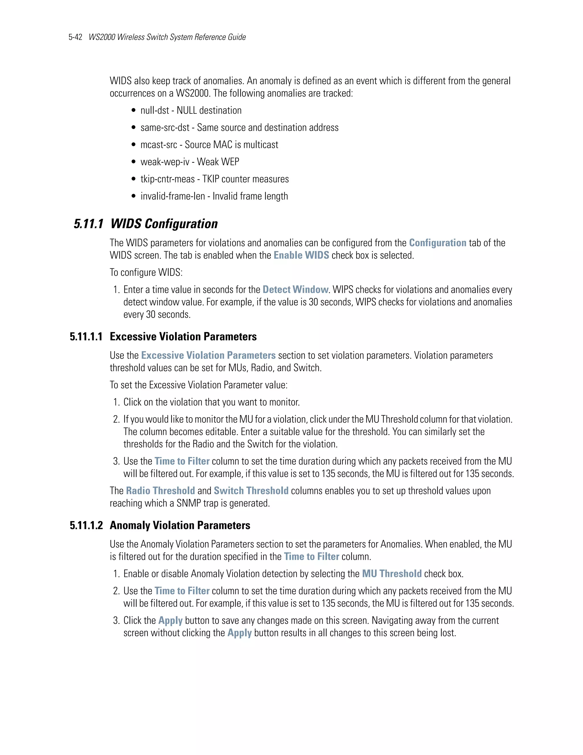5-42 WS2000 Wireless Switch System Reference Guide




           WIDS also keep track of anomalies. An anomaly is defined as an event which is different from the general
           occurrences on a WS2000. The following anomalies are tracked:
                 • null-dst - NULL destination
                 • same-src-dst - Same source and destination address
                 • mcast-src - Source MAC is multicast
                 • weak-wep-iv - Weak WEP
                 • tkip-cntr-meas - TKIP counter measures
                 • invalid-frame-len - Invalid frame length

 5.11.1 WIDS Configuration
           The WIDS parameters for violations and anomalies can be configured from the Configuration tab of the
           WIDS screen. The tab is enabled when the Enable WIDS check box is selected.
           To configure WIDS:
            1. Enter a time value in seconds for the Detect Window. WIPS checks for violations and anomalies every
               detect window value. For example, if the value is 30 seconds, WIPS checks for violations and anomalies
               every 30 seconds.

5.11.1.1 Excessive Violation Parameters
           Use the Excessive Violation Parameters section to set violation parameters. Violation parameters
           threshold values can be set for MUs, Radio, and Switch.
           To set the Excessive Violation Parameter value:
            1. Click on the violation that you want to monitor.
            2. If you would like to monitor the MU for a violation, click under the MU Threshold column for that violation.
               The column becomes editable. Enter a suitable value for the threshold. You can similarly set the
               thresholds for the Radio and the Switch for the violation.
            3. Use the Time to Filter column to set the time duration during which any packets received from the MU
               will be filtered out. For example, if this value is set to 135 seconds, the MU is filtered out for 135 seconds.
           The Radio Threshold and Switch Threshold columns enables you to set up threshold values upon
           reaching which a SNMP trap is generated.

5.11.1.2 Anomaly Violation Parameters
           Use the Anomaly Violation Parameters section to set the parameters for Anomalies. When enabled, the MU
           is filtered out for the duration specified in the Time to Filter column.
            1. Enable or disable Anomaly Violation detection by selecting the MU Threshold check box.
            2. Use the Time to Filter column to set the time duration during which any packets received from the MU
               will be filtered out. For example, if this value is set to 135 seconds, the MU is filtered out for 135 seconds.
            3. Click the Apply button to save any changes made on this screen. Navigating away from the current
               screen without clicking the Apply button results in all changes to this screen being lost.
 