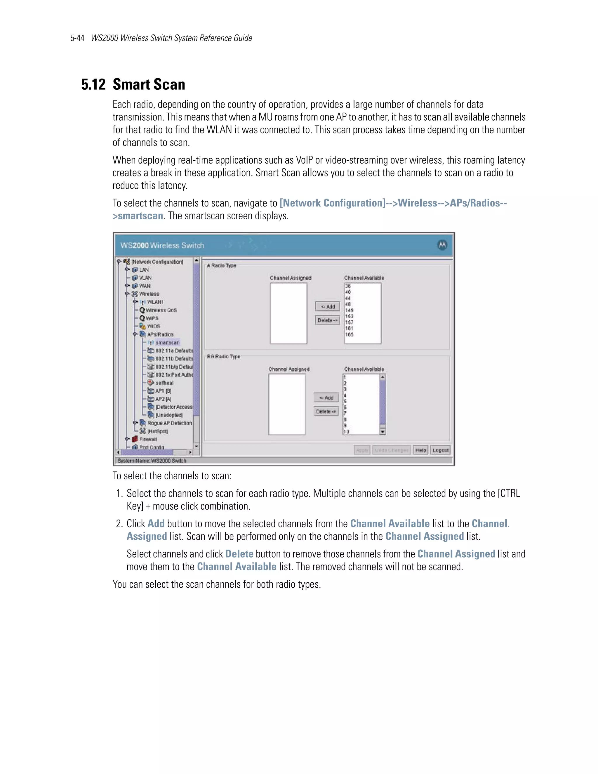 5-44 WS2000 Wireless Switch System Reference Guide




   5.12 Smart Scan
           Each radio, depending on the country of operation, provides a large number of channels for data
           transmission. This means that when a MU roams from one AP to another, it has to scan all available channels
           for that radio to find the WLAN it was connected to. This scan process takes time depending on the number
           of channels to scan.
           When deploying real-time applications such as VoIP or video-streaming over wireless, this roaming latency
           creates a break in these application. Smart Scan allows you to select the channels to scan on a radio to
           reduce this latency.
           To select the channels to scan, navigate to [Network Configuration]-->Wireless-->APs/Radios--
           >smartscan. The smartscan screen displays.




           To select the channels to scan:
            1. Select the channels to scan for each radio type. Multiple channels can be selected by using the [CTRL
               Key] + mouse click combination.
            2. Click Add button to move the selected channels from the Channel Available list to the Channel.
               Assigned list. Scan will be performed only on the channels in the Channel Assigned list.
               Select channels and click Delete button to remove those channels from the Channel Assigned list and
               move them to the Channel Available list. The removed channels will not be scanned.
           You can select the scan channels for both radio types.
 