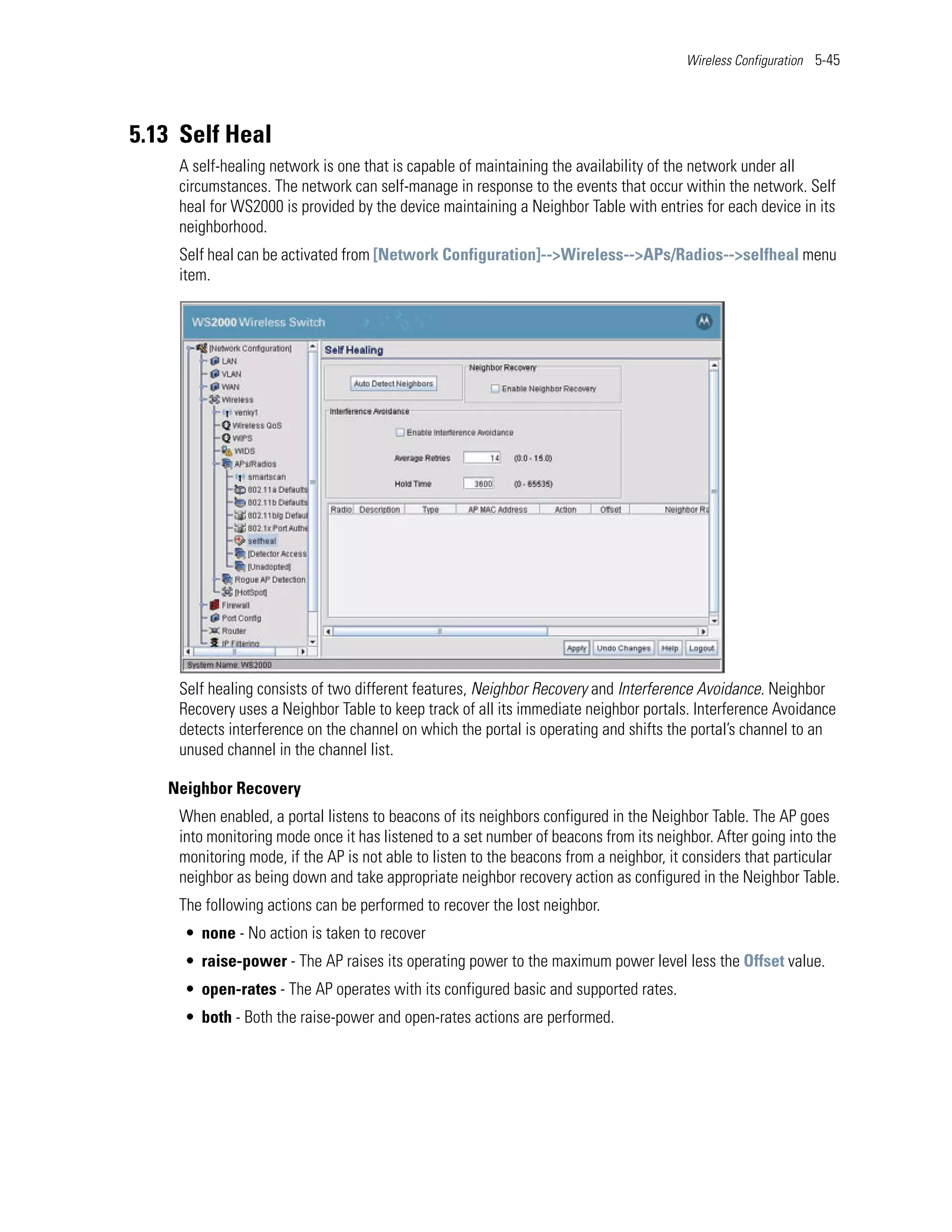 Wireless Configuration 5-45




5.13 Self Heal
    A self-healing network is one that is capable of maintaining the availability of the network under all
    circumstances. The network can self-manage in response to the events that occur within the network. Self
    heal for WS2000 is provided by the device maintaining a Neighbor Table with entries for each device in its
    neighborhood.
    Self heal can be activated from [Network Configuration]-->Wireless-->APs/Radios-->selfheal menu
    item.




    Self healing consists of two different features, Neighbor Recovery and Interference Avoidance. Neighbor
    Recovery uses a Neighbor Table to keep track of all its immediate neighbor portals. Interference Avoidance
    detects interference on the channel on which the portal is operating and shifts the portal’s channel to an
    unused channel in the channel list.

   Neighbor Recovery
    When enabled, a portal listens to beacons of its neighbors configured in the Neighbor Table. The AP goes
    into monitoring mode once it has listened to a set number of beacons from its neighbor. After going into the
    monitoring mode, if the AP is not able to listen to the beacons from a neighbor, it considers that particular
    neighbor as being down and take appropriate neighbor recovery action as configured in the Neighbor Table.
    The following actions can be performed to recover the lost neighbor.
     • none - No action is taken to recover
     • raise-power - The AP raises its operating power to the maximum power level less the Offset value.
     • open-rates - The AP operates with its configured basic and supported rates.
     • both - Both the raise-power and open-rates actions are performed.
 