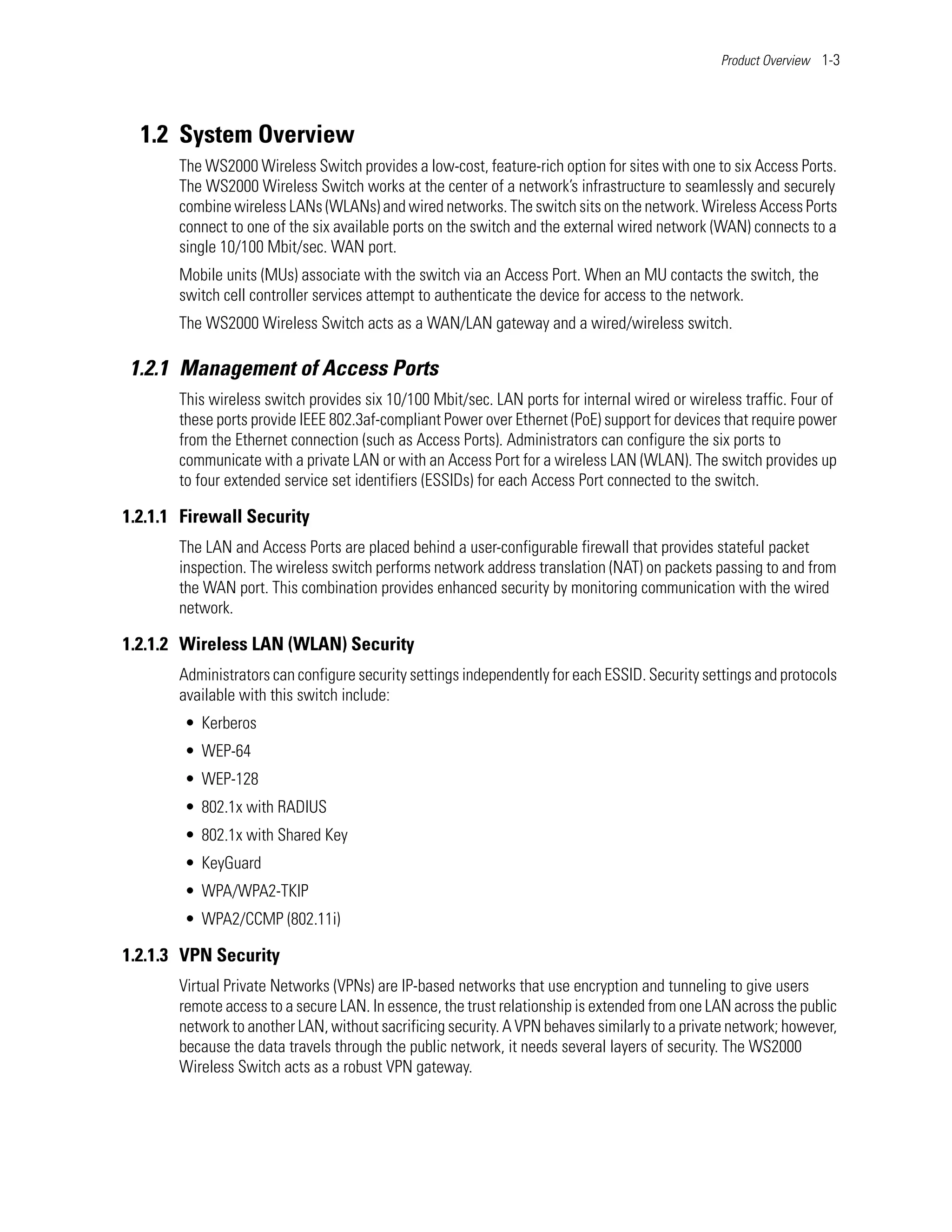 Product Overview 1-3




  1.2 System Overview
       The WS2000 Wireless Switch provides a low-cost, feature-rich option for sites with one to six Access Ports.
       The WS2000 Wireless Switch works at the center of a network’s infrastructure to seamlessly and securely
       combine wireless LANs (WLANs) and wired networks. The switch sits on the network. Wireless Access Ports
       connect to one of the six available ports on the switch and the external wired network (WAN) connects to a
       single 10/100 Mbit/sec. WAN port.
       Mobile units (MUs) associate with the switch via an Access Port. When an MU contacts the switch, the
       switch cell controller services attempt to authenticate the device for access to the network.
       The WS2000 Wireless Switch acts as a WAN/LAN gateway and a wired/wireless switch.

1.2.1 Management of Access Ports
       This wireless switch provides six 10/100 Mbit/sec. LAN ports for internal wired or wireless traffic. Four of
       these ports provide IEEE 802.3af-compliant Power over Ethernet (PoE) support for devices that require power
       from the Ethernet connection (such as Access Ports). Administrators can configure the six ports to
       communicate with a private LAN or with an Access Port for a wireless LAN (WLAN). The switch provides up
       to four extended service set identifiers (ESSIDs) for each Access Port connected to the switch.

1.2.1.1 Firewall Security
       The LAN and Access Ports are placed behind a user-configurable firewall that provides stateful packet
       inspection. The wireless switch performs network address translation (NAT) on packets passing to and from
       the WAN port. This combination provides enhanced security by monitoring communication with the wired
       network.

1.2.1.2 Wireless LAN (WLAN) Security
       Administrators can configure security settings independently for each ESSID. Security settings and protocols
       available with this switch include:
        • Kerberos
        • WEP-64
        • WEP-128
        • 802.1x with RADIUS
        • 802.1x with Shared Key
        • KeyGuard
        • WPA/WPA2-TKIP
        • WPA2/CCMP (802.11i)

1.2.1.3 VPN Security
       Virtual Private Networks (VPNs) are IP-based networks that use encryption and tunneling to give users
       remote access to a secure LAN. In essence, the trust relationship is extended from one LAN across the public
       network to another LAN, without sacrificing security. A VPN behaves similarly to a private network; however,
       because the data travels through the public network, it needs several layers of security. The WS2000
       Wireless Switch acts as a robust VPN gateway.
 