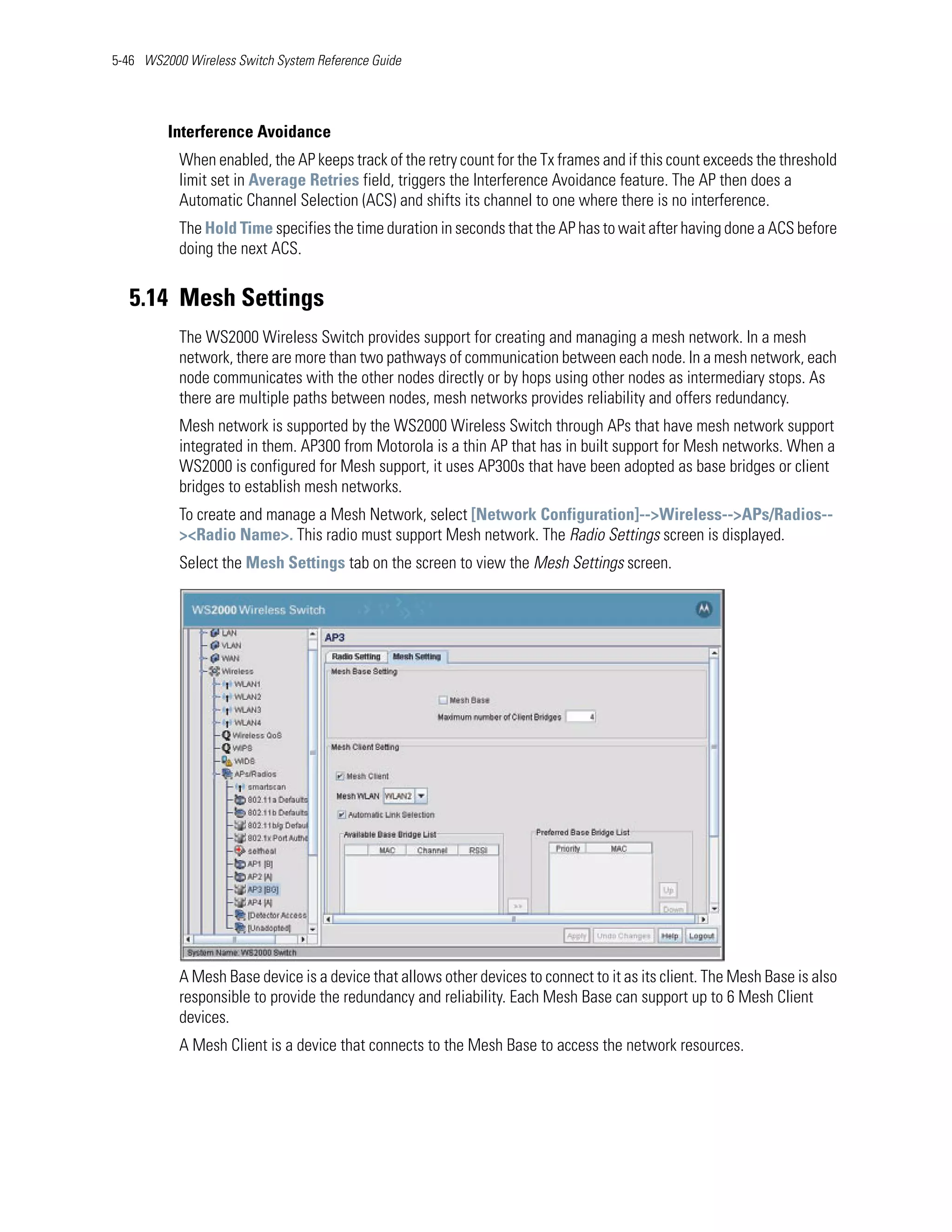 5-46 WS2000 Wireless Switch System Reference Guide




         Interference Avoidance
           When enabled, the AP keeps track of the retry count for the Tx frames and if this count exceeds the threshold
           limit set in Average Retries field, triggers the Interference Avoidance feature. The AP then does a
           Automatic Channel Selection (ACS) and shifts its channel to one where there is no interference.
           The Hold Time specifies the time duration in seconds that the AP has to wait after having done a ACS before
           doing the next ACS.


   5.14 Mesh Settings
           The WS2000 Wireless Switch provides support for creating and managing a mesh network. In a mesh
           network, there are more than two pathways of communication between each node. In a mesh network, each
           node communicates with the other nodes directly or by hops using other nodes as intermediary stops. As
           there are multiple paths between nodes, mesh networks provides reliability and offers redundancy.
           Mesh network is supported by the WS2000 Wireless Switch through APs that have mesh network support
           integrated in them. AP300 from Motorola is a thin AP that has in built support for Mesh networks. When a
           WS2000 is configured for Mesh support, it uses AP300s that have been adopted as base bridges or client
           bridges to establish mesh networks.
           To create and manage a Mesh Network, select [Network Configuration]-->Wireless-->APs/Radios--
           ><Radio Name>. This radio must support Mesh network. The Radio Settings screen is displayed.
           Select the Mesh Settings tab on the screen to view the Mesh Settings screen.




           A Mesh Base device is a device that allows other devices to connect to it as its client. The Mesh Base is also
           responsible to provide the redundancy and reliability. Each Mesh Base can support up to 6 Mesh Client
           devices.
           A Mesh Client is a device that connects to the Mesh Base to access the network resources.
 