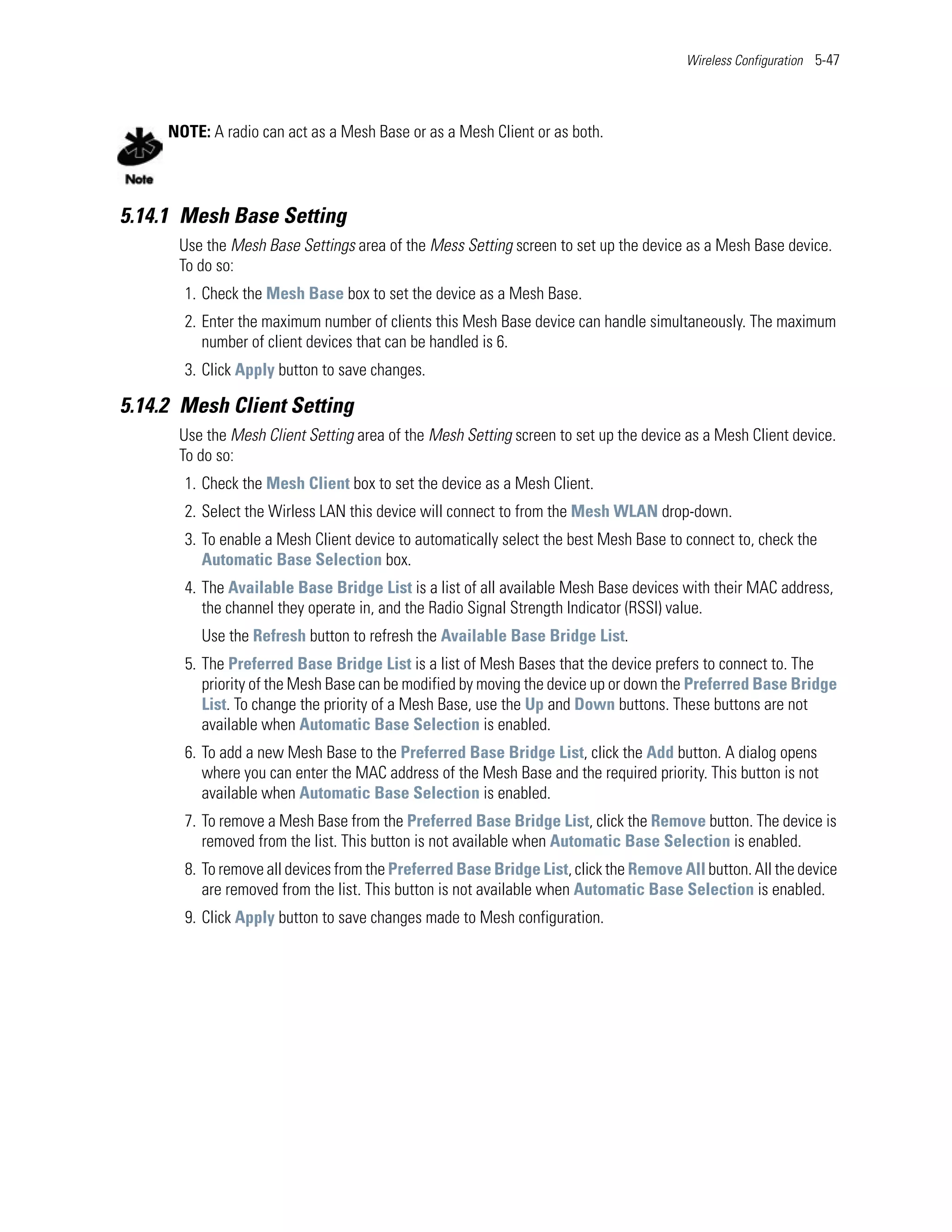 Wireless Configuration 5-47




     NOTE: A radio can act as a Mesh Base or as a Mesh Client or as both.




5.14.1 Mesh Base Setting
      Use the Mesh Base Settings area of the Mess Setting screen to set up the device as a Mesh Base device.
      To do so:
       1. Check the Mesh Base box to set the device as a Mesh Base.
       2. Enter the maximum number of clients this Mesh Base device can handle simultaneously. The maximum
          number of client devices that can be handled is 6.
       3. Click Apply button to save changes.

5.14.2 Mesh Client Setting
      Use the Mesh Client Setting area of the Mesh Setting screen to set up the device as a Mesh Client device.
      To do so:
       1. Check the Mesh Client box to set the device as a Mesh Client.
       2. Select the Wirless LAN this device will connect to from the Mesh WLAN drop-down.
       3. To enable a Mesh Client device to automatically select the best Mesh Base to connect to, check the
          Automatic Base Selection box.
       4. The Available Base Bridge List is a list of all available Mesh Base devices with their MAC address,
          the channel they operate in, and the Radio Signal Strength Indicator (RSSI) value.
          Use the Refresh button to refresh the Available Base Bridge List.
       5. The Preferred Base Bridge List is a list of Mesh Bases that the device prefers to connect to. The
          priority of the Mesh Base can be modified by moving the device up or down the Preferred Base Bridge
          List. To change the priority of a Mesh Base, use the Up and Down buttons. These buttons are not
          available when Automatic Base Selection is enabled.
       6. To add a new Mesh Base to the Preferred Base Bridge List, click the Add button. A dialog opens
          where you can enter the MAC address of the Mesh Base and the required priority. This button is not
          available when Automatic Base Selection is enabled.
       7. To remove a Mesh Base from the Preferred Base Bridge List, click the Remove button. The device is
          removed from the list. This button is not available when Automatic Base Selection is enabled.
       8. To remove all devices from the Preferred Base Bridge List, click the Remove All button. All the device
          are removed from the list. This button is not available when Automatic Base Selection is enabled.
       9. Click Apply button to save changes made to Mesh configuration.
 