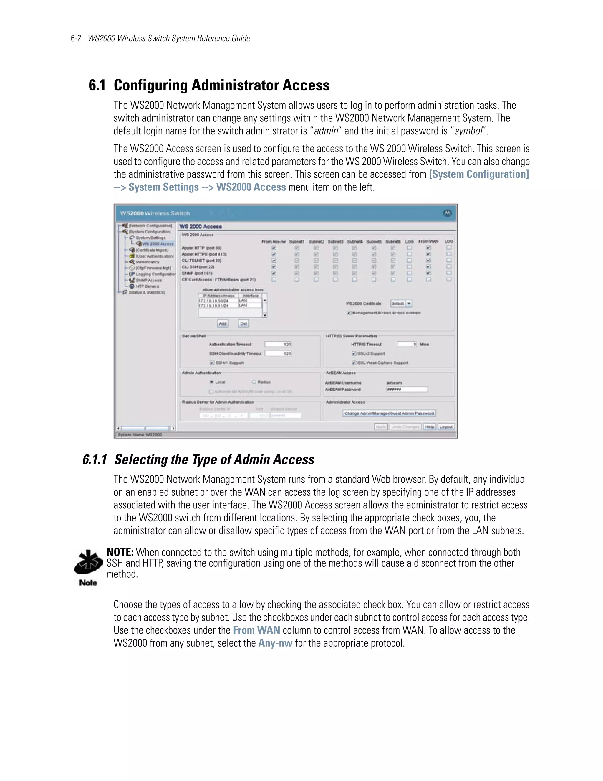 6-2 WS2000 Wireless Switch System Reference Guide




    6.1 Configuring Administrator Access
           The WS2000 Network Management System allows users to log in to perform administration tasks. The
           switch administrator can change any settings within the WS2000 Network Management System. The
           default login name for the switch administrator is “admin” and the initial password is “symbol”.
           The WS2000 Access screen is used to configure the access to the WS 2000 Wireless Switch. This screen is
           used to configure the access and related parameters for the WS 2000 Wireless Switch. You can also change
           the administrative password from this screen. This screen can be accessed from [System Configuration]
           --> System Settings --> WS2000 Access menu item on the left.




   6.1.1 Selecting the Type of Admin Access
           The WS2000 Network Management System runs from a standard Web browser. By default, any individual
           on an enabled subnet or over the WAN can access the log screen by specifying one of the IP addresses
           associated with the user interface. The WS2000 Access screen allows the administrator to restrict access
           to the WS2000 switch from different locations. By selecting the appropriate check boxes, you, the
           administrator can allow or disallow specific types of access from the WAN port or from the LAN subnets.

         NOTE: When connected to the switch using multiple methods, for example, when connected through both
         SSH and HTTP, saving the configuration using one of the methods will cause a disconnect from the other
         method.

           Choose the types of access to allow by checking the associated check box. You can allow or restrict access
           to each access type by subnet. Use the checkboxes under each subnet to control access for each access type.
           Use the checkboxes under the From WAN column to control access from WAN. To allow access to the
           WS2000 from any subnet, select the Any-nw for the appropriate protocol.
 