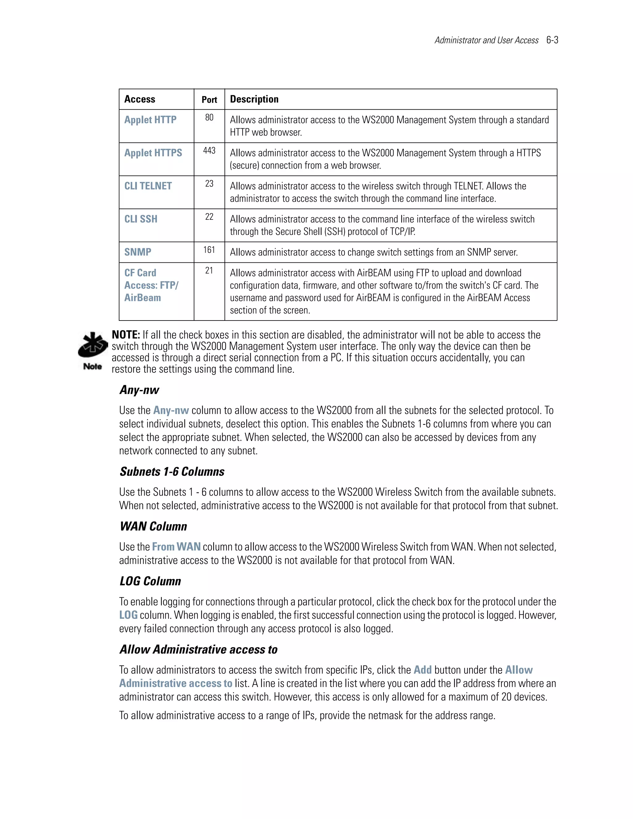 Administrator and User Access 6-3




   Access             Port   Description

   Applet HTTP         80    Allows administrator access to the WS2000 Management System through a standard
                             HTTP web browser.

   Applet HTTPS       443    Allows administrator access to the WS2000 Management System through a HTTPS
                             (secure) connection from a web browser.

   CLI TELNET          23    Allows administrator access to the wireless switch through TELNET. Allows the
                             administrator to access the switch through the command line interface.

   CLI SSH             22    Allows administrator access to the command line interface of the wireless switch
                             through the Secure Shell (SSH) protocol of TCP/IP.

   SNMP               161    Allows administrator access to change switch settings from an SNMP server.

   CF Card             21    Allows administrator access with AirBEAM using FTP to upload and download
   Access: FTP/              configuration data, firmware, and other software to/from the switch's CF card. The
   AirBeam                   username and password used for AirBEAM is configured in the AirBEAM Access
                             section of the screen.

NOTE: If all the check boxes in this section are disabled, the administrator will not be able to access the
switch through the WS2000 Management System user interface. The only way the device can then be
accessed is through a direct serial connection from a PC. If this situation occurs accidentally, you can
restore the settings using the command line.
 Any-nw
 Use the Any-nw column to allow access to the WS2000 from all the subnets for the selected protocol. To
 select individual subnets, deselect this option. This enables the Subnets 1-6 columns from where you can
 select the appropriate subnet. When selected, the WS2000 can also be accessed by devices from any
 network connected to any subnet.
 Subnets 1-6 Columns
 Use the Subnets 1 - 6 columns to allow access to the WS2000 Wireless Switch from the available subnets.
 When not selected, administrative access to the WS2000 is not available for that protocol from that subnet.
 WAN Column
 Use the From WAN column to allow access to the WS2000 Wireless Switch from WAN. When not selected,
 administrative access to the WS2000 is not available for that protocol from WAN.
 LOG Column
 To enable logging for connections through a particular protocol, click the check box for the protocol under the
 LOG column. When logging is enabled, the first successful connection using the protocol is logged. However,
 every failed connection through any access protocol is also logged.
 Allow Administrative access to
 To allow administrators to access the switch from specific IPs, click the Add button under the Allow
 Administrative access to list. A line is created in the list where you can add the IP address from where an
 administrator can access this switch. However, this access is only allowed for a maximum of 20 devices.
 To allow administrative access to a range of IPs, provide the netmask for the address range.
 