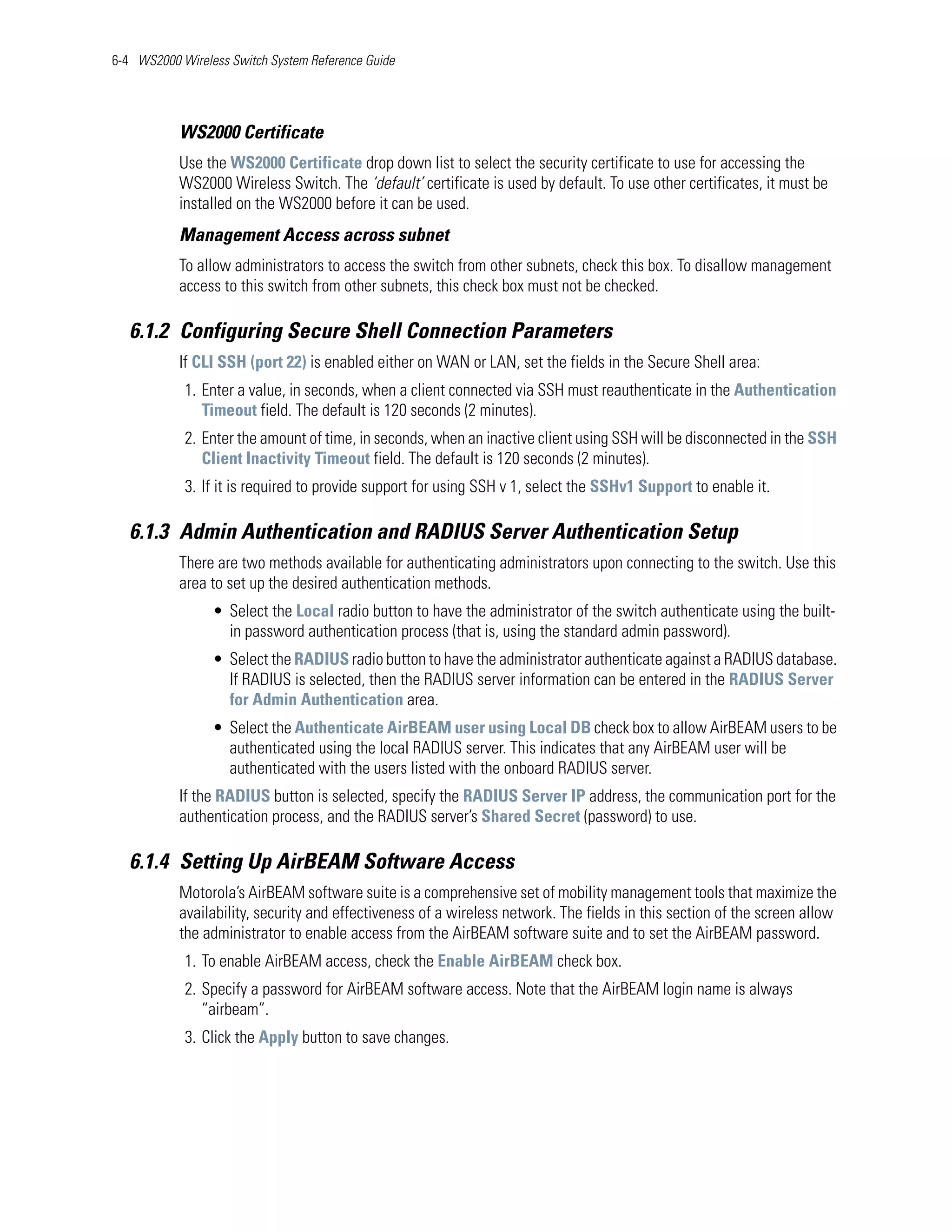 6-4 WS2000 Wireless Switch System Reference Guide




           WS2000 Certificate
           Use the WS2000 Certificate drop down list to select the security certificate to use for accessing the
           WS2000 Wireless Switch. The ‘default’ certificate is used by default. To use other certificates, it must be
           installed on the WS2000 before it can be used.
           Management Access across subnet
           To allow administrators to access the switch from other subnets, check this box. To disallow management
           access to this switch from other subnets, this check box must not be checked.

   6.1.2 Configuring Secure Shell Connection Parameters
           If CLI SSH (port 22) is enabled either on WAN or LAN, set the fields in the Secure Shell area:
            1. Enter a value, in seconds, when a client connected via SSH must reauthenticate in the Authentication
               Timeout field. The default is 120 seconds (2 minutes).
            2. Enter the amount of time, in seconds, when an inactive client using SSH will be disconnected in the SSH
               Client Inactivity Timeout field. The default is 120 seconds (2 minutes).
            3. If it is required to provide support for using SSH v 1, select the SSHv1 Support to enable it.

   6.1.3 Admin Authentication and RADIUS Server Authentication Setup
           There are two methods available for authenticating administrators upon connecting to the switch. Use this
           area to set up the desired authentication methods.
                 • Select the Local radio button to have the administrator of the switch authenticate using the built-
                   in password authentication process (that is, using the standard admin password).
                 • Select the RADIUS radio button to have the administrator authenticate against a RADIUS database.
                   If RADIUS is selected, then the RADIUS server information can be entered in the RADIUS Server
                   for Admin Authentication area.
                 • Select the Authenticate AirBEAM user using Local DB check box to allow AirBEAM users to be
                   authenticated using the local RADIUS server. This indicates that any AirBEAM user will be
                   authenticated with the users listed with the onboard RADIUS server.
           If the RADIUS button is selected, specify the RADIUS Server IP address, the communication port for the
           authentication process, and the RADIUS server’s Shared Secret (password) to use.

   6.1.4 Setting Up AirBEAM Software Access
           Motorola’s AirBEAM software suite is a comprehensive set of mobility management tools that maximize the
           availability, security and effectiveness of a wireless network. The fields in this section of the screen allow
           the administrator to enable access from the AirBEAM software suite and to set the AirBEAM password.
            1. To enable AirBEAM access, check the Enable AirBEAM check box.
            2. Specify a password for AirBEAM software access. Note that the AirBEAM login name is always
               “airbeam”.
            3. Click the Apply button to save changes.
 