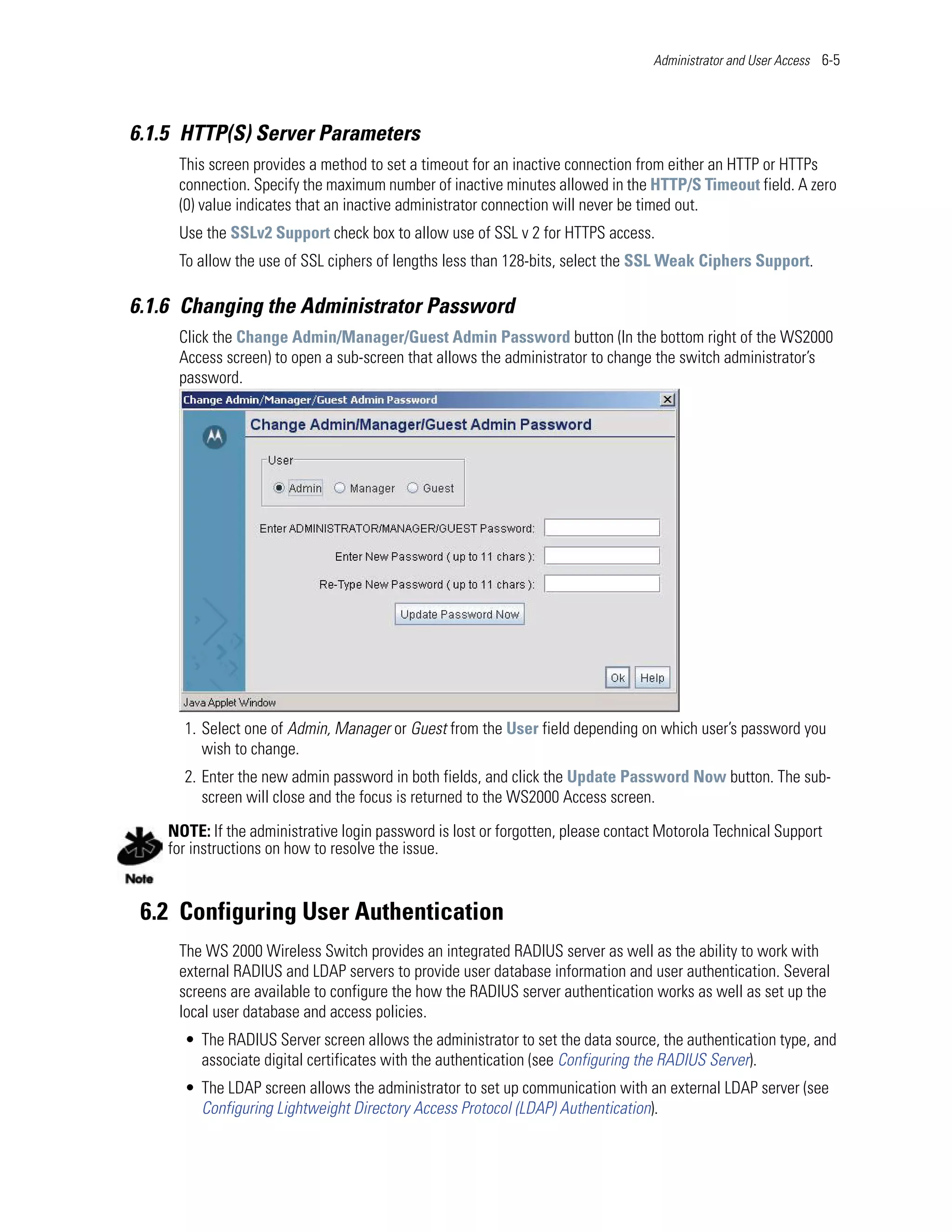 Administrator and User Access 6-5




6.1.5 HTTP(S) Server Parameters
     This screen provides a method to set a timeout for an inactive connection from either an HTTP or HTTPs
     connection. Specify the maximum number of inactive minutes allowed in the HTTP/S Timeout field. A zero
     (0) value indicates that an inactive administrator connection will never be timed out.
     Use the SSLv2 Support check box to allow use of SSL v 2 for HTTPS access.
     To allow the use of SSL ciphers of lengths less than 128-bits, select the SSL Weak Ciphers Support.

6.1.6 Changing the Administrator Password
     Click the Change Admin/Manager/Guest Admin Password button (In the bottom right of the WS2000
     Access screen) to open a sub-screen that allows the administrator to change the switch administrator’s
     password.




      1. Select one of Admin, Manager or Guest from the User field depending on which user’s password you
         wish to change.
      2. Enter the new admin password in both fields, and click the Update Password Now button. The sub-
         screen will close and the focus is returned to the WS2000 Access screen.
    NOTE: If the administrative login password is lost or forgotten, please contact Motorola Technical Support
    for instructions on how to resolve the issue.


 6.2 Configuring User Authentication
     The WS 2000 Wireless Switch provides an integrated RADIUS server as well as the ability to work with
     external RADIUS and LDAP servers to provide user database information and user authentication. Several
     screens are available to configure the how the RADIUS server authentication works as well as set up the
     local user database and access policies.
      • The RADIUS Server screen allows the administrator to set the data source, the authentication type, and
        associate digital certificates with the authentication (see Configuring the RADIUS Server).
      • The LDAP screen allows the administrator to set up communication with an external LDAP server (see
        Configuring Lightweight Directory Access Protocol (LDAP) Authentication).
 