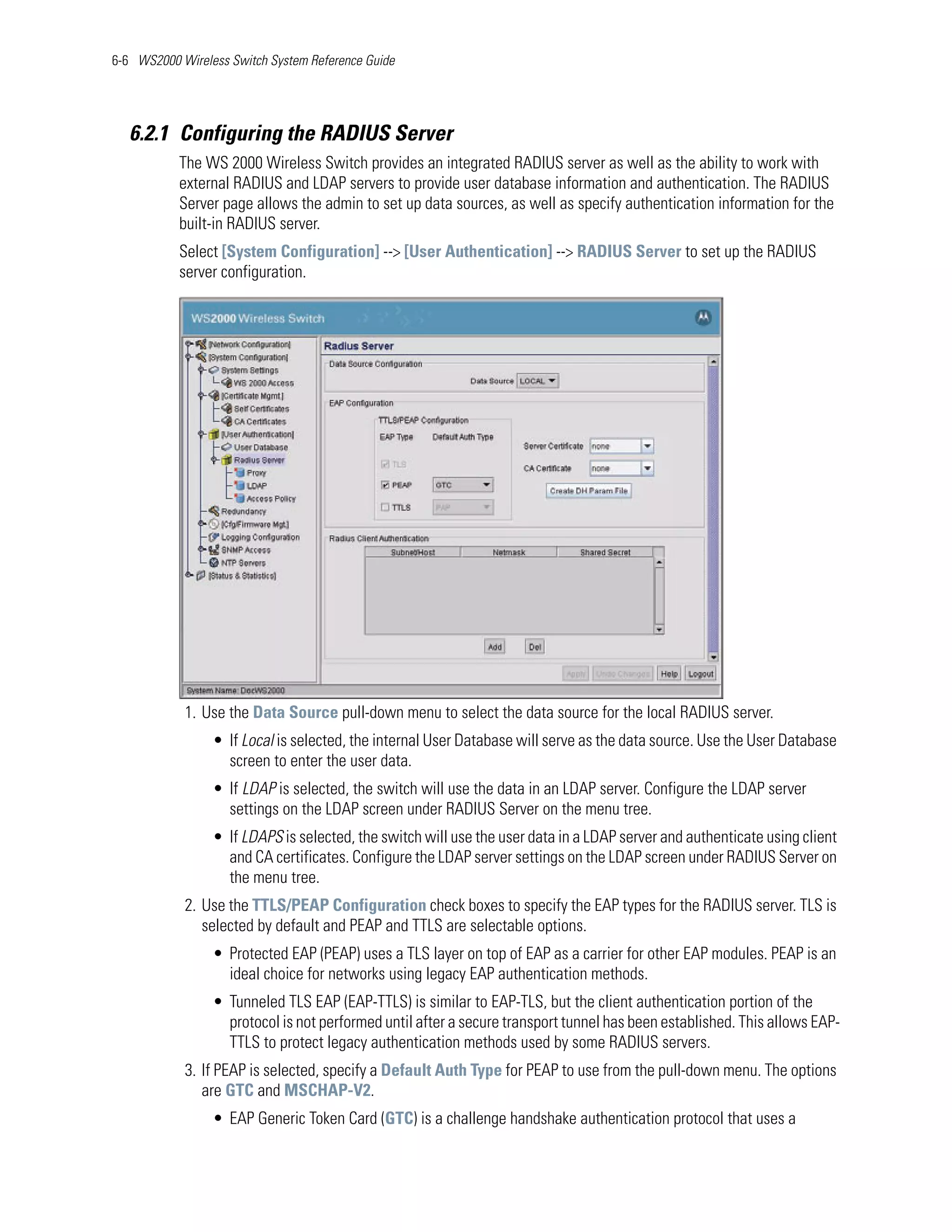 6-6 WS2000 Wireless Switch System Reference Guide




   6.2.1 Configuring the RADIUS Server
           The WS 2000 Wireless Switch provides an integrated RADIUS server as well as the ability to work with
           external RADIUS and LDAP servers to provide user database information and authentication. The RADIUS
           Server page allows the admin to set up data sources, as well as specify authentication information for the
           built-in RADIUS server.
           Select [System Configuration] --> [User Authentication] --> RADIUS Server to set up the RADIUS
           server configuration.




            1. Use the Data Source pull-down menu to select the data source for the local RADIUS server.
                 • If Local is selected, the internal User Database will serve as the data source. Use the User Database
                   screen to enter the user data.
                 • If LDAP is selected, the switch will use the data in an LDAP server. Configure the LDAP server
                   settings on the LDAP screen under RADIUS Server on the menu tree.
                 • If LDAPS is selected, the switch will use the user data in a LDAP server and authenticate using client
                   and CA certificates. Configure the LDAP server settings on the LDAP screen under RADIUS Server on
                   the menu tree.
            2. Use the TTLS/PEAP Configuration check boxes to specify the EAP types for the RADIUS server. TLS is
               selected by default and PEAP and TTLS are selectable options.
                 • Protected EAP (PEAP) uses a TLS layer on top of EAP as a carrier for other EAP modules. PEAP is an
                   ideal choice for networks using legacy EAP authentication methods.
                 • Tunneled TLS EAP (EAP-TTLS) is similar to EAP-TLS, but the client authentication portion of the
                   protocol is not performed until after a secure transport tunnel has been established. This allows EAP-
                   TTLS to protect legacy authentication methods used by some RADIUS servers.
            3. If PEAP is selected, specify a Default Auth Type for PEAP to use from the pull-down menu. The options
               are GTC and MSCHAP-V2.
                 • EAP Generic Token Card (GTC) is a challenge handshake authentication protocol that uses a
 