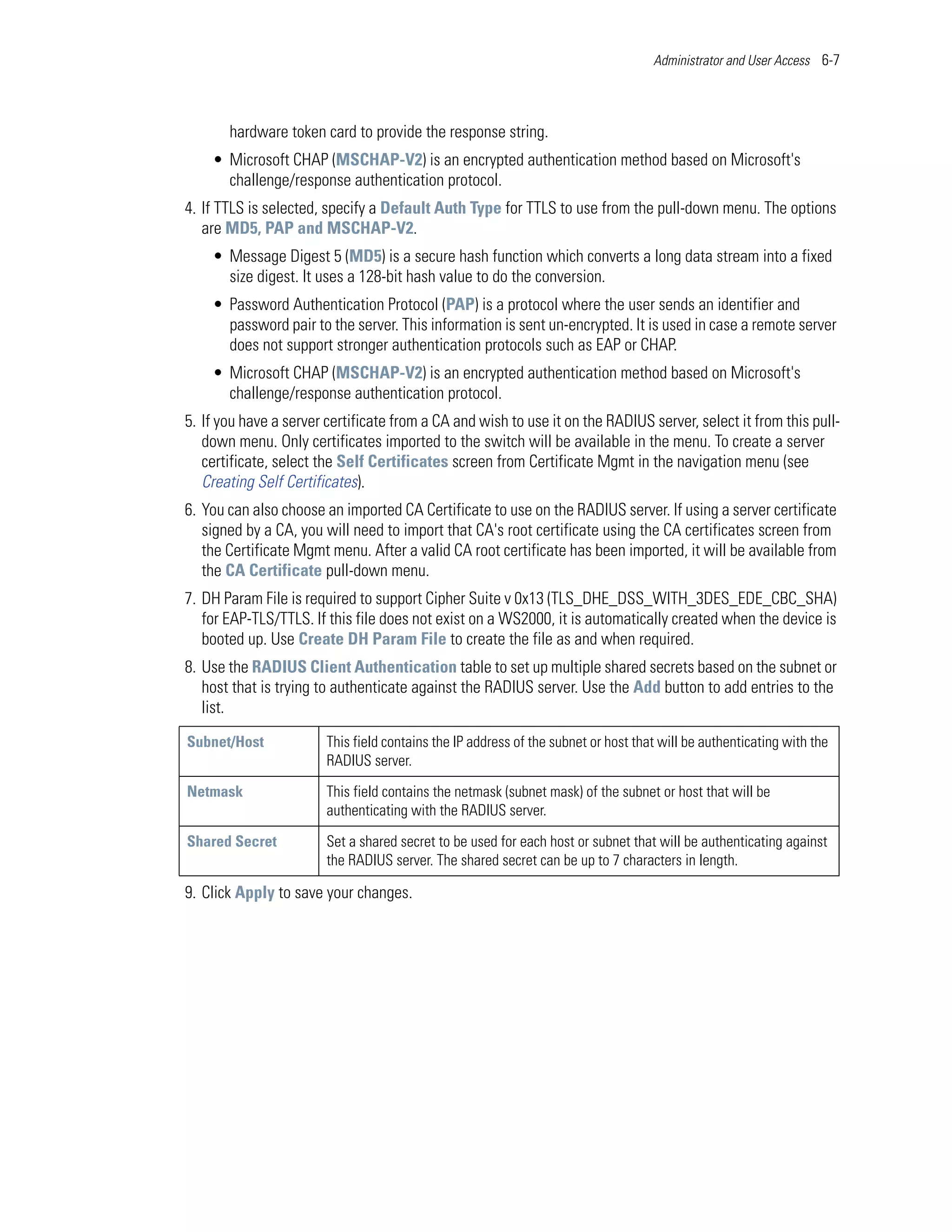 Administrator and User Access 6-7




       hardware token card to provide the response string.
    • Microsoft CHAP (MSCHAP-V2) is an encrypted authentication method based on Microsoft's
      challenge/response authentication protocol.
4. If TTLS is selected, specify a Default Auth Type for TTLS to use from the pull-down menu. The options
   are MD5, PAP and MSCHAP-V2.
    • Message Digest 5 (MD5) is a secure hash function which converts a long data stream into a fixed
      size digest. It uses a 128-bit hash value to do the conversion.
    • Password Authentication Protocol (PAP) is a protocol where the user sends an identifier and
      password pair to the server. This information is sent un-encrypted. It is used in case a remote server
      does not support stronger authentication protocols such as EAP or CHAP.
    • Microsoft CHAP (MSCHAP-V2) is an encrypted authentication method based on Microsoft's
      challenge/response authentication protocol.
5. If you have a server certificate from a CA and wish to use it on the RADIUS server, select it from this pull-
   down menu. Only certificates imported to the switch will be available in the menu. To create a server
   certificate, select the Self Certificates screen from Certificate Mgmt in the navigation menu (see
   Creating Self Certificates).
6. You can also choose an imported CA Certificate to use on the RADIUS server. If using a server certificate
   signed by a CA, you will need to import that CA's root certificate using the CA certificates screen from
   the Certificate Mgmt menu. After a valid CA root certificate has been imported, it will be available from
   the CA Certificate pull-down menu.
7. DH Param File is required to support Cipher Suite v 0x13 (TLS_DHE_DSS_WITH_3DES_EDE_CBC_SHA)
   for EAP-TLS/TTLS. If this file does not exist on a WS2000, it is automatically created when the device is
   booted up. Use Create DH Param File to create the file as and when required.
8. Use the RADIUS Client Authentication table to set up multiple shared secrets based on the subnet or
   host that is trying to authenticate against the RADIUS server. Use the Add button to add entries to the
   list.
Subnet/Host             This field contains the IP address of the subnet or host that will be authenticating with the
                        RADIUS server.

Netmask                 This field contains the netmask (subnet mask) of the subnet or host that will be
                        authenticating with the RADIUS server.

Shared Secret           Set a shared secret to be used for each host or subnet that will be authenticating against
                        the RADIUS server. The shared secret can be up to 7 characters in length.

9. Click Apply to save your changes.
 