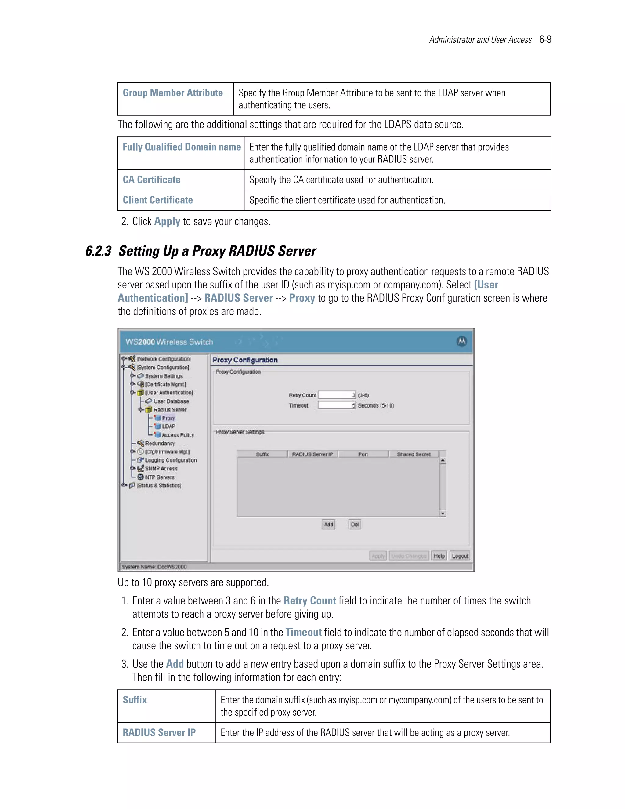 Administrator and User Access 6-9




      Group Member Attribute       Specify the Group Member Attribute to be sent to the LDAP server when
                                   authenticating the users.
     The following are the additional settings that are required for the LDAPS data source.
      Fully Qualified Domain name Enter the fully qualified domain name of the LDAP server that provides
                                  authentication information to your RADIUS server.

      CA Certificate                  Specify the CA certificate used for authentication.

      Client Certificate              Specific the client certificate used for authentication.

      2. Click Apply to save your changes.

6.2.3 Setting Up a Proxy RADIUS Server
     The WS 2000 Wireless Switch provides the capability to proxy authentication requests to a remote RADIUS
     server based upon the suffix of the user ID (such as myisp.com or company.com). Select [User
     Authentication] --> RADIUS Server --> Proxy to go to the RADIUS Proxy Configuration screen is where
     the definitions of proxies are made.




     Up to 10 proxy servers are supported.
      1. Enter a value between 3 and 6 in the Retry Count field to indicate the number of times the switch
         attempts to reach a proxy server before giving up.
      2. Enter a value between 5 and 10 in the Timeout field to indicate the number of elapsed seconds that will
         cause the switch to time out on a request to a proxy server.
      3. Use the Add button to add a new entry based upon a domain suffix to the Proxy Server Settings area.
         Then fill in the following information for each entry:
      Suffix                  Enter the domain suffix (such as myisp.com or mycompany.com) of the users to be sent to
                              the specified proxy server.

      RADIUS Server IP        Enter the IP address of the RADIUS server that will be acting as a proxy server.
 