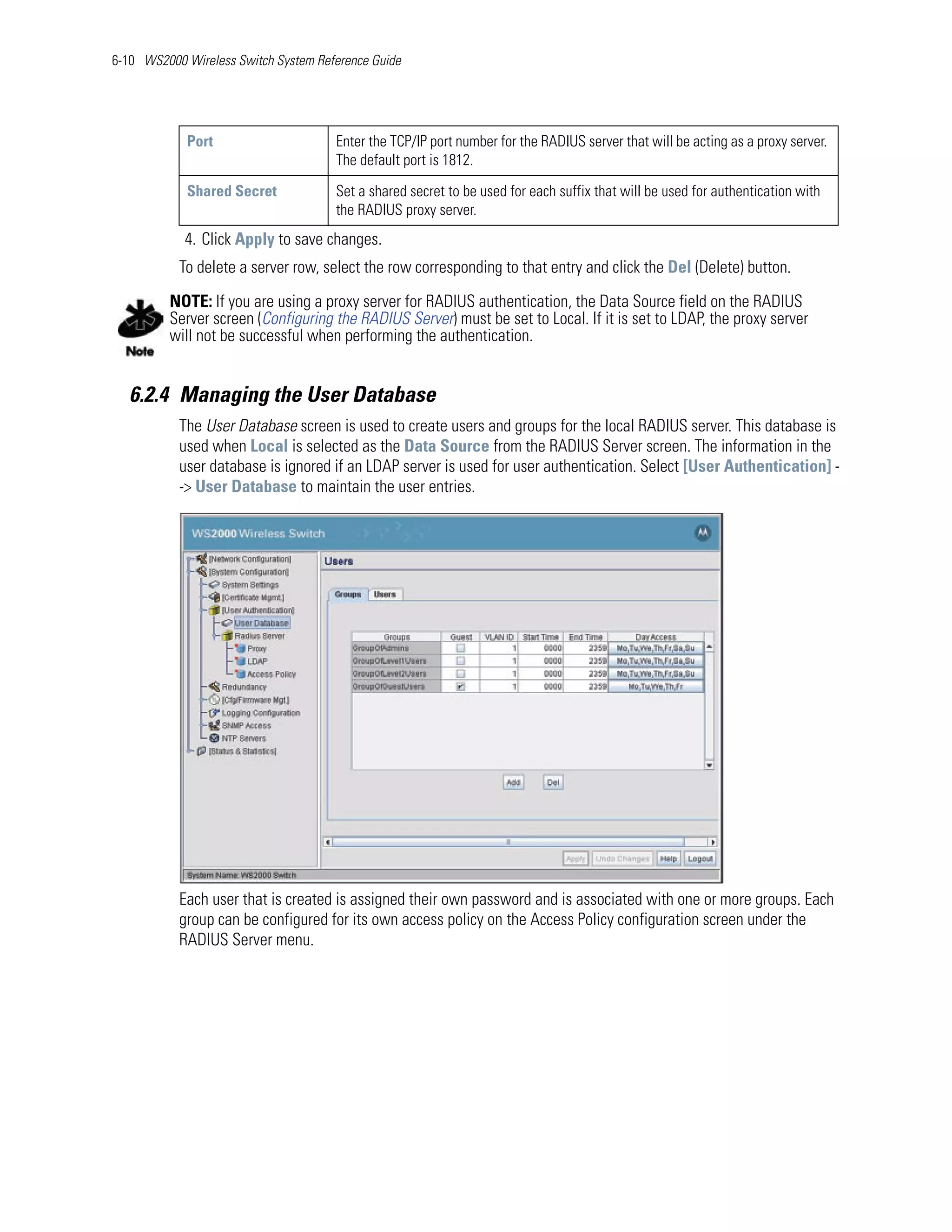 6-10 WS2000 Wireless Switch System Reference Guide




            Port                      Enter the TCP/IP port number for the RADIUS server that will be acting as a proxy server.
                                      The default port is 1812.

            Shared Secret             Set a shared secret to be used for each suffix that will be used for authentication with
                                      the RADIUS proxy server.
            4. Click Apply to save changes.
           To delete a server row, select the row corresponding to that entry and click the Del (Delete) button.

         NOTE: If you are using a proxy server for RADIUS authentication, the Data Source field on the RADIUS
         Server screen (Configuring the RADIUS Server) must be set to Local. If it is set to LDAP, the proxy server
         will not be successful when performing the authentication.


   6.2.4 Managing the User Database
           The User Database screen is used to create users and groups for the local RADIUS server. This database is
           used when Local is selected as the Data Source from the RADIUS Server screen. The information in the
           user database is ignored if an LDAP server is used for user authentication. Select [User Authentication] -
           -> User Database to maintain the user entries.




           Each user that is created is assigned their own password and is associated with one or more groups. Each
           group can be configured for its own access policy on the Access Policy configuration screen under the
           RADIUS Server menu.
 