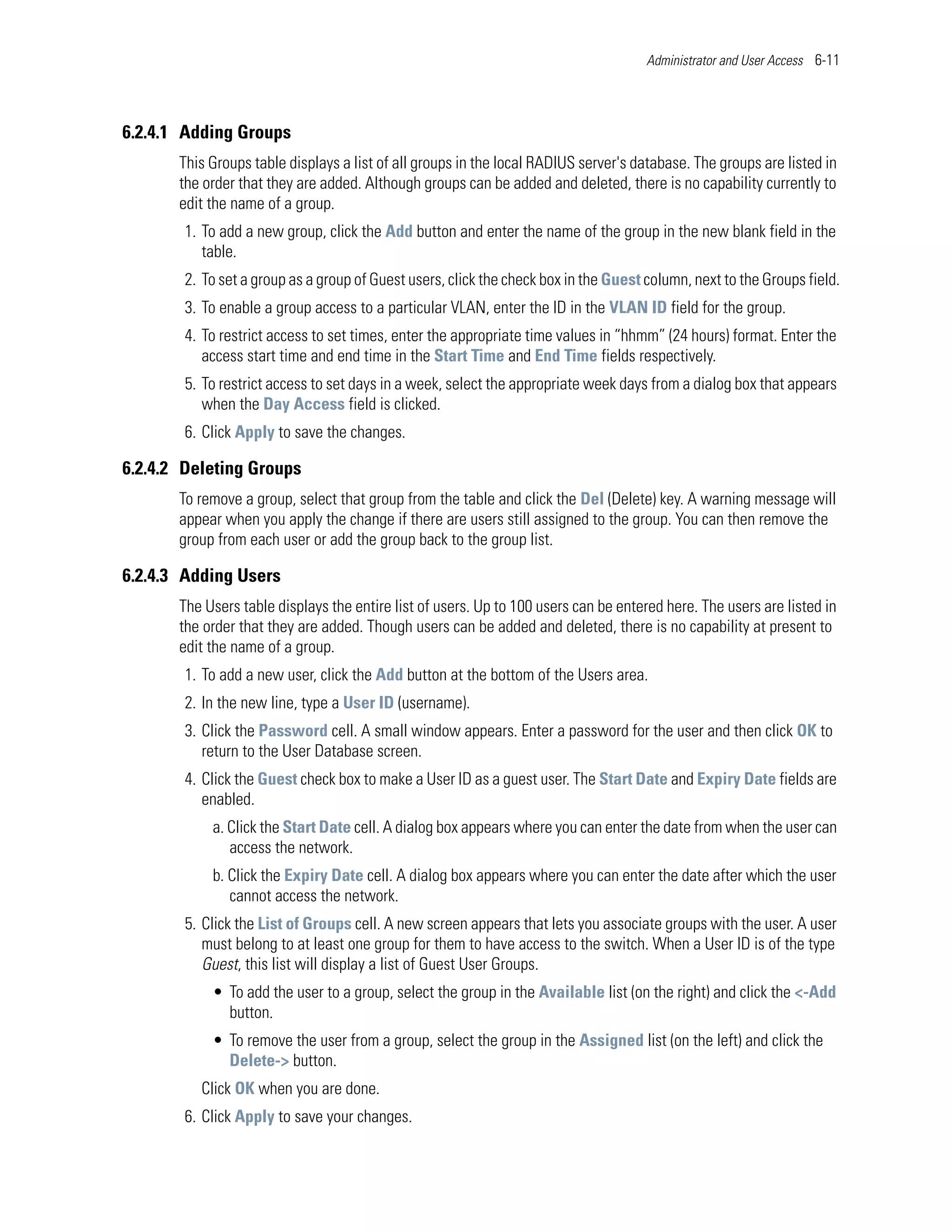 Administrator and User Access 6-11




6.2.4.1 Adding Groups
       This Groups table displays a list of all groups in the local RADIUS server's database. The groups are listed in
       the order that they are added. Although groups can be added and deleted, there is no capability currently to
       edit the name of a group.
        1. To add a new group, click the Add button and enter the name of the group in the new blank field in the
           table.
        2. To set a group as a group of Guest users, click the check box in the Guest column, next to the Groups field.
        3. To enable a group access to a particular VLAN, enter the ID in the VLAN ID field for the group.
        4. To restrict access to set times, enter the appropriate time values in “hhmm” (24 hours) format. Enter the
           access start time and end time in the Start Time and End Time fields respectively.
        5. To restrict access to set days in a week, select the appropriate week days from a dialog box that appears
           when the Day Access field is clicked.
        6. Click Apply to save the changes.

6.2.4.2 Deleting Groups
       To remove a group, select that group from the table and click the Del (Delete) key. A warning message will
       appear when you apply the change if there are users still assigned to the group. You can then remove the
       group from each user or add the group back to the group list.

6.2.4.3 Adding Users
       The Users table displays the entire list of users. Up to 100 users can be entered here. The users are listed in
       the order that they are added. Though users can be added and deleted, there is no capability at present to
       edit the name of a group.
        1. To add a new user, click the Add button at the bottom of the Users area.
        2. In the new line, type a User ID (username).
        3. Click the Password cell. A small window appears. Enter a password for the user and then click OK to
           return to the User Database screen.
        4. Click the Guest check box to make a User ID as a guest user. The Start Date and Expiry Date fields are
           enabled.
            a. Click the Start Date cell. A dialog box appears where you can enter the date from when the user can
               access the network.
            b. Click the Expiry Date cell. A dialog box appears where you can enter the date after which the user
               cannot access the network.
        5. Click the List of Groups cell. A new screen appears that lets you associate groups with the user. A user
           must belong to at least one group for them to have access to the switch. When a User ID is of the type
           Guest, this list will display a list of Guest User Groups.
            • To add the user to a group, select the group in the Available list (on the right) and click the <-Add
              button.
            • To remove the user from a group, select the group in the Assigned list (on the left) and click the
              Delete-> button.
          Click OK when you are done.
        6. Click Apply to save your changes.
 