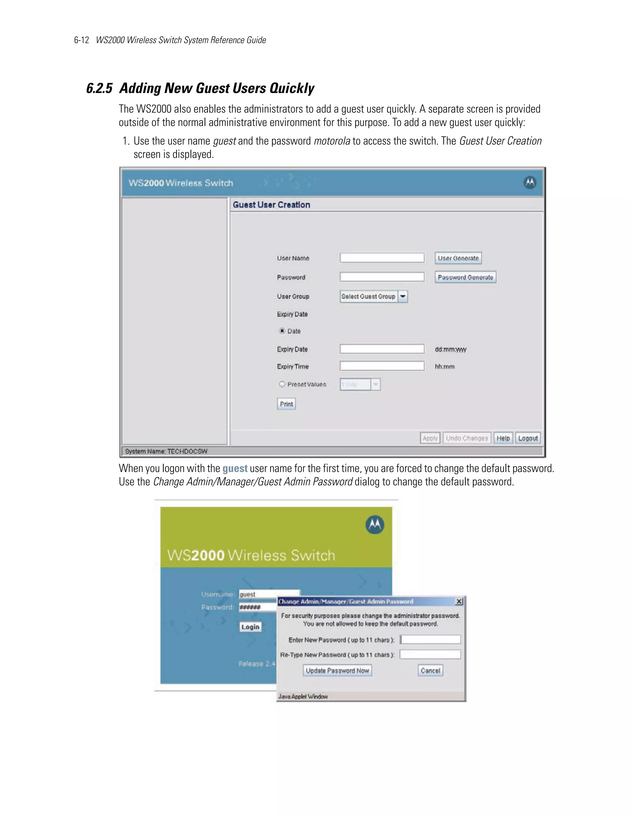 6-12 WS2000 Wireless Switch System Reference Guide




   6.2.5 Adding New Guest Users Quickly
           The WS2000 also enables the administrators to add a guest user quickly. A separate screen is provided
           outside of the normal administrative environment for this purpose. To add a new guest user quickly:
            1. Use the user name guest and the password motorola to access the switch. The Guest User Creation
               screen is displayed.




           When you logon with the guest user name for the first time, you are forced to change the default password.
           Use the Change Admin/Manager/Guest Admin Password dialog to change the default password.
 