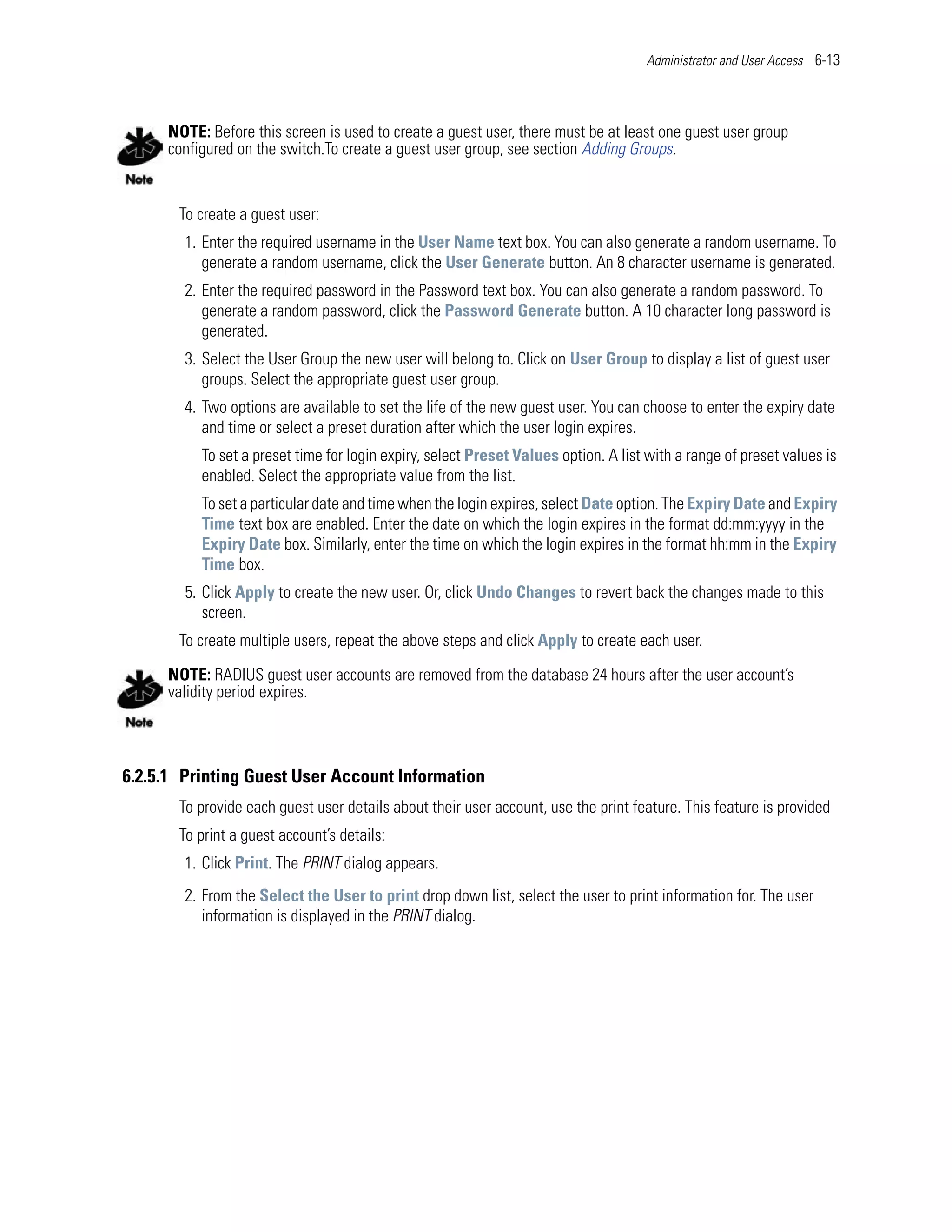 Administrator and User Access 6-13




     NOTE: Before this screen is used to create a guest user, there must be at least one guest user group
     configured on the switch.To create a guest user group, see section Adding Groups.


       To create a guest user:
        1. Enter the required username in the User Name text box. You can also generate a random username. To
           generate a random username, click the User Generate button. An 8 character username is generated.
        2. Enter the required password in the Password text box. You can also generate a random password. To
           generate a random password, click the Password Generate button. A 10 character long password is
           generated.
        3. Select the User Group the new user will belong to. Click on User Group to display a list of guest user
           groups. Select the appropriate guest user group.
        4. Two options are available to set the life of the new guest user. You can choose to enter the expiry date
           and time or select a preset duration after which the user login expires.
          To set a preset time for login expiry, select Preset Values option. A list with a range of preset values is
          enabled. Select the appropriate value from the list.
          To set a particular date and time when the login expires, select Date option. The Expiry Date and Expiry
          Time text box are enabled. Enter the date on which the login expires in the format dd:mm:yyyy in the
          Expiry Date box. Similarly, enter the time on which the login expires in the format hh:mm in the Expiry
          Time box.
        5. Click Apply to create the new user. Or, click Undo Changes to revert back the changes made to this
           screen.
       To create multiple users, repeat the above steps and click Apply to create each user.

     NOTE: RADIUS guest user accounts are removed from the database 24 hours after the user account’s
     validity period expires.



6.2.5.1 Printing Guest User Account Information
       To provide each guest user details about their user account, use the print feature. This feature is provided
       To print a guest account’s details:
        1. Click Print. The PRINT dialog appears.
        2. From the Select the User to print drop down list, select the user to print information for. The user
           information is displayed in the PRINT dialog.
 
