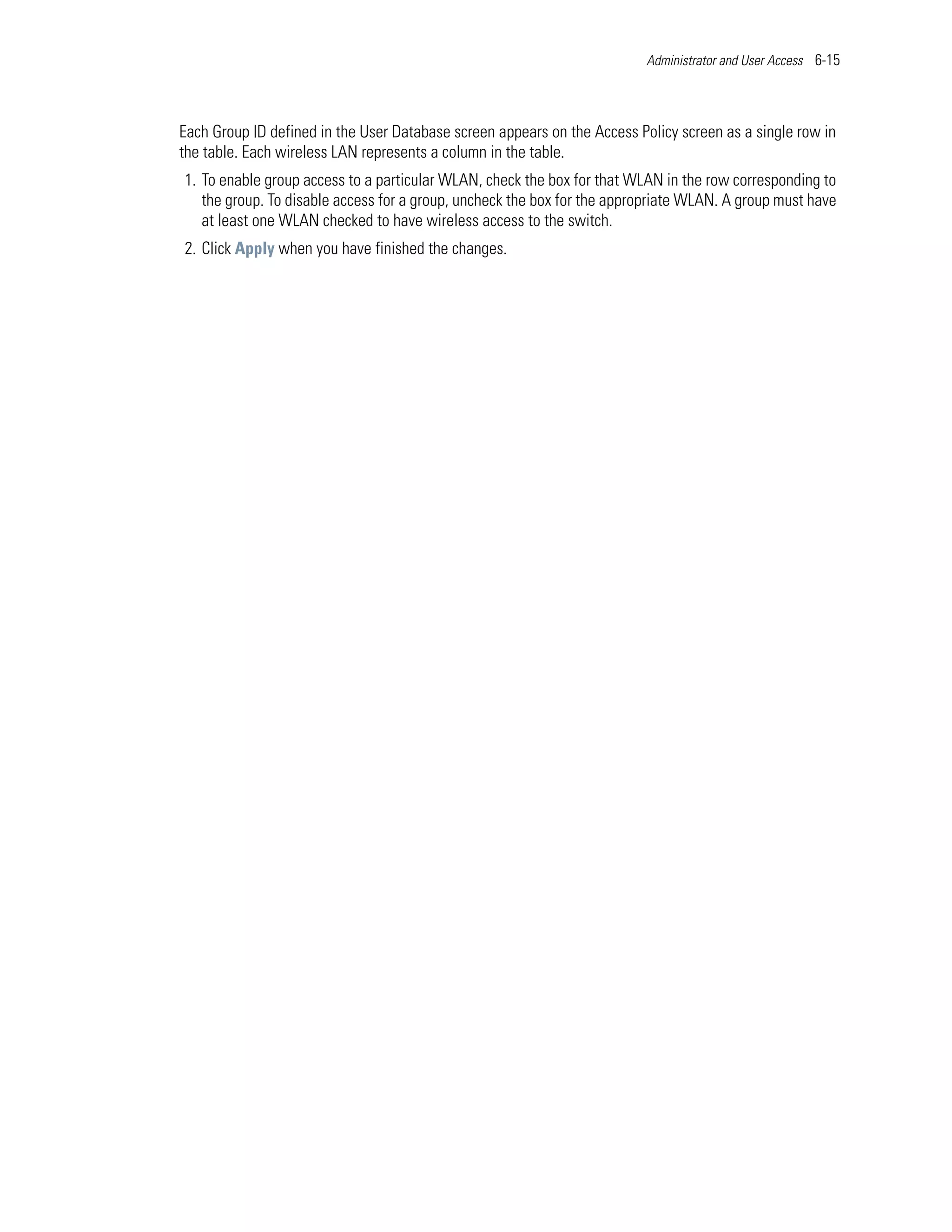Administrator and User Access 6-15




Each Group ID defined in the User Database screen appears on the Access Policy screen as a single row in
the table. Each wireless LAN represents a column in the table.
1. To enable group access to a particular WLAN, check the box for that WLAN in the row corresponding to
   the group. To disable access for a group, uncheck the box for the appropriate WLAN. A group must have
   at least one WLAN checked to have wireless access to the switch.
2. Click Apply when you have finished the changes.
 