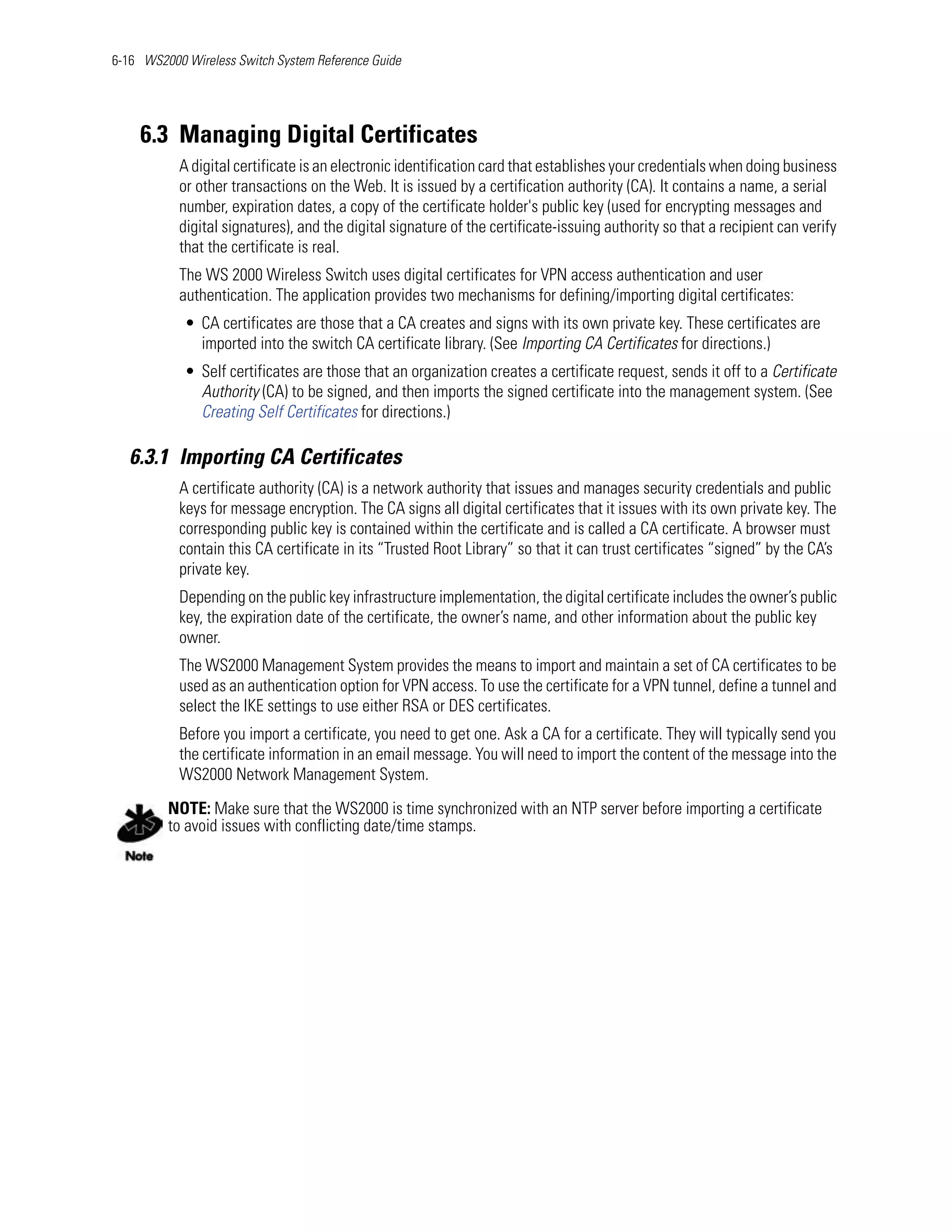6-16 WS2000 Wireless Switch System Reference Guide




    6.3 Managing Digital Certificates
           A digital certificate is an electronic identification card that establishes your credentials when doing business
           or other transactions on the Web. It is issued by a certification authority (CA). It contains a name, a serial
           number, expiration dates, a copy of the certificate holder's public key (used for encrypting messages and
           digital signatures), and the digital signature of the certificate-issuing authority so that a recipient can verify
           that the certificate is real.
           The WS 2000 Wireless Switch uses digital certificates for VPN access authentication and user
           authentication. The application provides two mechanisms for defining/importing digital certificates:
            • CA certificates are those that a CA creates and signs with its own private key. These certificates are
              imported into the switch CA certificate library. (See Importing CA Certificates for directions.)
            • Self certificates are those that an organization creates a certificate request, sends it off to a Certificate
              Authority (CA) to be signed, and then imports the signed certificate into the management system. (See
              Creating Self Certificates for directions.)

   6.3.1 Importing CA Certificates
           A certificate authority (CA) is a network authority that issues and manages security credentials and public
           keys for message encryption. The CA signs all digital certificates that it issues with its own private key. The
           corresponding public key is contained within the certificate and is called a CA certificate. A browser must
           contain this CA certificate in its “Trusted Root Library” so that it can trust certificates “signed” by the CA’s
           private key.
           Depending on the public key infrastructure implementation, the digital certificate includes the owner’s public
           key, the expiration date of the certificate, the owner’s name, and other information about the public key
           owner.
           The WS2000 Management System provides the means to import and maintain a set of CA certificates to be
           used as an authentication option for VPN access. To use the certificate for a VPN tunnel, define a tunnel and
           select the IKE settings to use either RSA or DES certificates.
           Before you import a certificate, you need to get one. Ask a CA for a certificate. They will typically send you
           the certificate information in an email message. You will need to import the content of the message into the
           WS2000 Network Management System.
         NOTE: Make sure that the WS2000 is time synchronized with an NTP server before importing a certificate
         to avoid issues with conflicting date/time stamps.
 