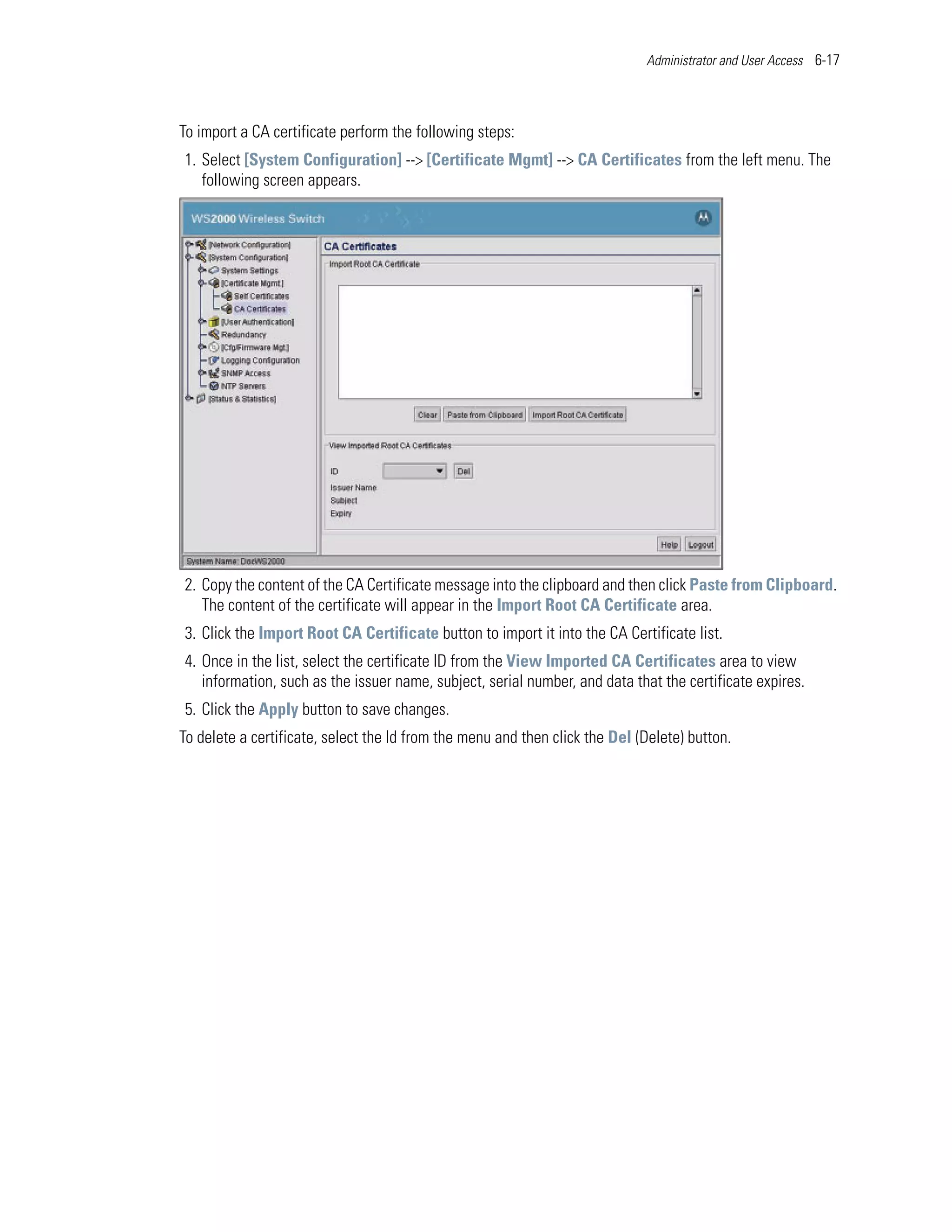 Administrator and User Access 6-17




To import a CA certificate perform the following steps:
1. Select [System Configuration] --> [Certificate Mgmt] --> CA Certificates from the left menu. The
   following screen appears.




2. Copy the content of the CA Certificate message into the clipboard and then click Paste from Clipboard.
   The content of the certificate will appear in the Import Root CA Certificate area.
3. Click the Import Root CA Certificate button to import it into the CA Certificate list.
4. Once in the list, select the certificate ID from the View Imported CA Certificates area to view
   information, such as the issuer name, subject, serial number, and data that the certificate expires.
5. Click the Apply button to save changes.
To delete a certificate, select the Id from the menu and then click the Del (Delete) button.
 