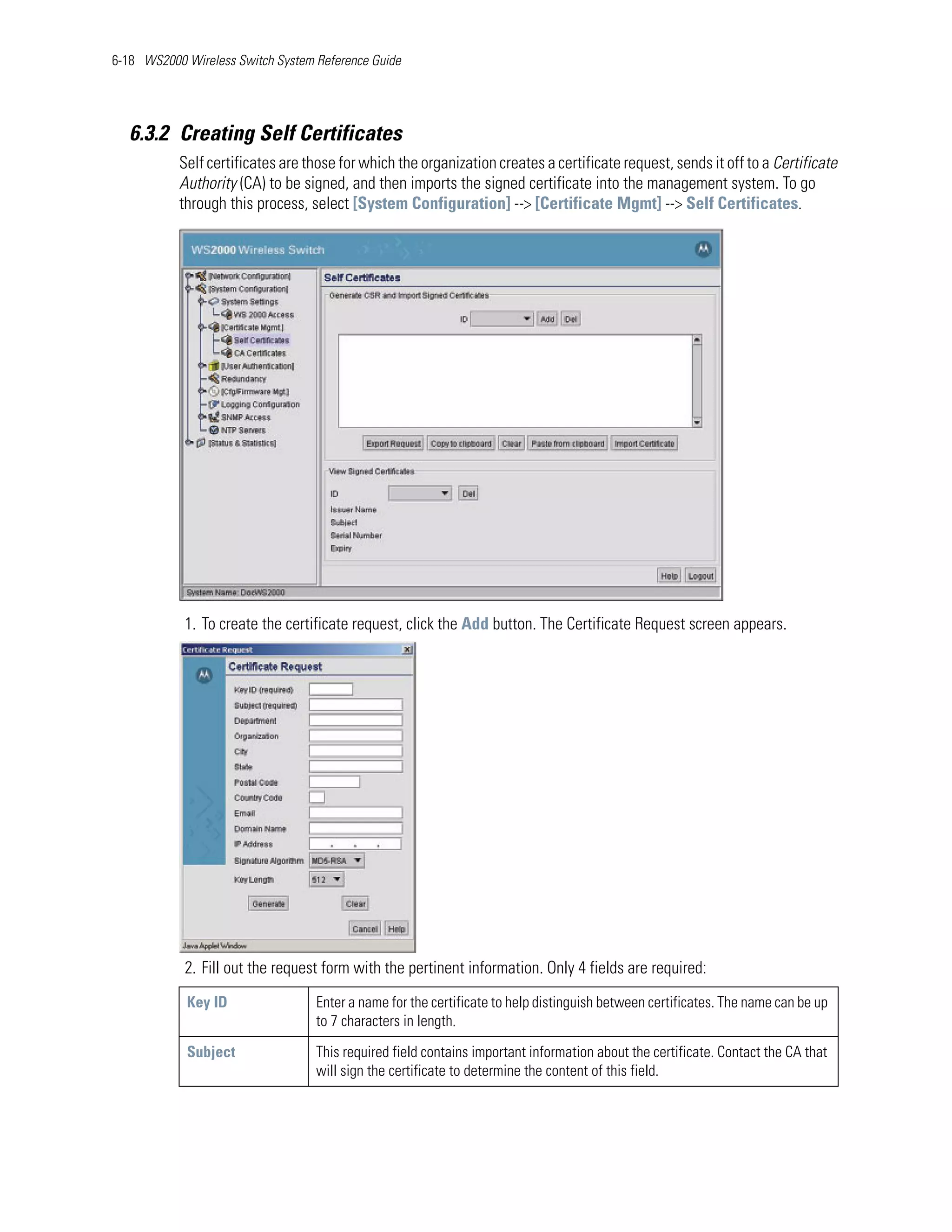 6-18 WS2000 Wireless Switch System Reference Guide




   6.3.2 Creating Self Certificates
           Self certificates are those for which the organization creates a certificate request, sends it off to a Certificate
           Authority (CA) to be signed, and then imports the signed certificate into the management system. To go
           through this process, select [System Configuration] --> [Certificate Mgmt] --> Self Certificates.




            1. To create the certificate request, click the Add button. The Certificate Request screen appears.




            2. Fill out the request form with the pertinent information. Only 4 fields are required:
            Key ID                 Enter a name for the certificate to help distinguish between certificates. The name can be up
                                   to 7 characters in length.

            Subject                This required field contains important information about the certificate. Contact the CA that
                                   will sign the certificate to determine the content of this field.
 