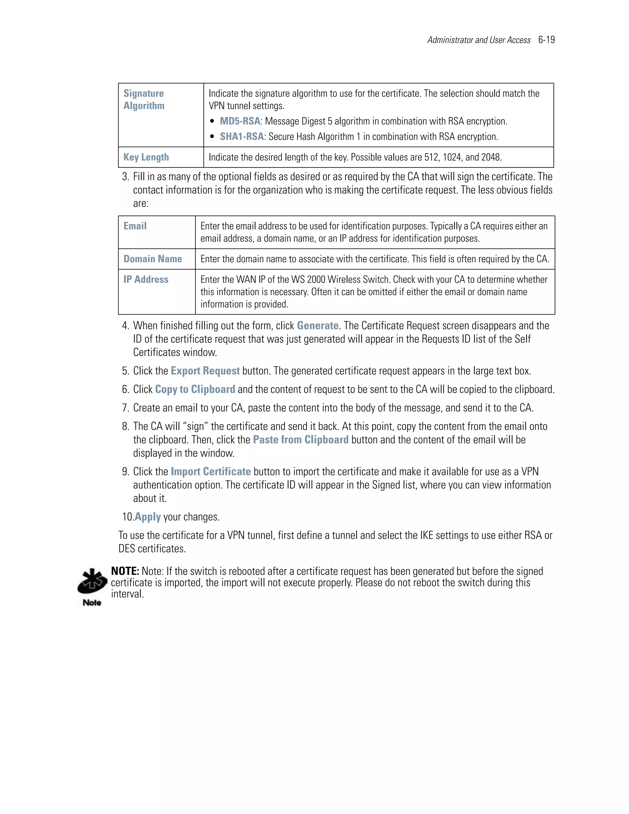 Administrator and User Access 6-19




   Signature            Indicate the signature algorithm to use for the certificate. The selection should match the
   Algorithm            VPN tunnel settings.
                        • MD5-RSA: Message Digest 5 algorithm in combination with RSA encryption.
                        • SHA1-RSA: Secure Hash Algorithm 1 in combination with RSA encryption.

   Key Length           Indicate the desired length of the key. Possible values are 512, 1024, and 2048.
  3. Fill in as many of the optional fields as desired or as required by the CA that will sign the certificate. The
     contact information is for the organization who is making the certificate request. The less obvious fields
     are:
   Email              Enter the email address to be used for identification purposes. Typically a CA requires either an
                      email address, a domain name, or an IP address for identification purposes.

   Domain Name        Enter the domain name to associate with the certificate. This field is often required by the CA.

   IP Address         Enter the WAN IP of the WS 2000 Wireless Switch. Check with your CA to determine whether
                      this information is necessary. Often it can be omitted if either the email or domain name
                      information is provided.

  4. When finished filling out the form, click Generate. The Certificate Request screen disappears and the
     ID of the certificate request that was just generated will appear in the Requests ID list of the Self
     Certificates window.
  5. Click the Export Request button. The generated certificate request appears in the large text box.
  6. Click Copy to Clipboard and the content of request to be sent to the CA will be copied to the clipboard.
  7. Create an email to your CA, paste the content into the body of the message, and send it to the CA.
  8. The CA will “sign” the certificate and send it back. At this point, copy the content from the email onto
     the clipboard. Then, click the Paste from Clipboard button and the content of the email will be
     displayed in the window.
  9. Click the Import Certificate button to import the certificate and make it available for use as a VPN
     authentication option. The certificate ID will appear in the Signed list, where you can view information
     about it.
  10.Apply your changes.
 To use the certificate for a VPN tunnel, first define a tunnel and select the IKE settings to use either RSA or
 DES certificates.

NOTE: Note: If the switch is rebooted after a certificate request has been generated but before the signed
certificate is imported, the import will not execute properly. Please do not reboot the switch during this
interval.
 