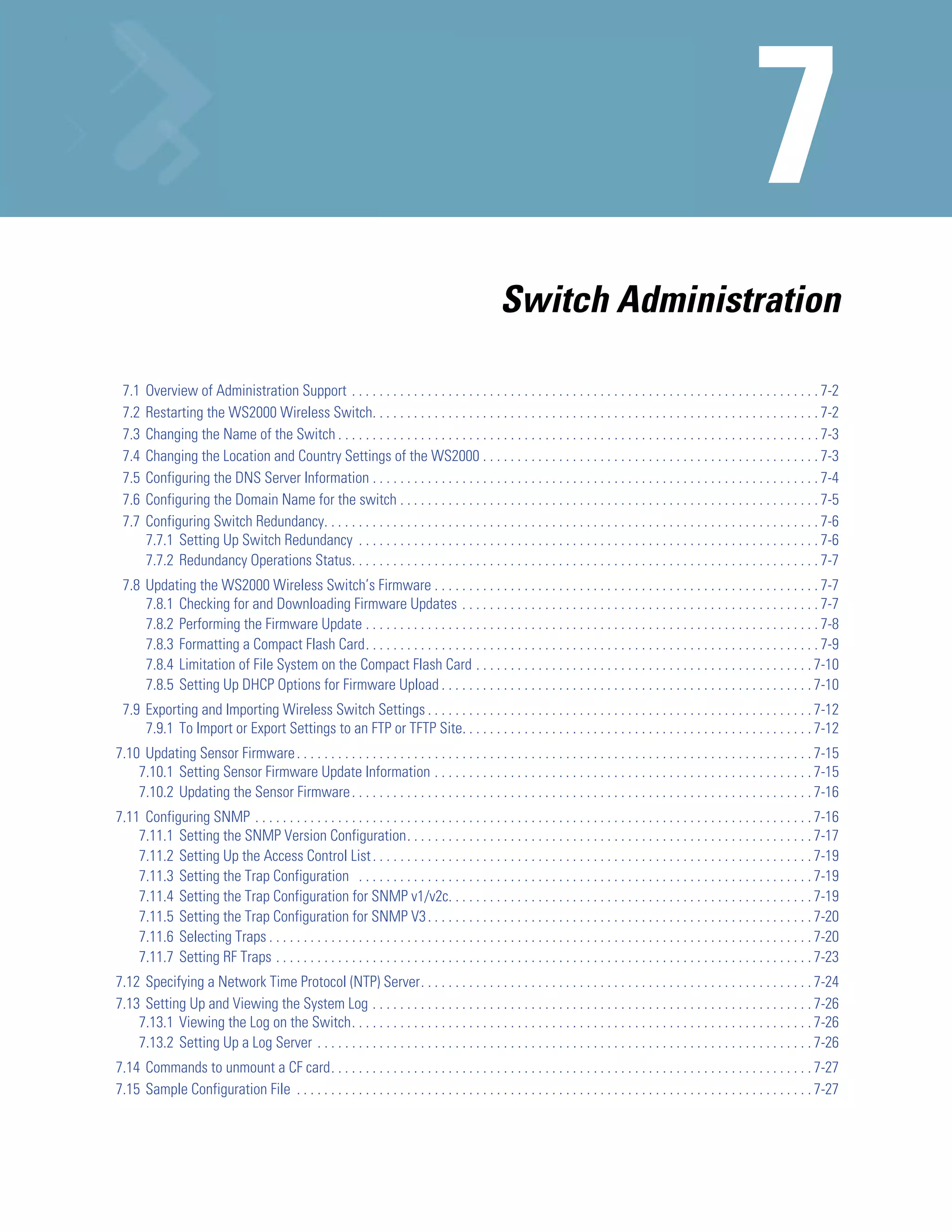 Switch Administration

 7.1   Overview of Administration Support . . . . . . . . . . . . . . . . . . . . . . . . . . . . . . . . . . . . . . . . . . . . . . . . . . . . . . . . . . . . . . . . . . . . 7-2
 7.2   Restarting the WS2000 Wireless Switch. . . . . . . . . . . . . . . . . . . . . . . . . . . . . . . . . . . . . . . . . . . . . . . . . . . . . . . . . . . . . . . . . 7-2
 7.3   Changing the Name of the Switch . . . . . . . . . . . . . . . . . . . . . . . . . . . . . . . . . . . . . . . . . . . . . . . . . . . . . . . . . . . . . . . . . . . . . . 7-3
 7.4   Changing the Location and Country Settings of the WS2000 . . . . . . . . . . . . . . . . . . . . . . . . . . . . . . . . . . . . . . . . . . . . . . . . . 7-3
 7.5   Configuring the DNS Server Information . . . . . . . . . . . . . . . . . . . . . . . . . . . . . . . . . . . . . . . . . . . . . . . . . . . . . . . . . . . . . . . . . 7-4
 7.6   Configuring the Domain Name for the switch . . . . . . . . . . . . . . . . . . . . . . . . . . . . . . . . . . . . . . . . . . . . . . . . . . . . . . . . . . . . . 7-5
 7.7   Configuring Switch Redundancy. . . . . . . . . . . . . . . . . . . . . . . . . . . . . . . . . . . . . . . . . . . . . . . . . . . . . . . . . . . . . . . . . . . . . . . . 7-6
       7.7.1 Setting Up Switch Redundancy . . . . . . . . . . . . . . . . . . . . . . . . . . . . . . . . . . . . . . . . . . . . . . . . . . . . . . . . . . . . . . . . . . . 7-6
       7.7.2 Redundancy Operations Status. . . . . . . . . . . . . . . . . . . . . . . . . . . . . . . . . . . . . . . . . . . . . . . . . . . . . . . . . . . . . . . . . . . . 7-7
 7.8 Updating the WS2000 Wireless Switch’s Firmware . . . . . . . . . . . . . . . . . . . . . . . . . . . . . . . . . . . . . . . . . . . . . . . . . . . . . . . . 7-7
     7.8.1 Checking for and Downloading Firmware Updates . . . . . . . . . . . . . . . . . . . . . . . . . . . . . . . . . . . . . . . . . . . . . . . . . . . . 7-7
     7.8.2 Performing the Firmware Update . . . . . . . . . . . . . . . . . . . . . . . . . . . . . . . . . . . . . . . . . . . . . . . . . . . . . . . . . . . . . . . . . . 7-8
     7.8.3 Formatting a Compact Flash Card. . . . . . . . . . . . . . . . . . . . . . . . . . . . . . . . . . . . . . . . . . . . . . . . . . . . . . . . . . . . . . . . . . 7-9
     7.8.4 Limitation of File System on the Compact Flash Card . . . . . . . . . . . . . . . . . . . . . . . . . . . . . . . . . . . . . . . . . . . . . . . . . 7-10
     7.8.5 Setting Up DHCP Options for Firmware Upload . . . . . . . . . . . . . . . . . . . . . . . . . . . . . . . . . . . . . . . . . . . . . . . . . . . . . . 7-10
 7.9 Exporting and Importing Wireless Switch Settings . . . . . . . . . . . . . . . . . . . . . . . . . . . . . . . . . . . . . . . . . . . . . . . . . . . . . . . . 7-12
     7.9.1 To Import or Export Settings to an FTP or TFTP Site. . . . . . . . . . . . . . . . . . . . . . . . . . . . . . . . . . . . . . . . . . . . . . . . . . . 7-12
7.10 Updating Sensor Firmware . . . . . . . . . . . . . . . . . . . . . . . . . . . . . . . . . . . . . . . . . . . . . . . . . . . . . . . . . . . . . . . . . . . . . . . . . . . 7-15
    7.10.1 Setting Sensor Firmware Update Information . . . . . . . . . . . . . . . . . . . . . . . . . . . . . . . . . . . . . . . . . . . . . . . . . . . . . . . 7-15
    7.10.2 Updating the Sensor Firmware . . . . . . . . . . . . . . . . . . . . . . . . . . . . . . . . . . . . . . . . . . . . . . . . . . . . . . . . . . . . . . . . . . . 7-16
7.11 Configuring SNMP . . . . . . . . . . . . . . . . . . . . . . . . . . . . . . . . . . . . . . . . . . . . . . . . . . . . . . . . . . . . . . . . . . . . . . . . . . . . . . . . . 7-16
    7.11.1 Setting the SNMP Version Configuration. . . . . . . . . . . . . . . . . . . . . . . . . . . . . . . . . . . . . . . . . . . . . . . . . . . . . . . . . . . 7-17
    7.11.2 Setting Up the Access Control List . . . . . . . . . . . . . . . . . . . . . . . . . . . . . . . . . . . . . . . . . . . . . . . . . . . . . . . . . . . . . . . . 7-19
    7.11.3 Setting the Trap Configuration . . . . . . . . . . . . . . . . . . . . . . . . . . . . . . . . . . . . . . . . . . . . . . . . . . . . . . . . . . . . . . . . . . 7-19
    7.11.4 Setting the Trap Configuration for SNMP v1/v2c. . . . . . . . . . . . . . . . . . . . . . . . . . . . . . . . . . . . . . . . . . . . . . . . . . . . . 7-19
    7.11.5 Setting the Trap Configuration for SNMP V3 . . . . . . . . . . . . . . . . . . . . . . . . . . . . . . . . . . . . . . . . . . . . . . . . . . . . . . . . 7-20
    7.11.6 Selecting Traps . . . . . . . . . . . . . . . . . . . . . . . . . . . . . . . . . . . . . . . . . . . . . . . . . . . . . . . . . . . . . . . . . . . . . . . . . . . . . . . 7-20
    7.11.7 Setting RF Traps . . . . . . . . . . . . . . . . . . . . . . . . . . . . . . . . . . . . . . . . . . . . . . . . . . . . . . . . . . . . . . . . . . . . . . . . . . . . . . 7-23
7.12 Specifying a Network Time Protocol (NTP) Server. . . . . . . . . . . . . . . . . . . . . . . . . . . . . . . . . . . . . . . . . . . . . . . . . . . . . . . . . 7-24
7.13 Setting Up and Viewing the System Log . . . . . . . . . . . . . . . . . . . . . . . . . . . . . . . . . . . . . . . . . . . . . . . . . . . . . . . . . . . . . . . . 7-26
    7.13.1 Viewing the Log on the Switch. . . . . . . . . . . . . . . . . . . . . . . . . . . . . . . . . . . . . . . . . . . . . . . . . . . . . . . . . . . . . . . . . . . 7-26
    7.13.2 Setting Up a Log Server . . . . . . . . . . . . . . . . . . . . . . . . . . . . . . . . . . . . . . . . . . . . . . . . . . . . . . . . . . . . . . . . . . . . . . . . 7-26
7.14 Commands to unmount a CF card. . . . . . . . . . . . . . . . . . . . . . . . . . . . . . . . . . . . . . . . . . . . . . . . . . . . . . . . . . . . . . . . . . . . . . 7-27
7.15 Sample Configuration File . . . . . . . . . . . . . . . . . . . . . . . . . . . . . . . . . . . . . . . . . . . . . . . . . . . . . . . . . . . . . . . . . . . . . . . . . . . 7-27
 