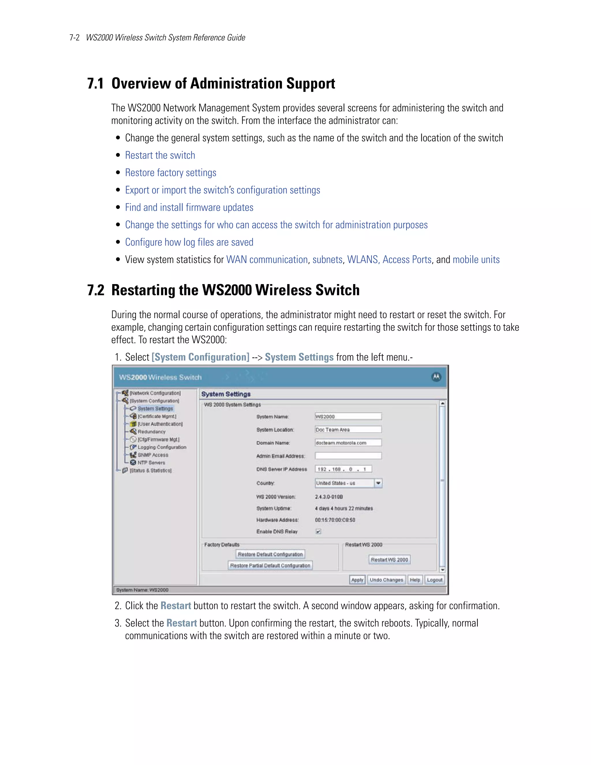 7-2 WS2000 Wireless Switch System Reference Guide




    7.1 Overview of Administration Support
           The WS2000 Network Management System provides several screens for administering the switch and
           monitoring activity on the switch. From the interface the administrator can:
            • Change the general system settings, such as the name of the switch and the location of the switch
            • Restart the switch
            • Restore factory settings
            • Export or import the switch’s configuration settings
            • Find and install firmware updates
            • Change the settings for who can access the switch for administration purposes
            • Configure how log files are saved
            • View system statistics for WAN communication, subnets, WLANS, Access Ports, and mobile units


    7.2 Restarting the WS2000 Wireless Switch
           During the normal course of operations, the administrator might need to restart or reset the switch. For
           example, changing certain configuration settings can require restarting the switch for those settings to take
           effect. To restart the WS2000:
            1. Select [System Configuration] --> System Settings from the left menu.-




            2. Click the Restart button to restart the switch. A second window appears, asking for confirmation.
            3. Select the Restart button. Upon confirming the restart, the switch reboots. Typically, normal
               communications with the switch are restored within a minute or two.
 