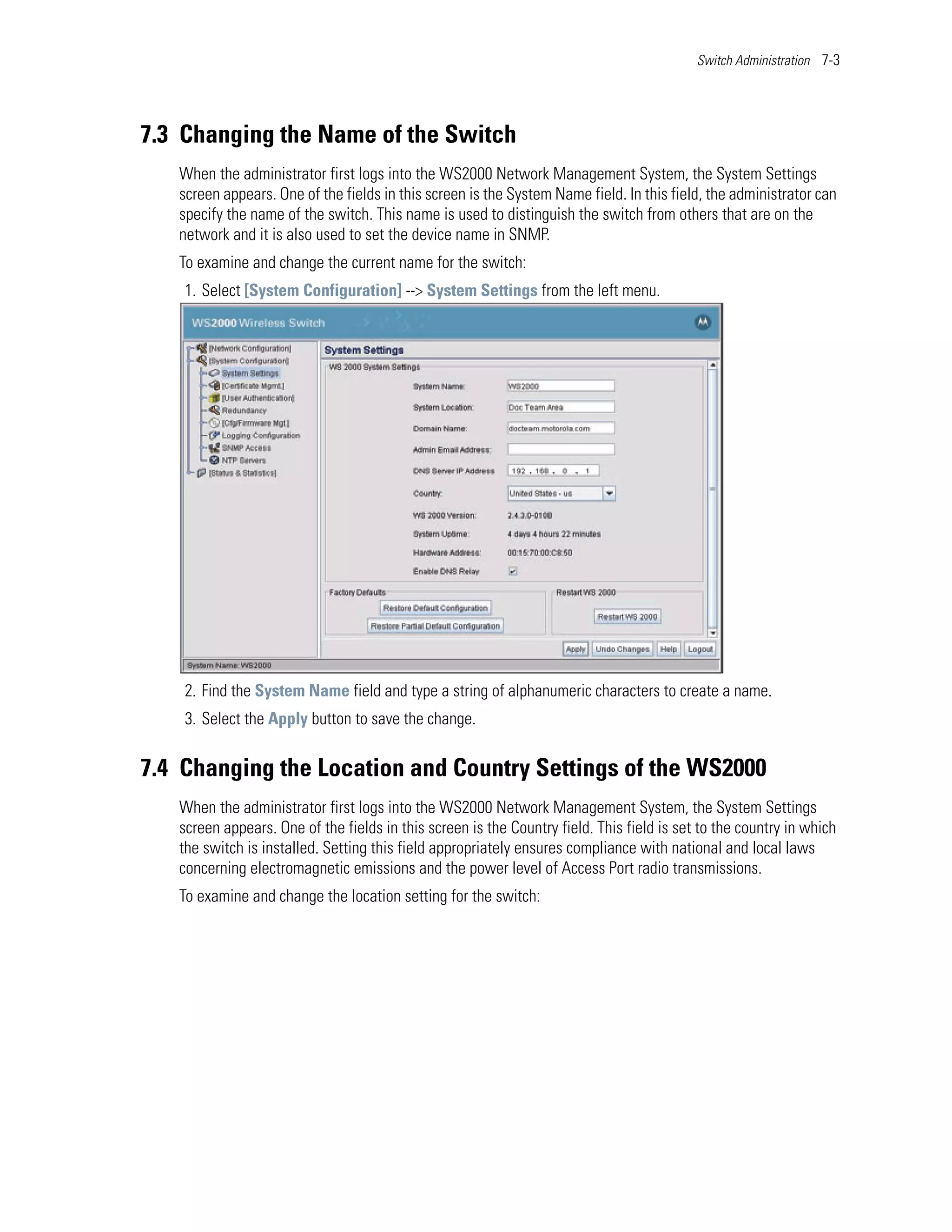 Switch Administration 7-3




7.3 Changing the Name of the Switch
   When the administrator first logs into the WS2000 Network Management System, the System Settings
   screen appears. One of the fields in this screen is the System Name field. In this field, the administrator can
   specify the name of the switch. This name is used to distinguish the switch from others that are on the
   network and it is also used to set the device name in SNMP.
   To examine and change the current name for the switch:
    1. Select [System Configuration] --> System Settings from the left menu.




    2. Find the System Name field and type a string of alphanumeric characters to create a name.
    3. Select the Apply button to save the change.


7.4 Changing the Location and Country Settings of the WS2000
   When the administrator first logs into the WS2000 Network Management System, the System Settings
   screen appears. One of the fields in this screen is the Country field. This field is set to the country in which
   the switch is installed. Setting this field appropriately ensures compliance with national and local laws
   concerning electromagnetic emissions and the power level of Access Port radio transmissions.
   To examine and change the location setting for the switch:
 