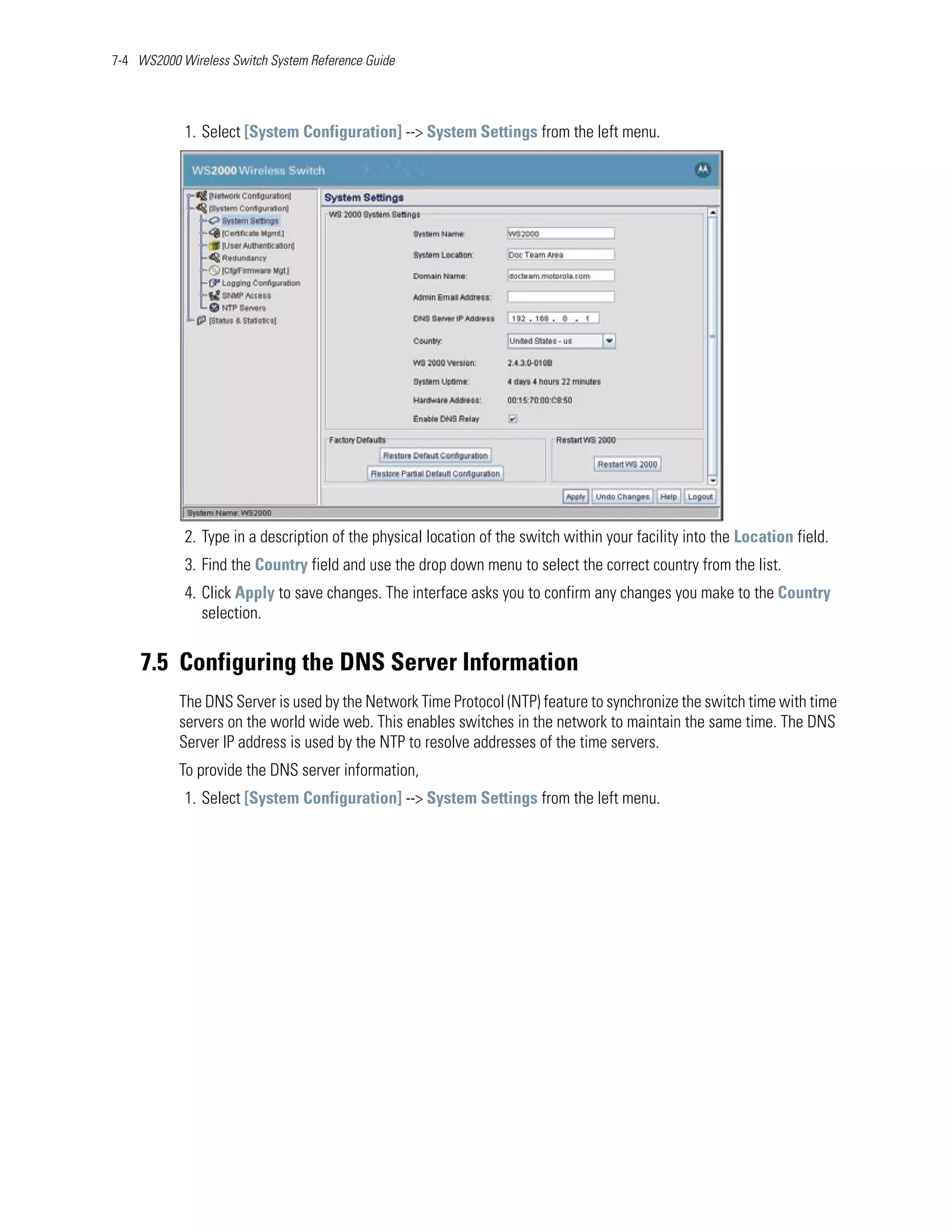 7-4 WS2000 Wireless Switch System Reference Guide




            1. Select [System Configuration] --> System Settings from the left menu.




            2. Type in a description of the physical location of the switch within your facility into the Location field.
            3. Find the Country field and use the drop down menu to select the correct country from the list.
            4. Click Apply to save changes. The interface asks you to confirm any changes you make to the Country
               selection.


    7.5 Configuring the DNS Server Information
           The DNS Server is used by the Network Time Protocol (NTP) feature to synchronize the switch time with time
           servers on the world wide web. This enables switches in the network to maintain the same time. The DNS
           Server IP address is used by the NTP to resolve addresses of the time servers.
           To provide the DNS server information,
            1. Select [System Configuration] --> System Settings from the left menu.
 