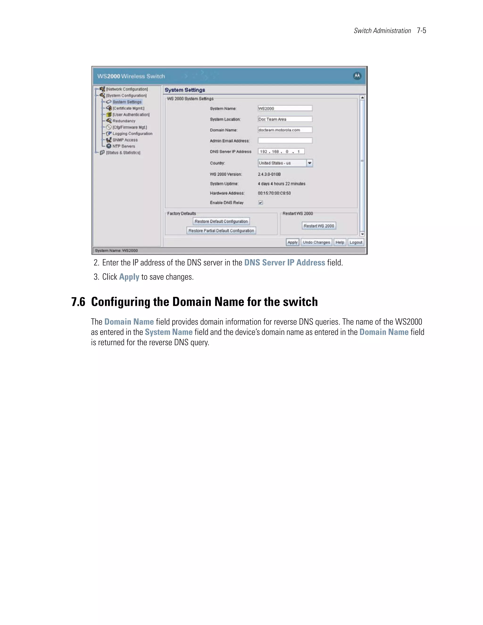 Switch Administration 7-5




    2. Enter the IP address of the DNS server in the DNS Server IP Address field.
    3. Click Apply to save changes.


7.6 Configuring the Domain Name for the switch
   The Domain Name field provides domain information for reverse DNS queries. The name of the WS2000
   as entered in the System Name field and the device’s domain name as entered in the Domain Name field
   is returned for the reverse DNS query.
 