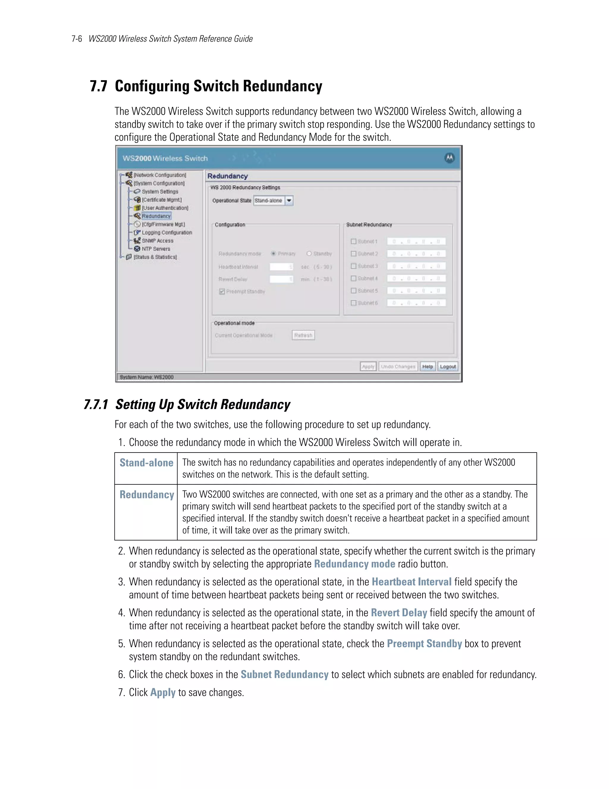 7-6 WS2000 Wireless Switch System Reference Guide




    7.7 Configuring Switch Redundancy
           The WS2000 Wireless Switch supports redundancy between two WS2000 Wireless Switch, allowing a
           standby switch to take over if the primary switch stop responding. Use the WS2000 Redundancy settings to
           configure the Operational State and Redundancy Mode for the switch.




   7.7.1 Setting Up Switch Redundancy
           For each of the two switches, use the following procedure to set up redundancy.
            1. Choose the redundancy mode in which the WS2000 Wireless Switch will operate in.
            Stand-alone The switch has no redundancy capabilities and operates independently of any other WS2000
                              switches on the network. This is the default setting.

            Redundancy Two WS2000 switches are connected, with one set as a primary and the other as a standby. The
                              primary switch will send heartbeat packets to the specified port of the standby switch at a
                              specified interval. If the standby switch doesn't receive a heartbeat packet in a specified amount
                              of time, it will take over as the primary switch.

            2. When redundancy is selected as the operational state, specify whether the current switch is the primary
               or standby switch by selecting the appropriate Redundancy mode radio button.
            3. When redundancy is selected as the operational state, in the Heartbeat Interval field specify the
               amount of time between heartbeat packets being sent or received between the two switches.
            4. When redundancy is selected as the operational state, in the Revert Delay field specify the amount of
               time after not receiving a heartbeat packet before the standby switch will take over.
            5. When redundancy is selected as the operational state, check the Preempt Standby box to prevent
               system standby on the redundant switches.
            6. Click the check boxes in the Subnet Redundancy to select which subnets are enabled for redundancy.
            7. Click Apply to save changes.
 