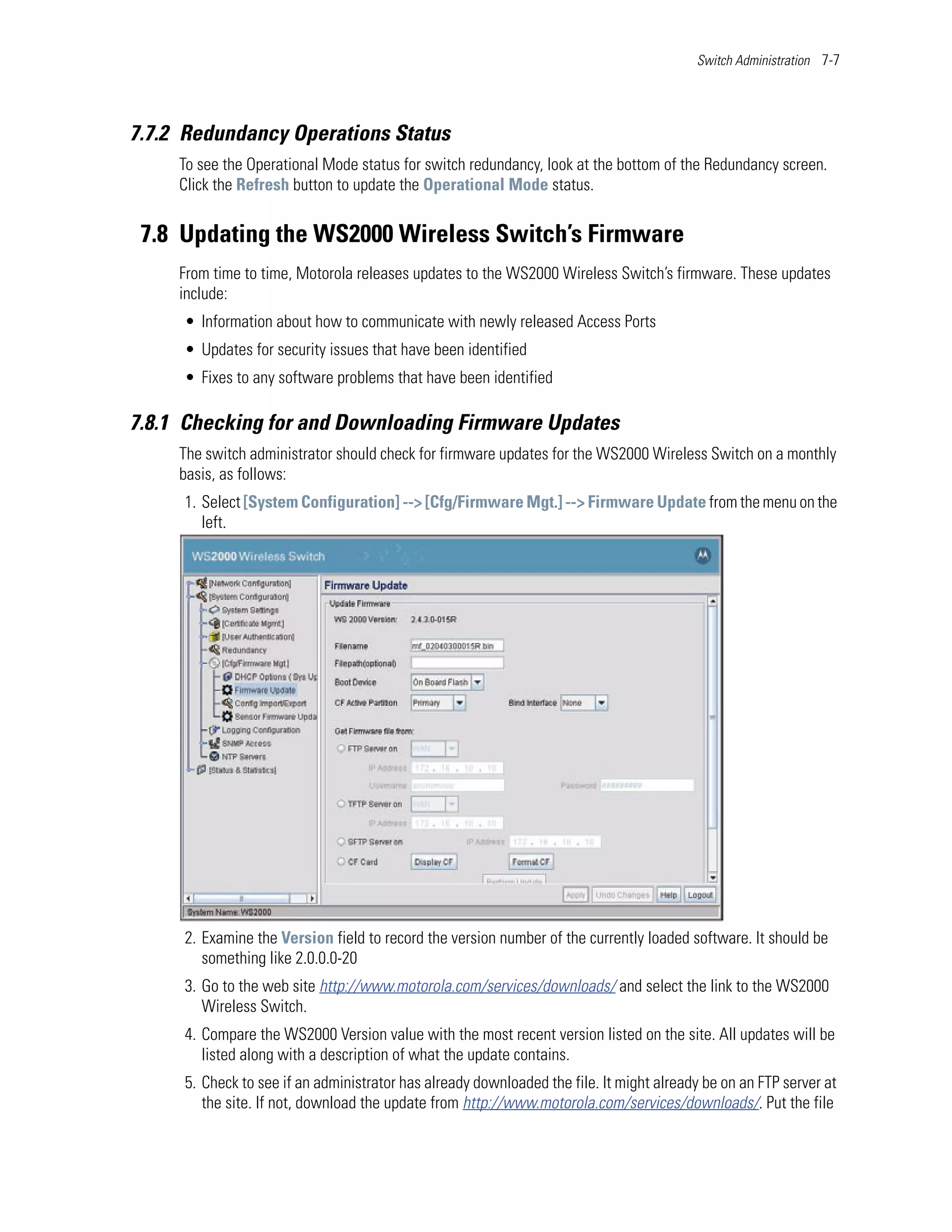 Switch Administration 7-7




7.7.2 Redundancy Operations Status
     To see the Operational Mode status for switch redundancy, look at the bottom of the Redundancy screen.
     Click the Refresh button to update the Operational Mode status.


 7.8 Updating the WS2000 Wireless Switch’s Firmware
     From time to time, Motorola releases updates to the WS2000 Wireless Switch’s firmware. These updates
     include:
     • Information about how to communicate with newly released Access Ports
     • Updates for security issues that have been identified
     • Fixes to any software problems that have been identified

7.8.1 Checking for and Downloading Firmware Updates
     The switch administrator should check for firmware updates for the WS2000 Wireless Switch on a monthly
     basis, as follows:
     1. Select [System Configuration] --> [Cfg/Firmware Mgt.] --> Firmware Update from the menu on the
        left.




     2. Examine the Version field to record the version number of the currently loaded software. It should be
        something like 2.0.0.0-20
     3. Go to the web site http://www.motorola.com/services/downloads/ and select the link to the WS2000
        Wireless Switch.
     4. Compare the WS2000 Version value with the most recent version listed on the site. All updates will be
        listed along with a description of what the update contains.
     5. Check to see if an administrator has already downloaded the file. It might already be on an FTP server at
        the site. If not, download the update from http://www.motorola.com/services/downloads/. Put the file
 