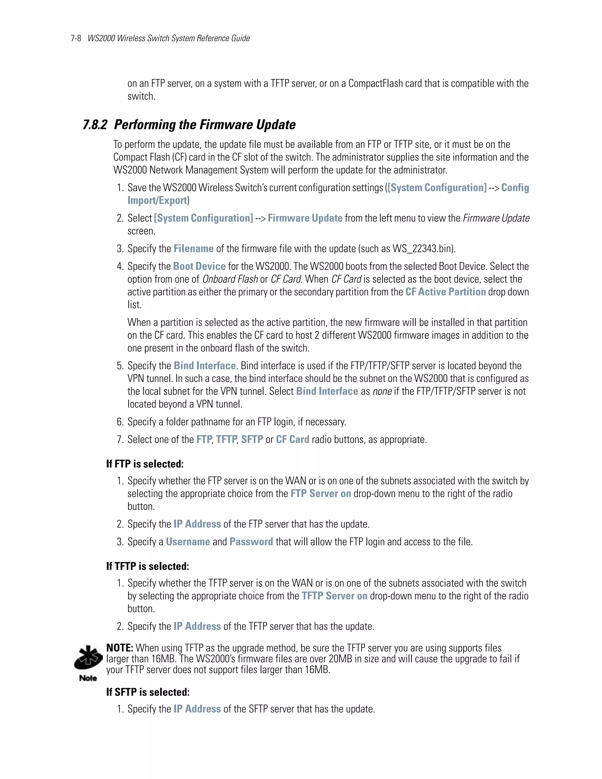 7-8 WS2000 Wireless Switch System Reference Guide




               on an FTP server, on a system with a TFTP server, or on a CompactFlash card that is compatible with the
               switch.

   7.8.2 Performing the Firmware Update
           To perform the update, the update file must be available from an FTP or TFTP site, or it must be on the
           Compact Flash (CF) card in the CF slot of the switch. The administrator supplies the site information and the
           WS2000 Network Management System will perform the update for the administrator.
            1. Save the WS2000 Wireless Switch’s current configuration settings ([System Configuration] --> Config
               Import/Export)
            2. Select [System Configuration] --> Firmware Update from the left menu to view the Firmware Update
               screen.
            3. Specify the Filename of the firmware file with the update (such as WS_22343.bin).
            4. Specify the Boot Device for the WS2000. The WS2000 boots from the selected Boot Device. Select the
               option from one of Onboard Flash or CF Card. When CF Card is selected as the boot device, select the
               active partition as either the primary or the secondary partition from the CF Active Partition drop down
               list.
               When a partition is selected as the active partition, the new firmware will be installed in that partition
               on the CF card. This enables the CF card to host 2 different WS2000 firmware images in addition to the
               one present in the onboard flash of the switch.
            5. Specify the Bind Interface. Bind interface is used if the FTP/TFTP/SFTP server is located beyond the
               VPN tunnel. In such a case, the bind interface should be the subnet on the WS2000 that is configured as
               the local subnet for the VPN tunnel. Select Bind Interface as none if the FTP/TFTP/SFTP server is not
               located beyond a VPN tunnel.
            6. Specify a folder pathname for an FTP login, if necessary.
            7. Select one of the FTP, TFTP, SFTP or CF Card radio buttons, as appropriate.

         If FTP is selected:
            1. Specify whether the FTP server is on the WAN or is on one of the subnets associated with the switch by
               selecting the appropriate choice from the FTP Server on drop-down menu to the right of the radio
               button.
            2. Specify the IP Address of the FTP server that has the update.
            3. Specify a Username and Password that will allow the FTP login and access to the file.

         If TFTP is selected:
            1. Specify whether the TFTP server is on the WAN or is on one of the subnets associated with the switch
               by selecting the appropriate choice from the TFTP Server on drop-down menu to the right of the radio
               button.
            2. Specify the IP Address of the TFTP server that has the update.

         NOTE: When using TFTP as the upgrade method, be sure the TFTP server you are using supports files
         larger than 16MB. The WS2000’s firmware files are over 20MB in size and will cause the upgrade to fail if
         your TFTP server does not support files larger than 16MB.

         If SFTP is selected:
            1. Specify the IP Address of the SFTP server that has the update.
 