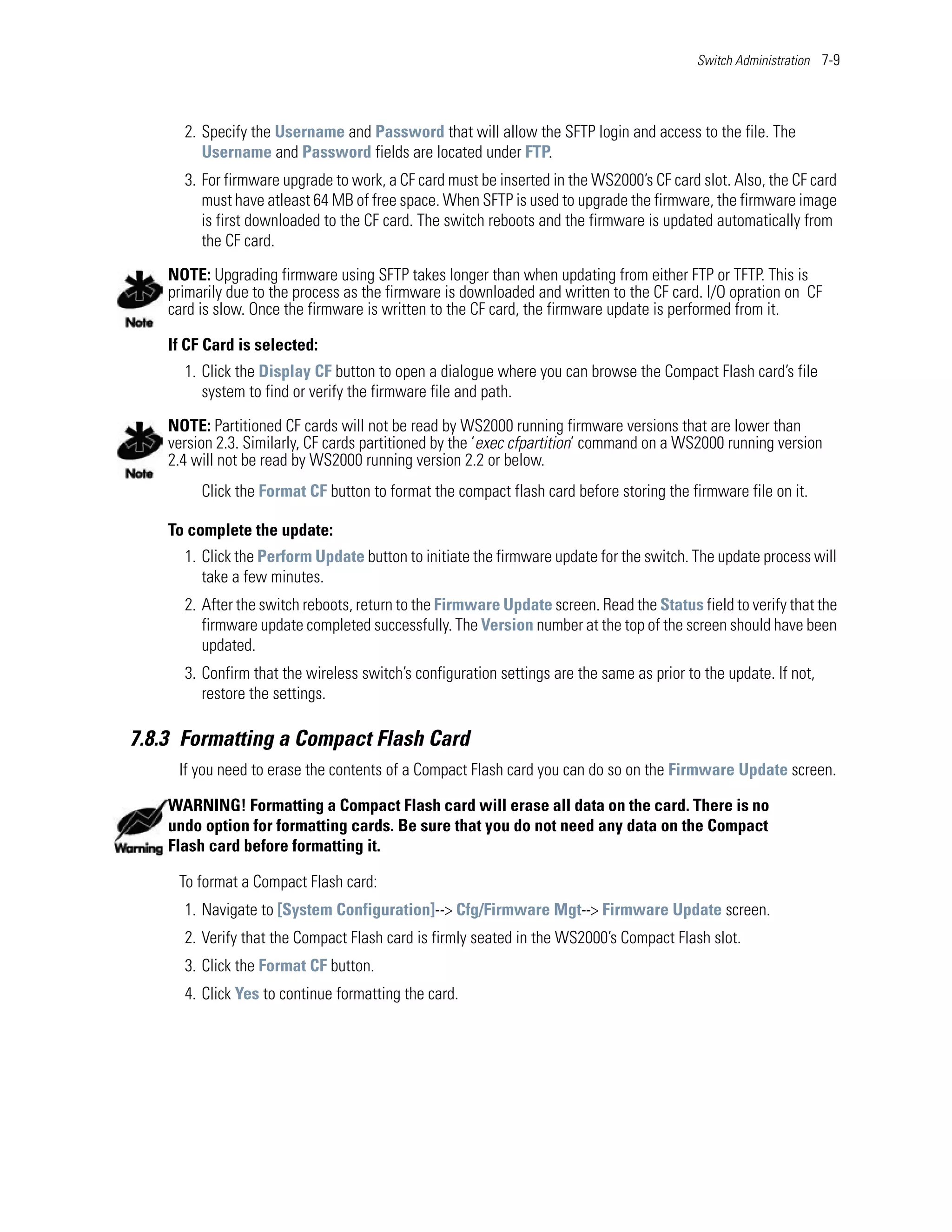 Switch Administration 7-9




      2. Specify the Username and Password that will allow the SFTP login and access to the file. The
         Username and Password fields are located under FTP.
      3. For firmware upgrade to work, a CF card must be inserted in the WS2000’s CF card slot. Also, the CF card
         must have atleast 64 MB of free space. When SFTP is used to upgrade the firmware, the firmware image
         is first downloaded to the CF card. The switch reboots and the firmware is updated automatically from
         the CF card.

    NOTE: Upgrading firmware using SFTP takes longer than when updating from either FTP or TFTP. This is
    primarily due to the process as the firmware is downloaded and written to the CF card. I/O opration on CF
    card is slow. Once the firmware is written to the CF card, the firmware update is performed from it.

    If CF Card is selected:
      1. Click the Display CF button to open a dialogue where you can browse the Compact Flash card’s file
         system to find or verify the firmware file and path.

    NOTE: Partitioned CF cards will not be read by WS2000 running firmware versions that are lower than
    version 2.3. Similarly, CF cards partitioned by the ‘exec cfpartition’ command on a WS2000 running version
    2.4 will not be read by WS2000 running version 2.2 or below.
         Click the Format CF button to format the compact flash card before storing the firmware file on it.

    To complete the update:
      1. Click the Perform Update button to initiate the firmware update for the switch. The update process will
         take a few minutes.
      2. After the switch reboots, return to the Firmware Update screen. Read the Status field to verify that the
         firmware update completed successfully. The Version number at the top of the screen should have been
         updated.
      3. Confirm that the wireless switch’s configuration settings are the same as prior to the update. If not,
         restore the settings.

7.8.3 Formatting a Compact Flash Card
     If you need to erase the contents of a Compact Flash card you can do so on the Firmware Update screen.

    WARNING! Formatting a Compact Flash card will erase all data on the card. There is no
    undo option for formatting cards. Be sure that you do not need any data on the Compact
    Flash card before formatting it.

     To format a Compact Flash card:
      1. Navigate to [System Configuration]--> Cfg/Firmware Mgt--> Firmware Update screen.
      2. Verify that the Compact Flash card is firmly seated in the WS2000’s Compact Flash slot.
      3. Click the Format CF button.
      4. Click Yes to continue formatting the card.
 