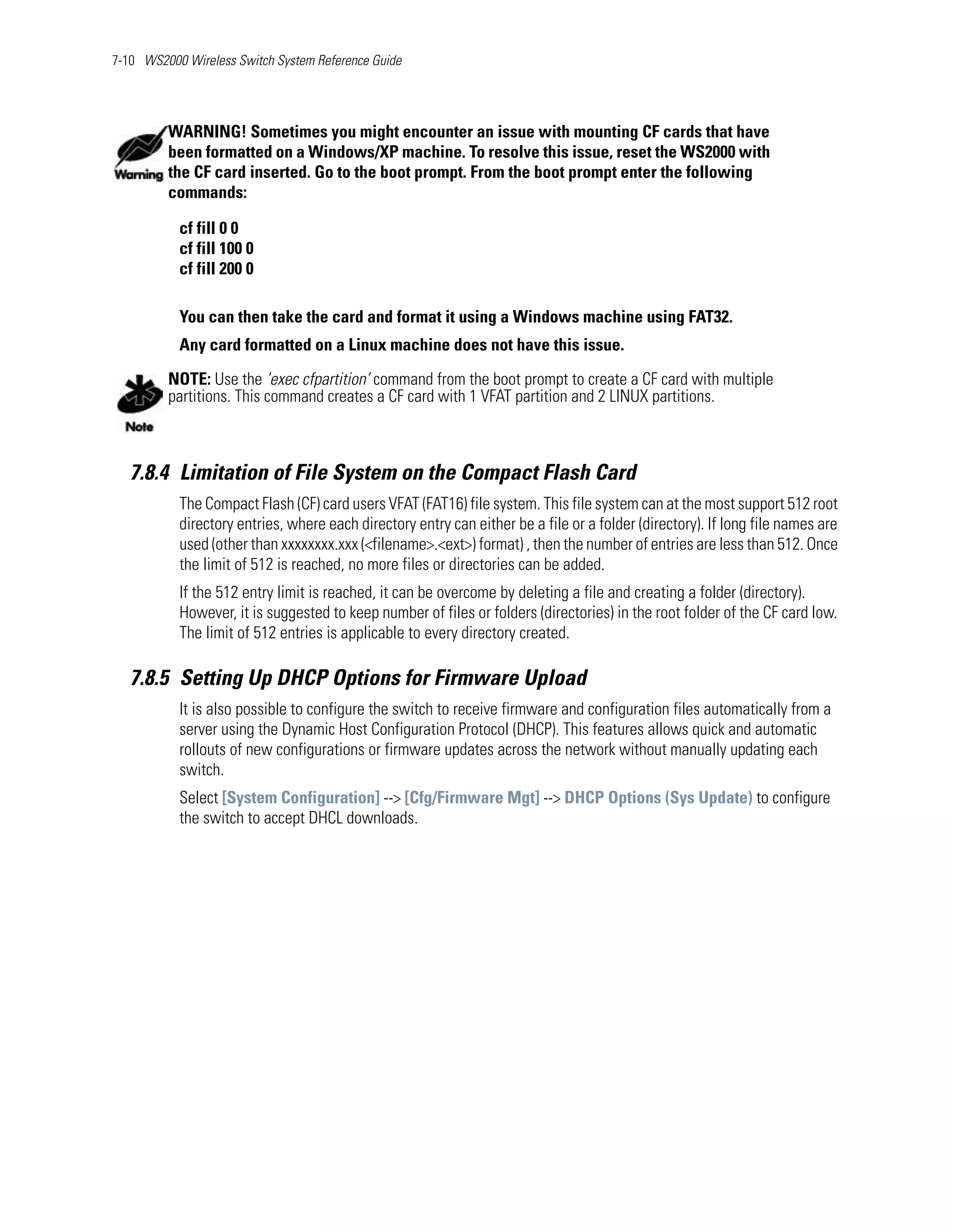 7-10 WS2000 Wireless Switch System Reference Guide




         WARNING! Sometimes you might encounter an issue with mounting CF cards that have
         been formatted on a Windows/XP machine. To resolve this issue, reset the WS2000 with
         the CF card inserted. Go to the boot prompt. From the boot prompt enter the following
         commands:

           cf fill 0 0
           cf fill 100 0
           cf fill 200 0

           You can then take the card and format it using a Windows machine using FAT32.
           Any card formatted on a Linux machine does not have this issue.

         NOTE: Use the ‘exec cfpartition’ command from the boot prompt to create a CF card with multiple
         partitions. This command creates a CF card with 1 VFAT partition and 2 LINUX partitions.



   7.8.4 Limitation of File System on the Compact Flash Card
           The Compact Flash (CF) card users VFAT (FAT16) file system. This file system can at the most support 512 root
           directory entries, where each directory entry can either be a file or a folder (directory). If long file names are
           used (other than xxxxxxxx.xxx (<filename>.<ext>) format) , then the number of entries are less than 512. Once
           the limit of 512 is reached, no more files or directories can be added.
           If the 512 entry limit is reached, it can be overcome by deleting a file and creating a folder (directory).
           However, it is suggested to keep number of files or folders (directories) in the root folder of the CF card low.
           The limit of 512 entries is applicable to every directory created.

   7.8.5 Setting Up DHCP Options for Firmware Upload
           It is also possible to configure the switch to receive firmware and configuration files automatically from a
           server using the Dynamic Host Configuration Protocol (DHCP). This features allows quick and automatic
           rollouts of new configurations or firmware updates across the network without manually updating each
           switch.
           Select [System Configuration] --> [Cfg/Firmware Mgt] --> DHCP Options (Sys Update) to configure
           the switch to accept DHCL downloads.
 