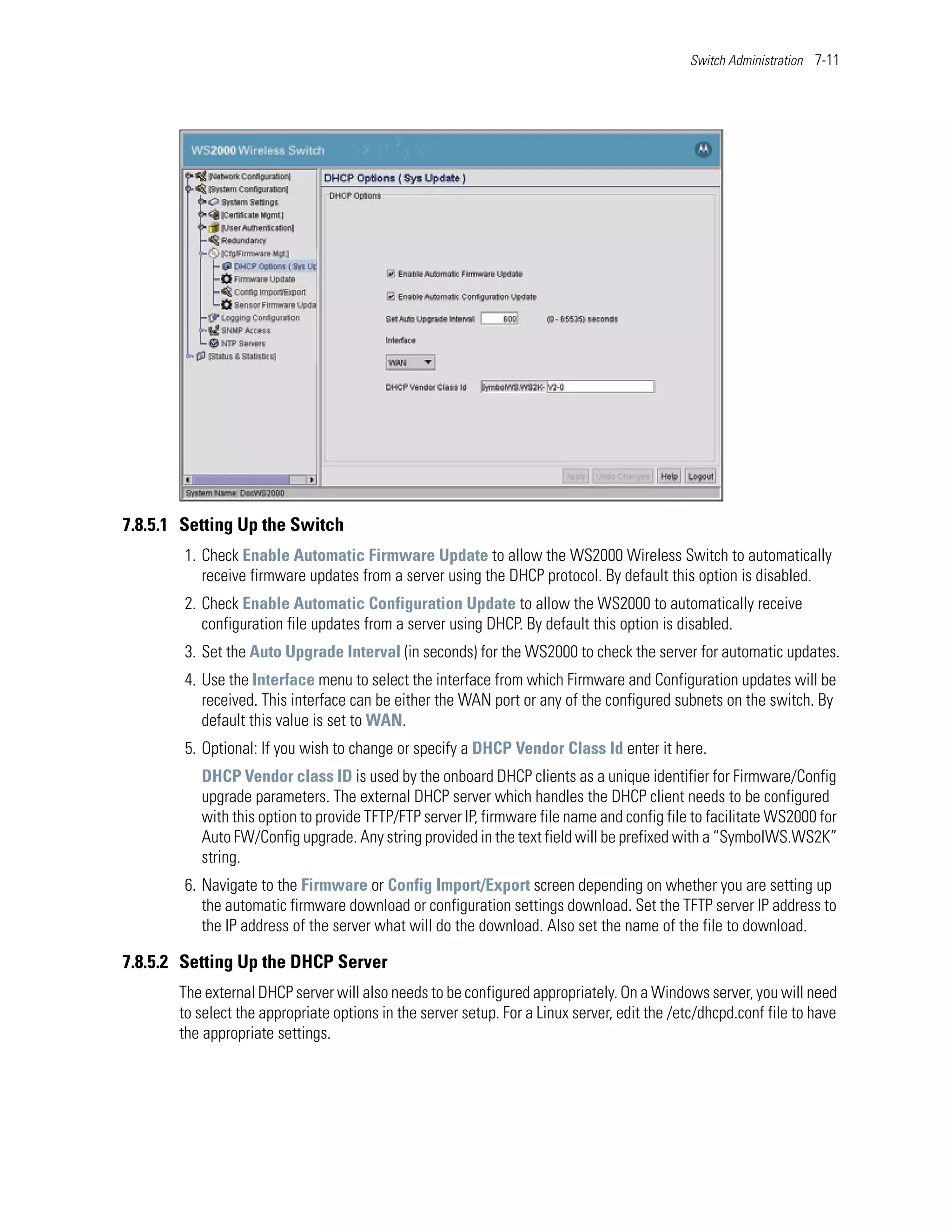 Switch Administration 7-11




7.8.5.1 Setting Up the Switch
        1. Check Enable Automatic Firmware Update to allow the WS2000 Wireless Switch to automatically
           receive firmware updates from a server using the DHCP protocol. By default this option is disabled.
        2. Check Enable Automatic Configuration Update to allow the WS2000 to automatically receive
           configuration file updates from a server using DHCP. By default this option is disabled.
        3. Set the Auto Upgrade Interval (in seconds) for the WS2000 to check the server for automatic updates.
        4. Use the Interface menu to select the interface from which Firmware and Configuration updates will be
           received. This interface can be either the WAN port or any of the configured subnets on the switch. By
           default this value is set to WAN.
        5. Optional: If you wish to change or specify a DHCP Vendor Class Id enter it here.
          DHCP Vendor class ID is used by the onboard DHCP clients as a unique identifier for Firmware/Config
          upgrade parameters. The external DHCP server which handles the DHCP client needs to be configured
          with this option to provide TFTP/FTP server IP, firmware file name and config file to facilitate WS2000 for
          Auto FW/Config upgrade. Any string provided in the text field will be prefixed with a “SymbolWS.WS2K”
          string.
        6. Navigate to the Firmware or Config Import/Export screen depending on whether you are setting up
           the automatic firmware download or configuration settings download. Set the TFTP server IP address to
           the IP address of the server what will do the download. Also set the name of the file to download.

7.8.5.2 Setting Up the DHCP Server
       The external DHCP server will also needs to be configured appropriately. On a Windows server, you will need
       to select the appropriate options in the server setup. For a Linux server, edit the /etc/dhcpd.conf file to have
       the appropriate settings.
 