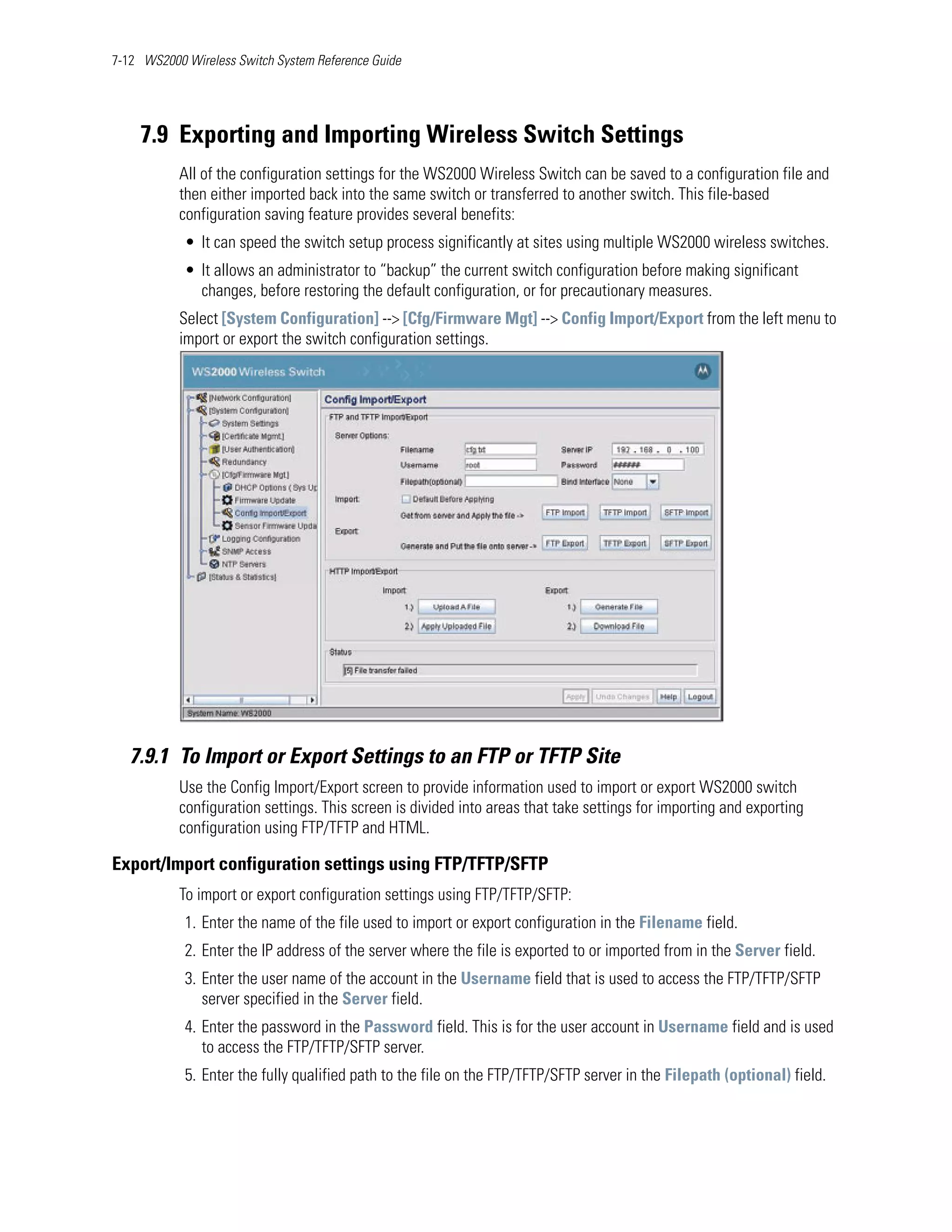 7-12 WS2000 Wireless Switch System Reference Guide




    7.9 Exporting and Importing Wireless Switch Settings
           All of the configuration settings for the WS2000 Wireless Switch can be saved to a configuration file and
           then either imported back into the same switch or transferred to another switch. This file-based
           configuration saving feature provides several benefits:
            • It can speed the switch setup process significantly at sites using multiple WS2000 wireless switches.
            • It allows an administrator to “backup” the current switch configuration before making significant
              changes, before restoring the default configuration, or for precautionary measures.
           Select [System Configuration] --> [Cfg/Firmware Mgt] --> Config Import/Export from the left menu to
           import or export the switch configuration settings.




   7.9.1 To Import or Export Settings to an FTP or TFTP Site
           Use the Config Import/Export screen to provide information used to import or export WS2000 switch
           configuration settings. This screen is divided into areas that take settings for importing and exporting
           configuration using FTP/TFTP and HTML.

Export/Import configuration settings using FTP/TFTP/SFTP
           To import or export configuration settings using FTP/TFTP/SFTP:
            1. Enter the name of the file used to import or export configuration in the Filename field.
            2. Enter the IP address of the server where the file is exported to or imported from in the Server field.
            3. Enter the user name of the account in the Username field that is used to access the FTP/TFTP/SFTP
               server specified in the Server field.
            4. Enter the password in the Password field. This is for the user account in Username field and is used
               to access the FTP/TFTP/SFTP server.
            5. Enter the fully qualified path to the file on the FTP/TFTP/SFTP server in the Filepath (optional) field.
 