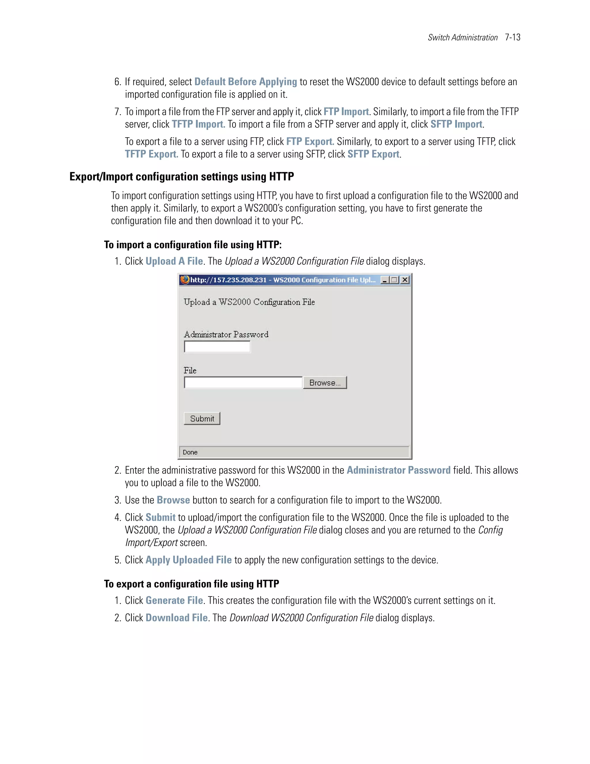 Switch Administration 7-13




         6. If required, select Default Before Applying to reset the WS2000 device to default settings before an
            imported configuration file is applied on it.
         7. To import a file from the FTP server and apply it, click FTP Import. Similarly, to import a file from the TFTP
            server, click TFTP Import. To import a file from a SFTP server and apply it, click SFTP Import.
           To export a file to a server using FTP, click FTP Export. Similarly, to export to a server using TFTP, click
           TFTP Export. To export a file to a server using SFTP, click SFTP Export.

Export/Import configuration settings using HTTP
        To import configuration settings using HTTP, you have to first upload a configuration file to the WS2000 and
        then apply it. Similarly, to export a WS2000’s configuration setting, you have to first generate the
        configuration file and then download it to your PC.

       To import a configuration file using HTTP:
         1. Click Upload A File. The Upload a WS2000 Configuration File dialog displays.




         2. Enter the administrative password for this WS2000 in the Administrator Password field. This allows
            you to upload a file to the WS2000.
         3. Use the Browse button to search for a configuration file to import to the WS2000.
         4. Click Submit to upload/import the configuration file to the WS2000. Once the file is uploaded to the
            WS2000, the Upload a WS2000 Configuration File dialog closes and you are returned to the Config
            Import/Export screen.
         5. Click Apply Uploaded File to apply the new configuration settings to the device.

       To export a configuration file using HTTP
         1. Click Generate File. This creates the configuration file with the WS2000’s current settings on it.
         2. Click Download File. The Download WS2000 Configuration File dialog displays.
 