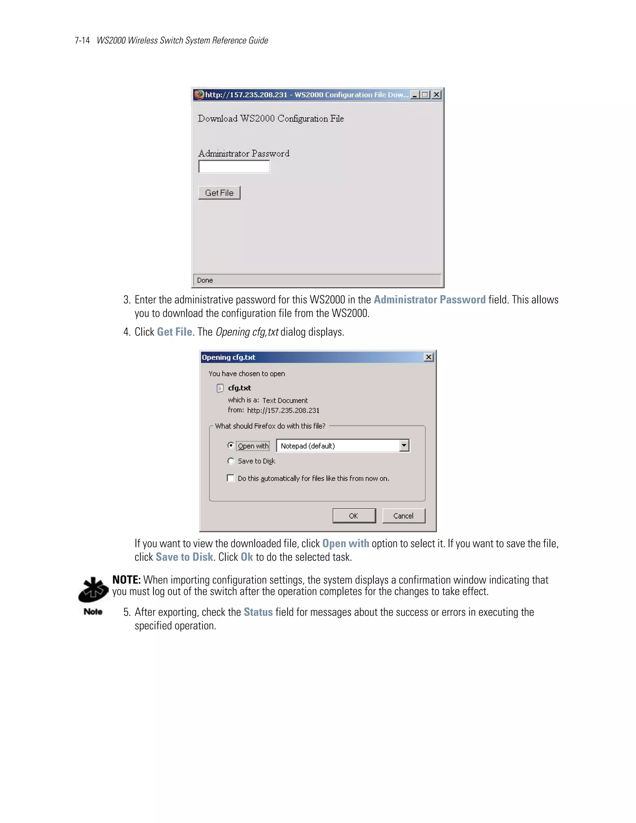 7-14 WS2000 Wireless Switch System Reference Guide




            3. Enter the administrative password for this WS2000 in the Administrator Password field. This allows
               you to download the configuration file from the WS2000.
            4. Click Get File. The Opening cfg,txt dialog displays.




               If you want to view the downloaded file, click Open with option to select it. If you want to save the file,
               click Save to Disk. Click Ok to do the selected task.

         NOTE: When importing configuration settings, the system displays a confirmation window indicating that
         you must log out of the switch after the operation completes for the changes to take effect.
            5. After exporting, check the Status field for messages about the success or errors in executing the
               specified operation.
 